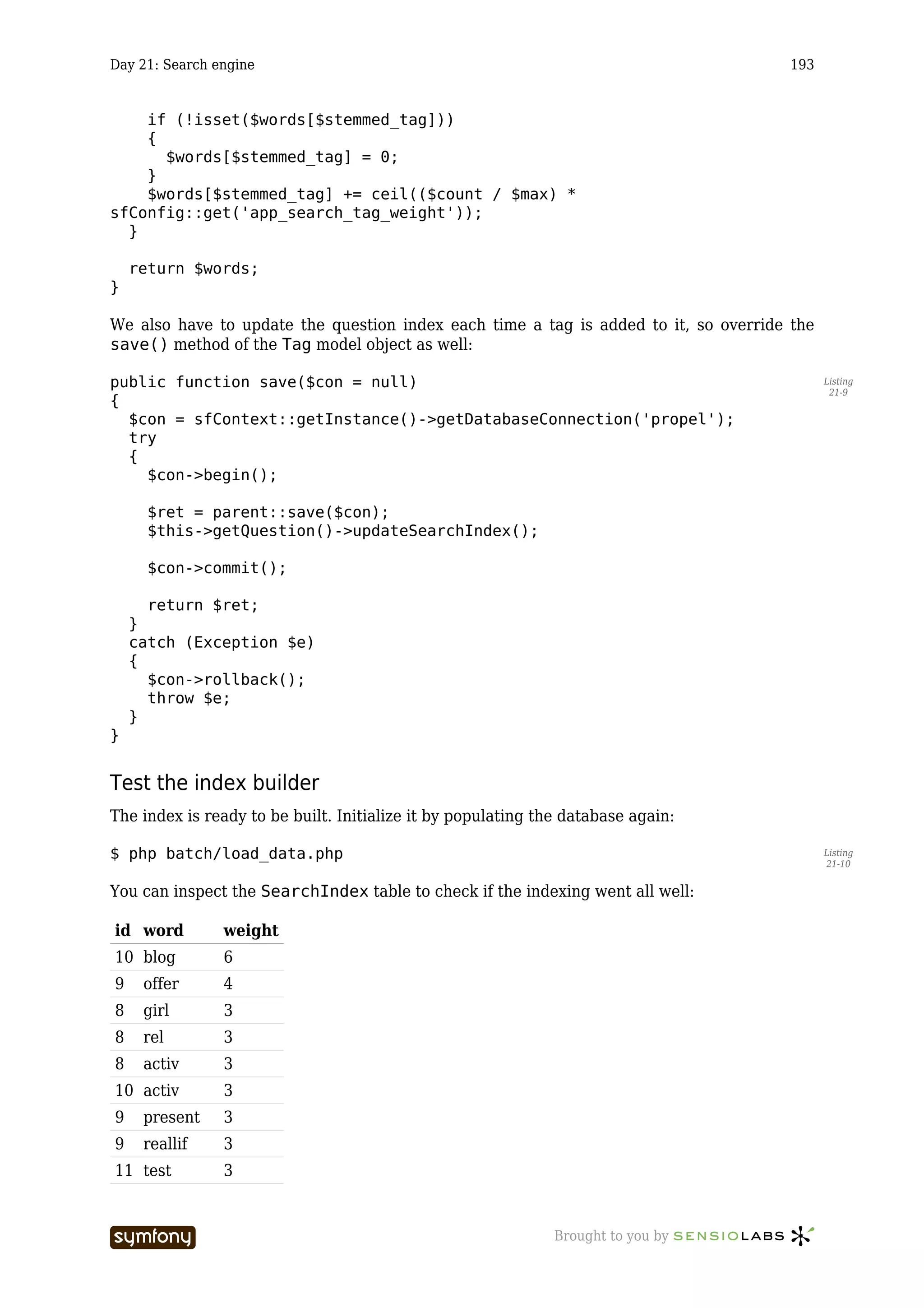 Day 21: Search engine                                                                193


    if (!isset($words[$stemmed_tag]))
    {
      $words[$stemmed_tag] = 0;
    }
    $words[$stemmed_tag] += ceil(($count / $max) *
sfConfig::get('app_search_tag_weight'));
  }

    return $words;
}

We also have to update the question index each time a tag is added to it, so override the
save() method of the Tag model object as well:

public function save($con = null)                                                           Listing
                                                                                             21-9
{
  $con = sfContext::getInstance()->getDatabaseConnection('propel');
  try
  {
    $con->begin();

      $ret = parent::save($con);
      $this->getQuestion()->updateSearchIndex();

      $con->commit();

      return $ret;
    }
    catch (Exception $e)
    {
      $con->rollback();
      throw $e;
    }
}


Test the index builder
The index is ready to be built. Initialize it by populating the database again:

$ php batch/load_data.php                                                                   Listing
                                                                                            21-10


You can inspect the SearchIndex table to check if the indexing went all well:

id word         weight
10 blog         6
9    offer      4
8    girl       3
8    rel        3
8    activ      3
10 activ        3
9    present    3
9    reallif    3
11 test         3


                         -----------------                    Brought to you by
 