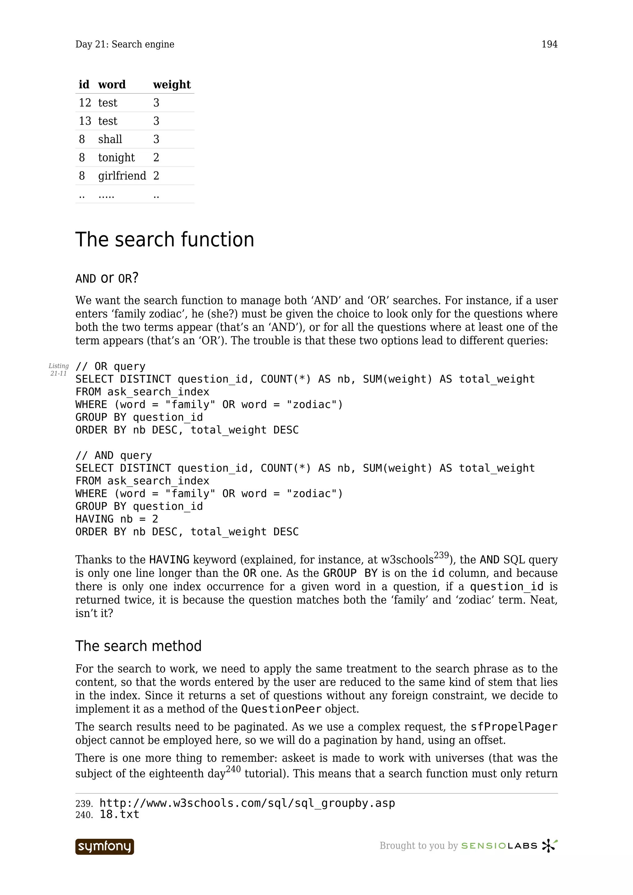 Day 21: Search engine                                                                      194



          id word          weight
          12 test          3
          13 test          3
          8      shall     3
          8      tonight   2
          8      girlfriend 2
          ..     …..       ..



          The search function
          AND    or OR?
          We want the search function to manage both ‘AND’ and ‘OR’ searches. For instance, if a user
          enters ‘family zodiac’, he (she?) must be given the choice to look only for the questions where
          both the two terms appear (that’s an ‘AND’), or for all the questions where at least one of the
          term appears (that’s an ‘OR’). The trouble is that these two options lead to different queries:

Listing   // OR query
21-11
          SELECT DISTINCT question_id, COUNT(*) AS nb, SUM(weight) AS total_weight
          FROM ask_search_index
          WHERE (word = "family" OR word = "zodiac")
          GROUP BY question_id
          ORDER BY nb DESC, total_weight DESC

          // AND query
          SELECT DISTINCT question_id, COUNT(*) AS nb, SUM(weight) AS total_weight
          FROM ask_search_index
          WHERE (word = "family" OR word = "zodiac")
          GROUP BY question_id
          HAVING nb = 2
          ORDER BY nb DESC, total_weight DESC

          Thanks to the HAVING keyword (explained, for instance, at w3schools239), the AND SQL query
          is only one line longer than the OR one. As the GROUP BY is on the id column, and because
          there is only one index occurrence for a given word in a question, if a question_id is
          returned twice, it is because the question matches both the ‘family’ and ‘zodiac’ term. Neat,
          isn’t it?


          The search method
          For the search to work, we need to apply the same treatment to the search phrase as to the
          content, so that the words entered by the user are reduced to the same kind of stem that lies
          in the index. Since it returns a set of questions without any foreign constraint, we decide to
          implement it as a method of the QuestionPeer object.
          The search results need to be paginated. As we use a complex request, the sfPropelPager
          object cannot be employed here, so we will do a pagination by hand, using an offset.
          There is one more thing to remember: askeet is made to work with universes (that was the
          subject of the eighteenth day240 tutorial). This means that a search function must only return

          239.   http://www.w3schools.com/sql/sql_groupby.asp
          240.   18.txt

                                    -----------------                Brought to you by
 