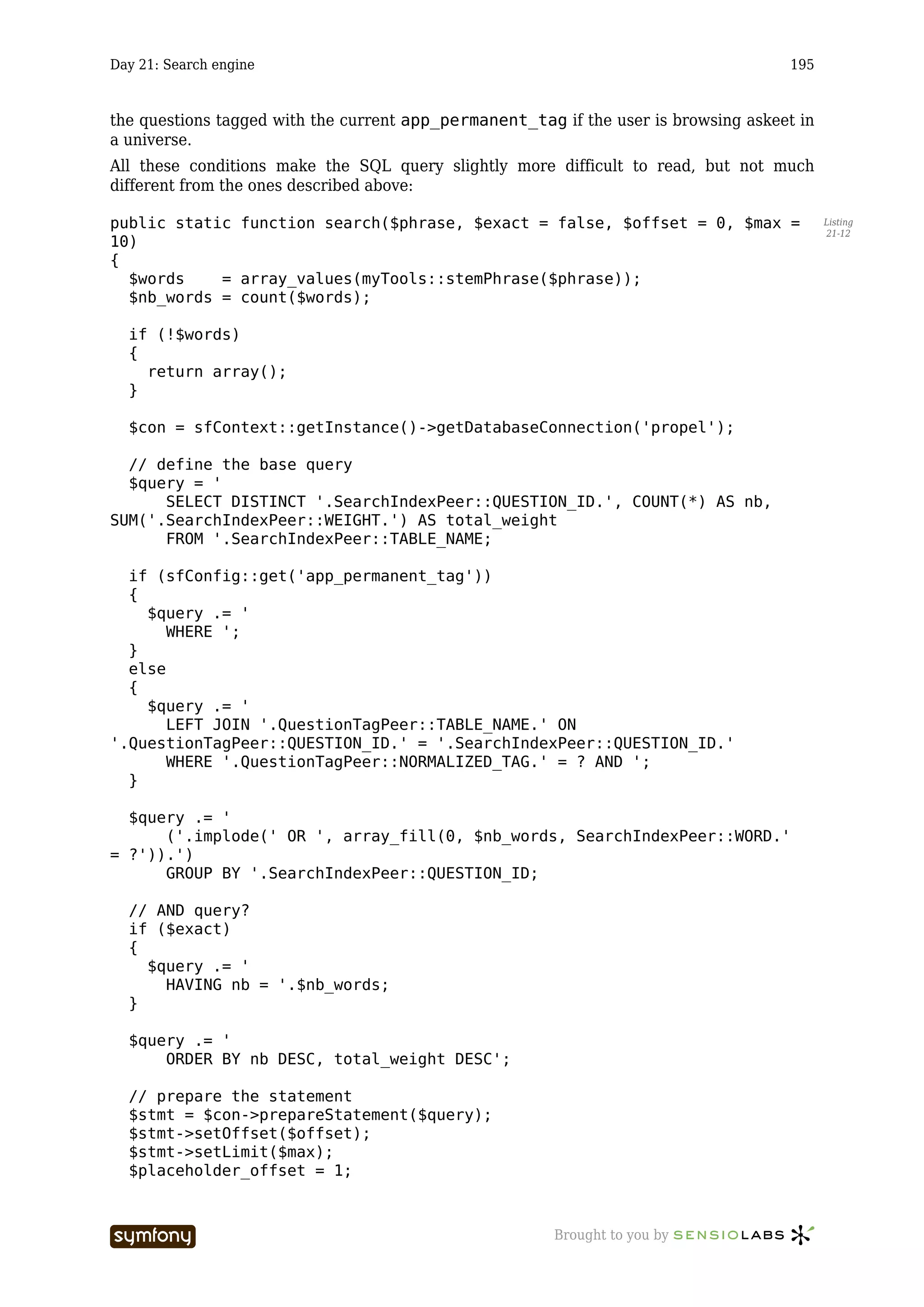 Day 21: Search engine                                                                195



the questions tagged with the current app_permanent_tag if the user is browsing askeet in
a universe.
All these conditions make the SQL query slightly more difficult to read, but not much
different from the ones described above:

public static function search($phrase, $exact = false, $offset = 0, $max =                  Listing
                                                                                            21-12
10)
{
  $words    = array_values(myTools::stemPhrase($phrase));
  $nb_words = count($words);

  if (!$words)
  {
    return array();
  }

  $con = sfContext::getInstance()->getDatabaseConnection('propel');

  // define the base query
  $query = '
      SELECT DISTINCT '.SearchIndexPeer::QUESTION_ID.', COUNT(*) AS nb,
SUM('.SearchIndexPeer::WEIGHT.') AS total_weight
      FROM '.SearchIndexPeer::TABLE_NAME;

  if (sfConfig::get('app_permanent_tag'))
  {
    $query .= '
       WHERE ';
  }
  else
  {
    $query .= '
       LEFT JOIN '.QuestionTagPeer::TABLE_NAME.' ON
'.QuestionTagPeer::QUESTION_ID.' = '.SearchIndexPeer::QUESTION_ID.'
       WHERE '.QuestionTagPeer::NORMALIZED_TAG.' = ? AND ';
  }

  $query .= '
      ('.implode(' OR ', array_fill(0, $nb_words, SearchIndexPeer::WORD.'
= ?')).')
      GROUP BY '.SearchIndexPeer::QUESTION_ID;

  // AND query?
  if ($exact)
  {
    $query .= '
      HAVING nb = '.$nb_words;
  }

  $query .= '
      ORDER BY nb DESC, total_weight DESC';

  // prepare the statement
  $stmt = $con->prepareStatement($query);
  $stmt->setOffset($offset);
  $stmt->setLimit($max);
  $placeholder_offset = 1;



                        -----------------               Brought to you by
 