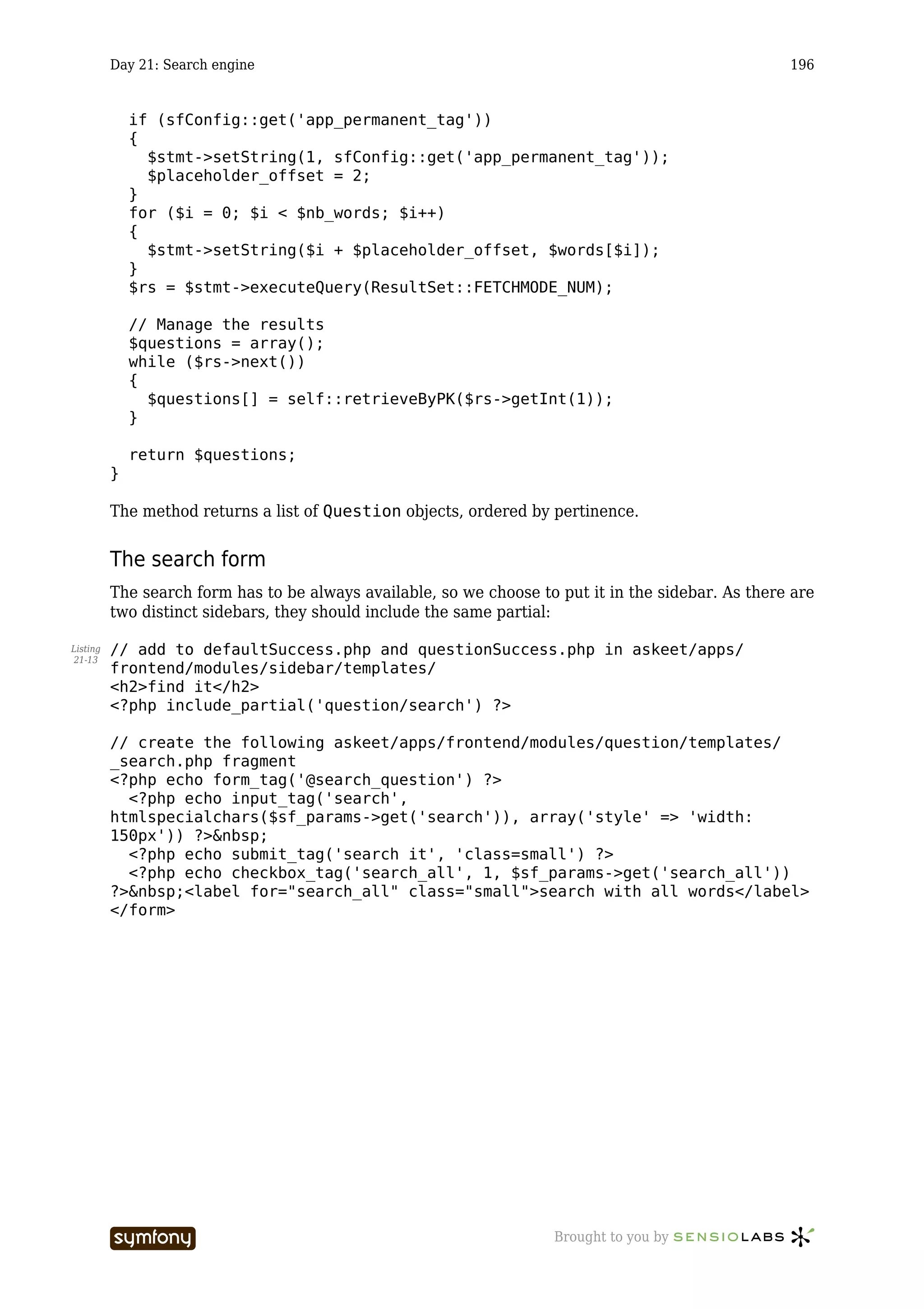 Day 21: Search engine                                                                      196


              if (sfConfig::get('app_permanent_tag'))
              {
                $stmt->setString(1, sfConfig::get('app_permanent_tag'));
                $placeholder_offset = 2;
              }
              for ($i = 0; $i < $nb_words; $i++)
              {
                $stmt->setString($i + $placeholder_offset, $words[$i]);
              }
              $rs = $stmt->executeQuery(ResultSet::FETCHMODE_NUM);

              // Manage the results
              $questions = array();
              while ($rs->next())
              {
                $questions[] = self::retrieveByPK($rs->getInt(1));
              }

              return $questions;
          }

          The method returns a list of Question objects, ordered by pertinence.


          The search form
          The search form has to be always available, so we choose to put it in the sidebar. As there are
          two distinct sidebars, they should include the same partial:

Listing   // add to defaultSuccess.php and questionSuccess.php in askeet/apps/
21-13
          frontend/modules/sidebar/templates/
          <h2>find it</h2>
          <?php include_partial('question/search') ?>

          // create the following askeet/apps/frontend/modules/question/templates/
          _search.php fragment
          <?php echo form_tag('@search_question') ?>
            <?php echo input_tag('search',
          htmlspecialchars($sf_params->get('search')), array('style' => 'width:
          150px')) ?>&nbsp;
            <?php echo submit_tag('search it', 'class=small') ?>
            <?php echo checkbox_tag('search_all', 1, $sf_params->get('search_all'))
          ?>&nbsp;<label for="search_all" class="small">search with all words</label>
          </form>




                                  -----------------                  Brought to you by
 