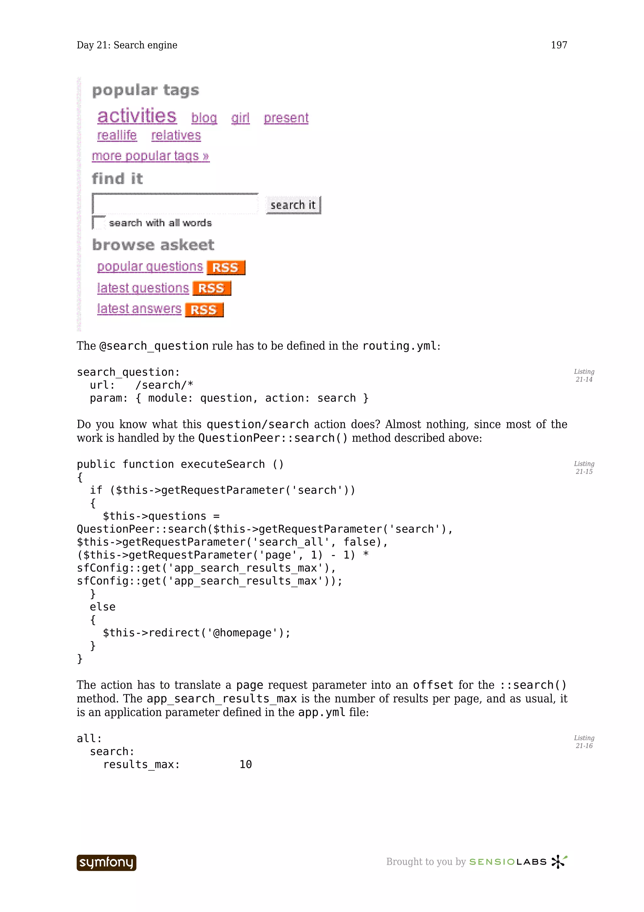 Day 21: Search engine                                                              197




The @search_question rule has to be defined in the routing.yml:

search_question:                                                                         Listing
                                                                                         21-14
  url:   /search/*
  param: { module: question, action: search }

Do you know what this question/search action does? Almost nothing, since most of the
work is handled by the QuestionPeer::search() method described above:

public function executeSearch ()                                                         Listing
                                                                                         21-15
{
  if ($this->getRequestParameter('search'))
  {
    $this->questions =
QuestionPeer::search($this->getRequestParameter('search'),
$this->getRequestParameter('search_all', false),
($this->getRequestParameter('page', 1) - 1) *
sfConfig::get('app_search_results_max'),
sfConfig::get('app_search_results_max'));
  }
  else
  {
    $this->redirect('@homepage');
  }
}

The action has to translate a page request parameter into an offset for the ::search()
method. The app_search_results_max is the number of results per page, and as usual, it
is an application parameter defined in the app.yml file:

all:                                                                                     Listing
                                                                                         21-16
  search:
     results_max:                    10




                        -----------------             Brought to you by
 