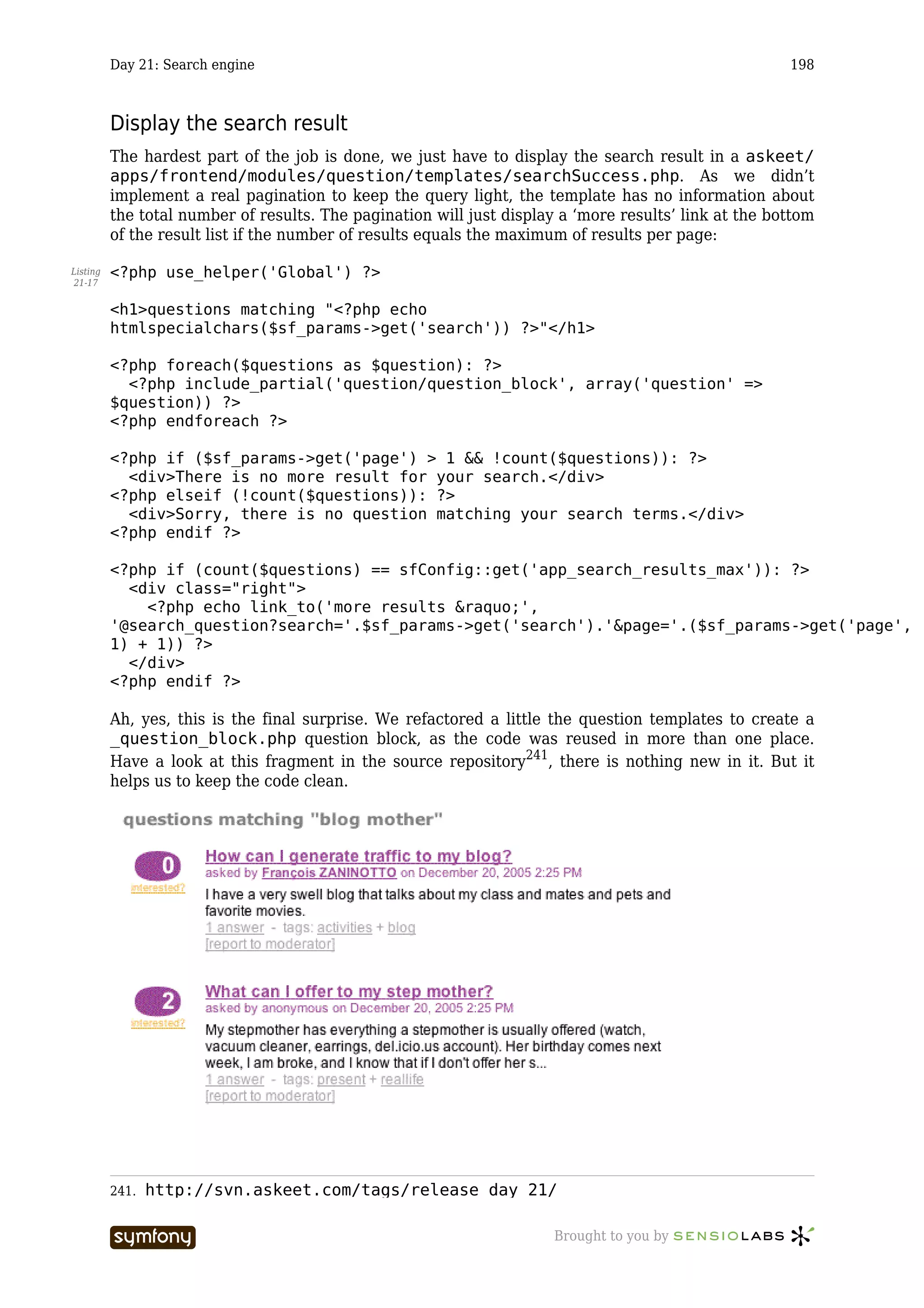 Day 21: Search engine                                                                        198



          Display the search result
          The hardest part of the job is done, we just have to display the search result in a askeet/
          apps/frontend/modules/question/templates/searchSuccess.php. As we didn’t
          implement a real pagination to keep the query light, the template has no information about
          the total number of results. The pagination will just display a ‘more results’ link at the bottom
          of the result list if the number of results equals the maximum of results per page:

Listing   <?php use_helper('Global') ?>
21-17


          <h1>questions matching "<?php echo
          htmlspecialchars($sf_params->get('search')) ?>"</h1>

          <?php foreach($questions as $question): ?>
            <?php include_partial('question/question_block', array('question' =>
          $question)) ?>
          <?php endforeach ?>

          <?php if ($sf_params->get('page') > 1 && !count($questions)): ?>
            <div>There is no more result for your search.</div>
          <?php elseif (!count($questions)): ?>
            <div>Sorry, there is no question matching your search terms.</div>
          <?php endif ?>

          <?php if (count($questions) == sfConfig::get('app_search_results_max')): ?>
            <div class="right">
              <?php echo link_to('more results &raquo;',
          '@search_question?search='.$sf_params->get('search').'&page='.($sf_params->get('page',
          1) + 1)) ?>
            </div>
          <?php endif ?>

          Ah, yes, this is the final surprise. We refactored a little the question templates to create a
          _question_block.php question block, as the code was reused in more than one place.
          Have a look at this fragment in the source repository241, there is nothing new in it. But it
          helps us to keep the code clean.




          241.   http://svn.askeet.com/tags/release_day_21/

                                  -----------------                    Brought to you by
 