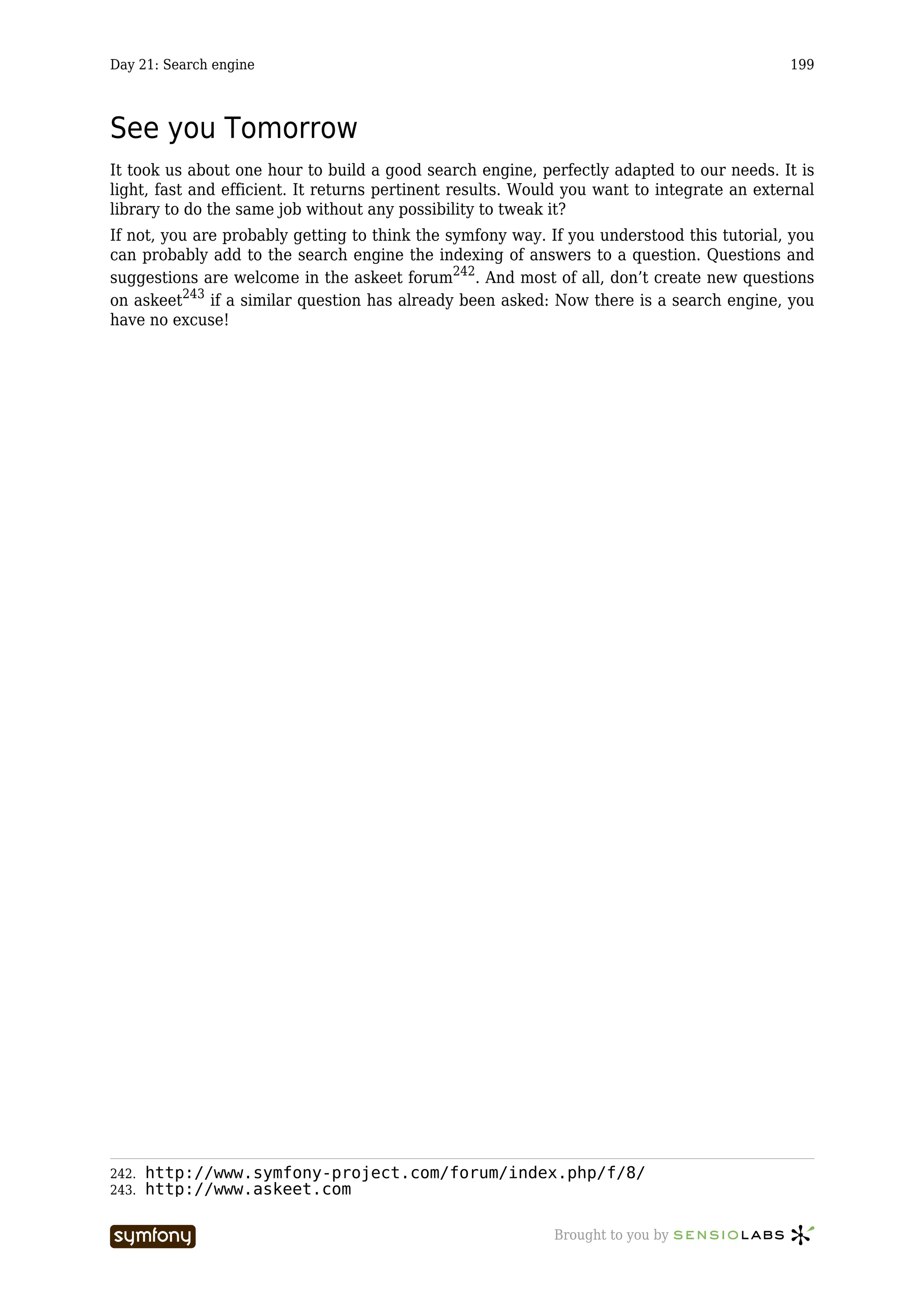 Day 21: Search engine                                                                       199



See you Tomorrow
It took us about one hour to build a good search engine, perfectly adapted to our needs. It is
light, fast and efficient. It returns pertinent results. Would you want to integrate an external
library to do the same job without any possibility to tweak it?
If not, you are probably getting to think the symfony way. If you understood this tutorial, you
can probably add to the search engine the indexing of answers to a question. Questions and
suggestions are welcome in the askeet forum242. And most of all, don’t create new questions
on askeet243 if a similar question has already been asked: Now there is a search engine, you
have no excuse!




242.   http://www.symfony-project.com/forum/index.php/f/8/
243.   http://www.askeet.com

                        -----------------                   Brought to you by
 