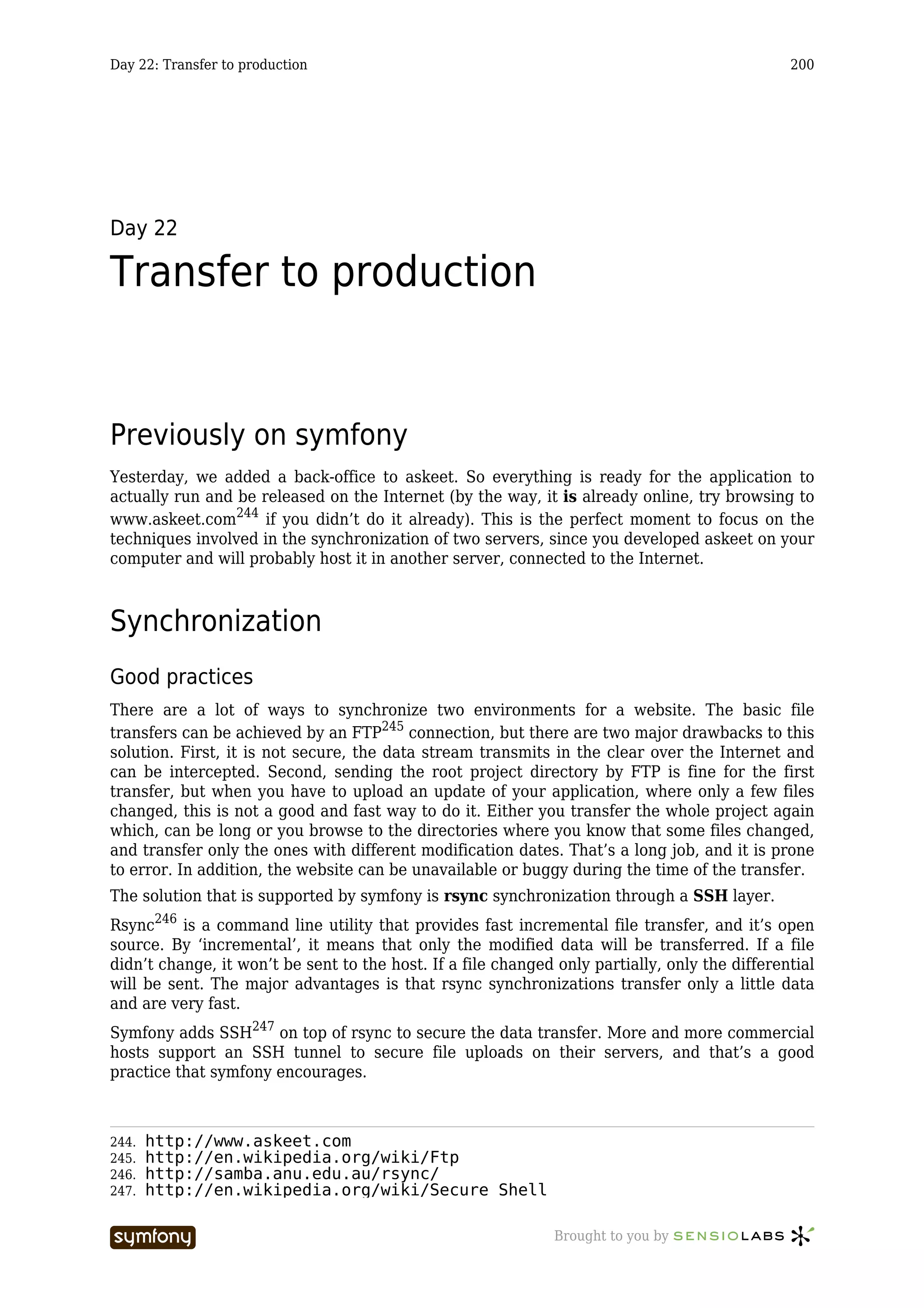Day 22: Transfer to production                                                                  200




Day 22

Transfer to production


Previously on symfony
Yesterday, we added a back-office to askeet. So everything is ready for the application to
actually run and be released on the Internet (by the way, it is already online, try browsing to
www.askeet.com244 if you didn’t do it already). This is the perfect moment to focus on the
techniques involved in the synchronization of two servers, since you developed askeet on your
computer and will probably host it in another server, connected to the Internet.



Synchronization
Good practices
There are a lot of ways to synchronize two environments for a website. The basic file
transfers can be achieved by an FTP245 connection, but there are two major drawbacks to this
solution. First, it is not secure, the data stream transmits in the clear over the Internet and
can be intercepted. Second, sending the root project directory by FTP is fine for the first
transfer, but when you have to upload an update of your application, where only a few files
changed, this is not a good and fast way to do it. Either you transfer the whole project again
which, can be long or you browse to the directories where you know that some files changed,
and transfer only the ones with different modification dates. That’s a long job, and it is prone
to error. In addition, the website can be unavailable or buggy during the time of the transfer.
The solution that is supported by symfony is rsync synchronization through a SSH layer.
Rsync246 is a command line utility that provides fast incremental file transfer, and it’s open
source. By ‘incremental’, it means that only the modified data will be transferred. If a file
didn’t change, it won’t be sent to the host. If a file changed only partially, only the differential
will be sent. The major advantages is that rsync synchronizations transfer only a little data
and are very fast.
Symfony adds SSH247 on top of rsync to secure the data transfer. More and more commercial
hosts support an SSH tunnel to secure file uploads on their servers, and that’s a good
practice that symfony encourages.



244.   http://www.askeet.com
245.   http://en.wikipedia.org/wiki/Ftp
246.   http://samba.anu.edu.au/rsync/
247.   http://en.wikipedia.org/wiki/Secure_Shell

                          -----------------                    Brought to you by
 
