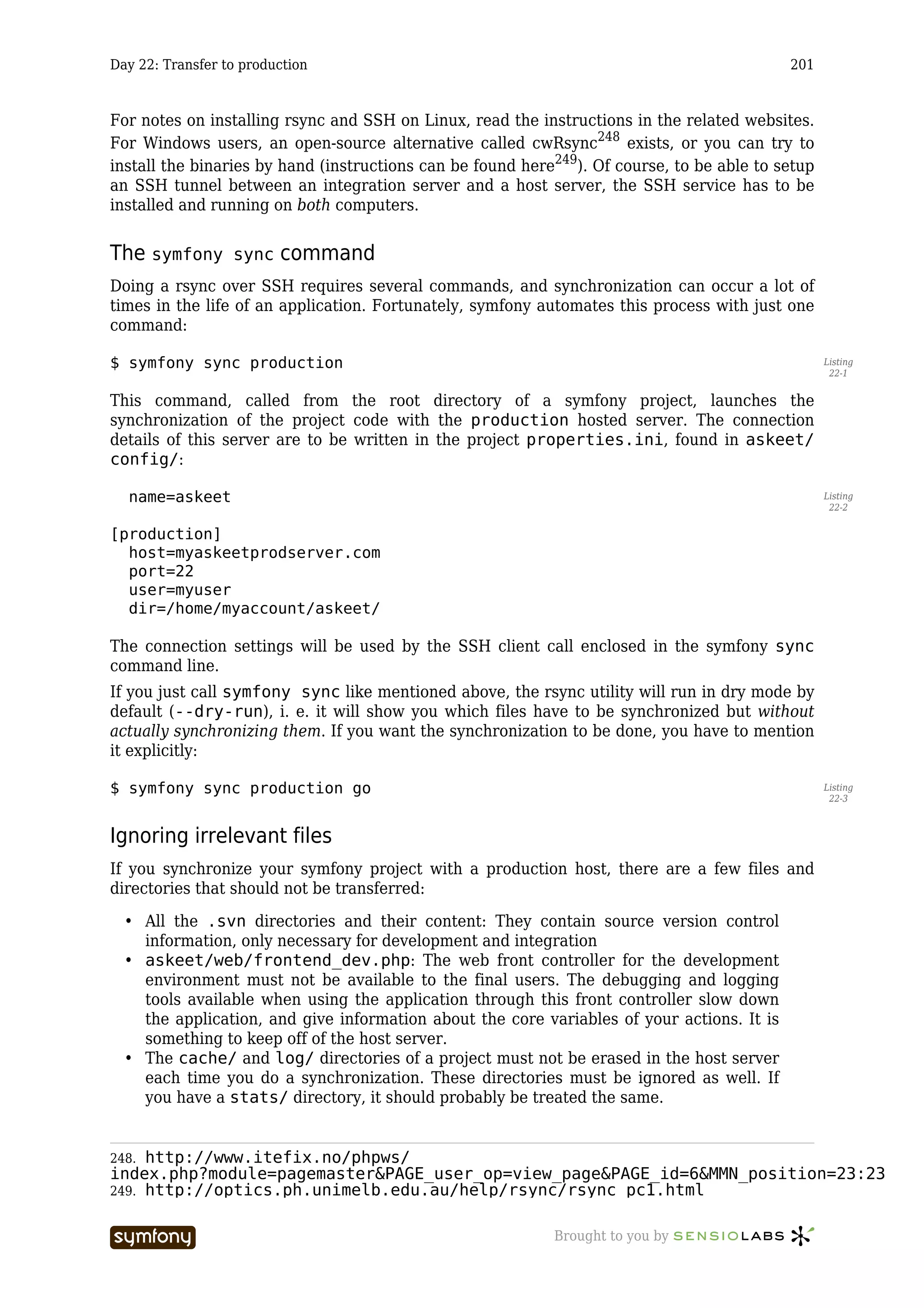 Day 22: Transfer to production                                                              201



For notes on installing rsync and SSH on Linux, read the instructions in the related websites.
For Windows users, an open-source alternative called cwRsync248 exists, or you can try to
install the binaries by hand (instructions can be found here249). Of course, to be able to setup
an SSH tunnel between an integration server and a host server, the SSH service has to be
installed and running on both computers.


The symfony       sync   command
Doing a rsync over SSH requires several commands, and synchronization can occur a lot of
times in the life of an application. Fortunately, symfony automates this process with just one
command:

$ symfony sync production                                                                          Listing
                                                                                                    22-1


This command, called from the root directory of a symfony project, launches the
synchronization of the project code with the production hosted server. The connection
details of this server are to be written in the project properties.ini, found in askeet/
config/:

  name=askeet                                                                                      Listing
                                                                                                    22-2


[production]
  host=myaskeetprodserver.com
  port=22
  user=myuser
  dir=/home/myaccount/askeet/

The connection settings will be used by the SSH client call enclosed in the symfony sync
command line.
If you just call symfony sync like mentioned above, the rsync utility will run in dry mode by
default (--dry-run), i. e. it will show you which files have to be synchronized but without
actually synchronizing them. If you want the synchronization to be done, you have to mention
it explicitly:

$ symfony sync production go                                                                       Listing
                                                                                                    22-3



Ignoring irrelevant files
If you synchronize your symfony project with a production host, there are a few files and
directories that should not be transferred:

  • All the .svn directories and their content: They contain source version control
    information, only necessary for development and integration
  • askeet/web/frontend_dev.php: The web front controller for the development
    environment must not be available to the final users. The debugging and logging
    tools available when using the application through this front controller slow down
    the application, and give information about the core variables of your actions. It is
    something to keep off of the host server.
  • The cache/ and log/ directories of a project must not be erased in the host server
    each time you do a synchronization. These directories must be ignored as well. If
    you have a stats/ directory, it should probably be treated the same.


248. http://www.itefix.no/phpws/
index.php?module=pagemaster&PAGE_user_op=view_page&PAGE_id=6&MMN_position=23:23
249. http://optics.ph.unimelb.edu.au/help/rsync/rsync_pc1.html


                          -----------------                 Brought to you by
 