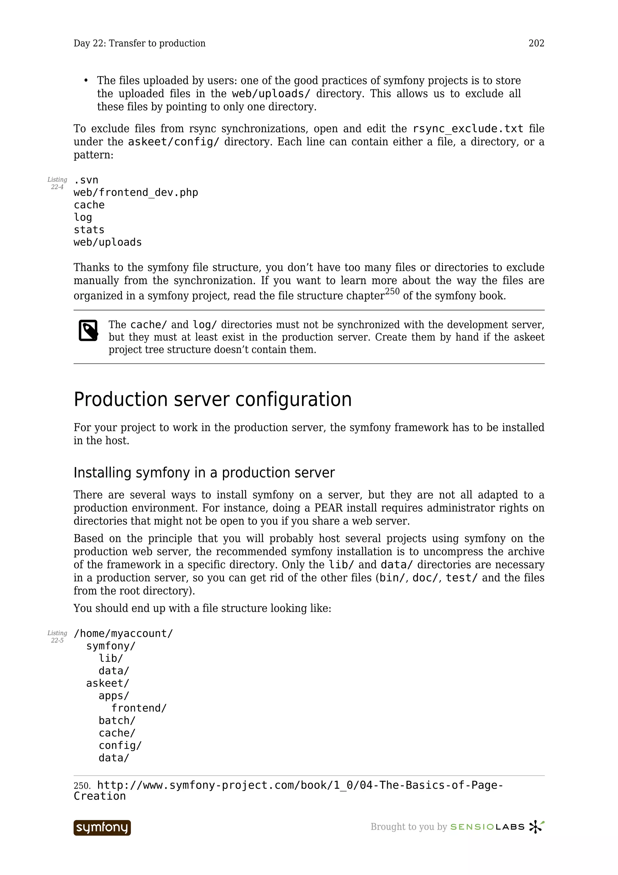Day 22: Transfer to production                                                               202



            • The files uploaded by users: one of the good practices of symfony projects is to store
              the uploaded files in the web/uploads/ directory. This allows us to exclude all
              these files by pointing to only one directory.

          To exclude files from rsync synchronizations, open and edit the rsync_exclude.txt file
          under the askeet/config/ directory. Each line can contain either a file, a directory, or a
          pattern:

Listing   .svn
 22-4
          web/frontend_dev.php
          cache
          log
          stats
          web/uploads

          Thanks to the symfony file structure, you don’t have too many files or directories to exclude
          manually from the synchronization. If you want to learn more about the way the files are
          organized in a symfony project, read the file structure chapter250 of the symfony book.

                 The cache/ and log/ directories must not be synchronized with the development server,
                 but they must at least exist in the production server. Create them by hand if the askeet
                 project tree structure doesn’t contain them.




          Production server configuration
          For your project to work in the production server, the symfony framework has to be installed
          in the host.


          Installing symfony in a production server
          There are several ways to install symfony on a server, but they are not all adapted to a
          production environment. For instance, doing a PEAR install requires administrator rights on
          directories that might not be open to you if you share a web server.
          Based on the principle that you will probably host several projects using symfony on the
          production web server, the recommended symfony installation is to uncompress the archive
          of the framework in a specific directory. Only the lib/ and data/ directories are necessary
          in a production server, so you can get rid of the other files (bin/, doc/, test/ and the files
          from the root directory).
          You should end up with a file structure looking like:

Listing   /home/myaccount/
 22-5
            symfony/
              lib/
              data/
            askeet/
              apps/
                frontend/
              batch/
              cache/
              config/
              data/

          250.http://www.symfony-project.com/book/1_0/04-The-Basics-of-Page-
          Creation

                                    -----------------                Brought to you by
 