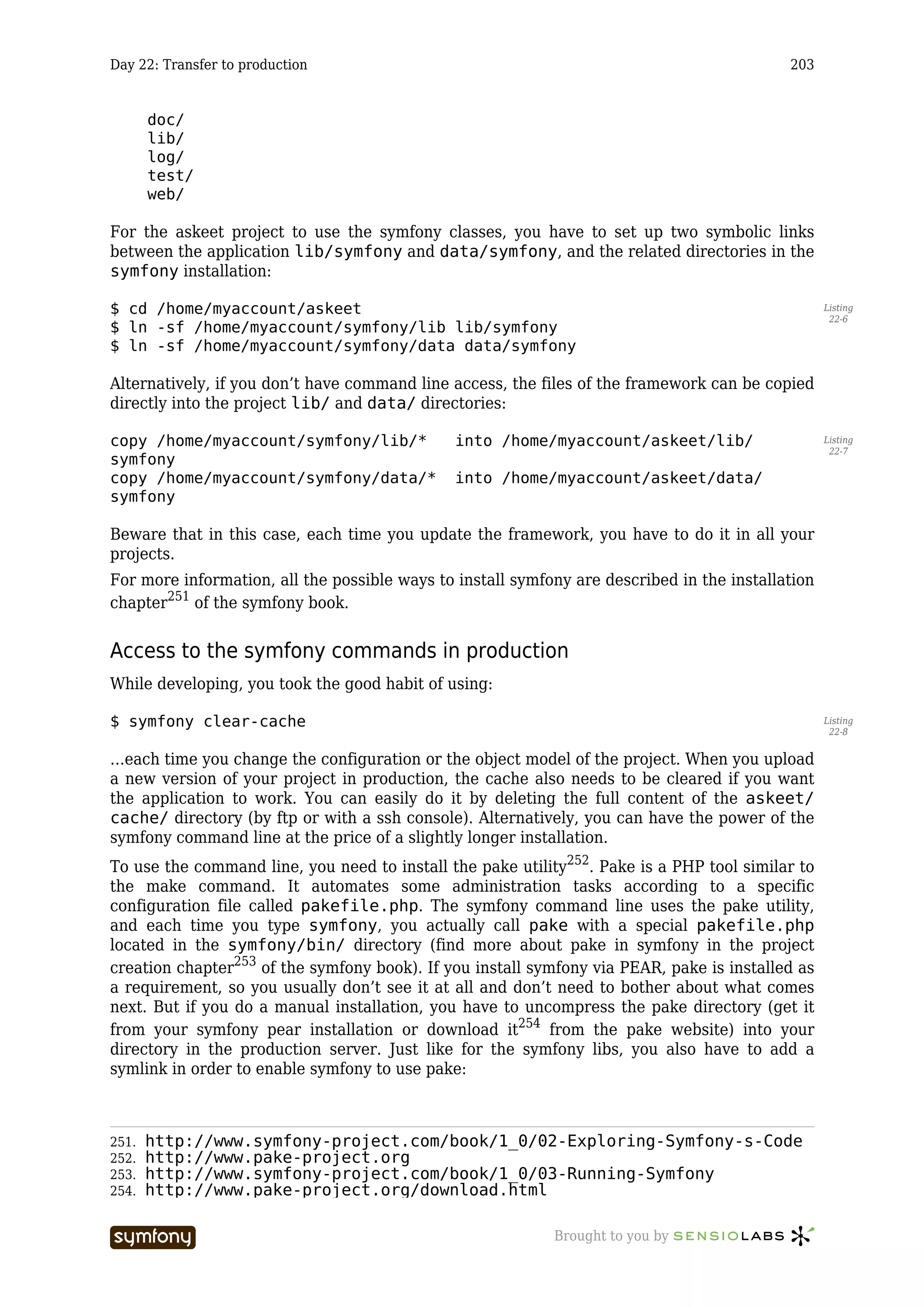 Day 22: Transfer to production                                                              203


       doc/
       lib/
       log/
       test/
       web/

For the askeet project to use the symfony classes, you have to set up two symbolic links
between the application lib/symfony and data/symfony, and the related directories in the
symfony installation:

$ cd /home/myaccount/askeet                                                                        Listing
                                                                                                    22-6
$ ln -sf /home/myaccount/symfony/lib lib/symfony
$ ln -sf /home/myaccount/symfony/data data/symfony

Alternatively, if you don’t have command line access, the files of the framework can be copied
directly into the project lib/ and data/ directories:

copy /home/myaccount/symfony/lib/*             into /home/myaccount/askeet/lib/                    Listing
                                                                                                    22-7
symfony
copy /home/myaccount/symfony/data/*            into /home/myaccount/askeet/data/
symfony

Beware that in this case, each time you update the framework, you have to do it in all your
projects.
For more information, all the possible ways to install symfony are described in the installation
chapter251 of the symfony book.


Access to the symfony commands in production
While developing, you took the good habit of using:

$ symfony clear-cache                                                                              Listing
                                                                                                    22-8


…each time you change the configuration or the object model of the project. When you upload
a new version of your project in production, the cache also needs to be cleared if you want
the application to work. You can easily do it by deleting the full content of the askeet/
cache/ directory (by ftp or with a ssh console). Alternatively, you can have the power of the
symfony command line at the price of a slightly longer installation.
To use the command line, you need to install the pake utility252. Pake is a PHP tool similar to
the make command. It automates some administration tasks according to a specific
configuration file called pakefile.php. The symfony command line uses the pake utility,
and each time you type symfony, you actually call pake with a special pakefile.php
located in the symfony/bin/ directory (find more about pake in symfony in the project
creation chapter253 of the symfony book). If you install symfony via PEAR, pake is installed as
a requirement, so you usually don’t see it at all and don’t need to bother about what comes
next. But if you do a manual installation, you have to uncompress the pake directory (get it
from your symfony pear installation or download it254 from the pake website) into your
directory in the production server. Just like for the symfony libs, you also have to add a
symlink in order to enable symfony to use pake:



251.   http://www.symfony-project.com/book/1_0/02-Exploring-Symfony-s-Code
252.   http://www.pake-project.org
253.   http://www.symfony-project.com/book/1_0/03-Running-Symfony
254.   http://www.pake-project.org/download.html

                          -----------------                 Brought to you by
 