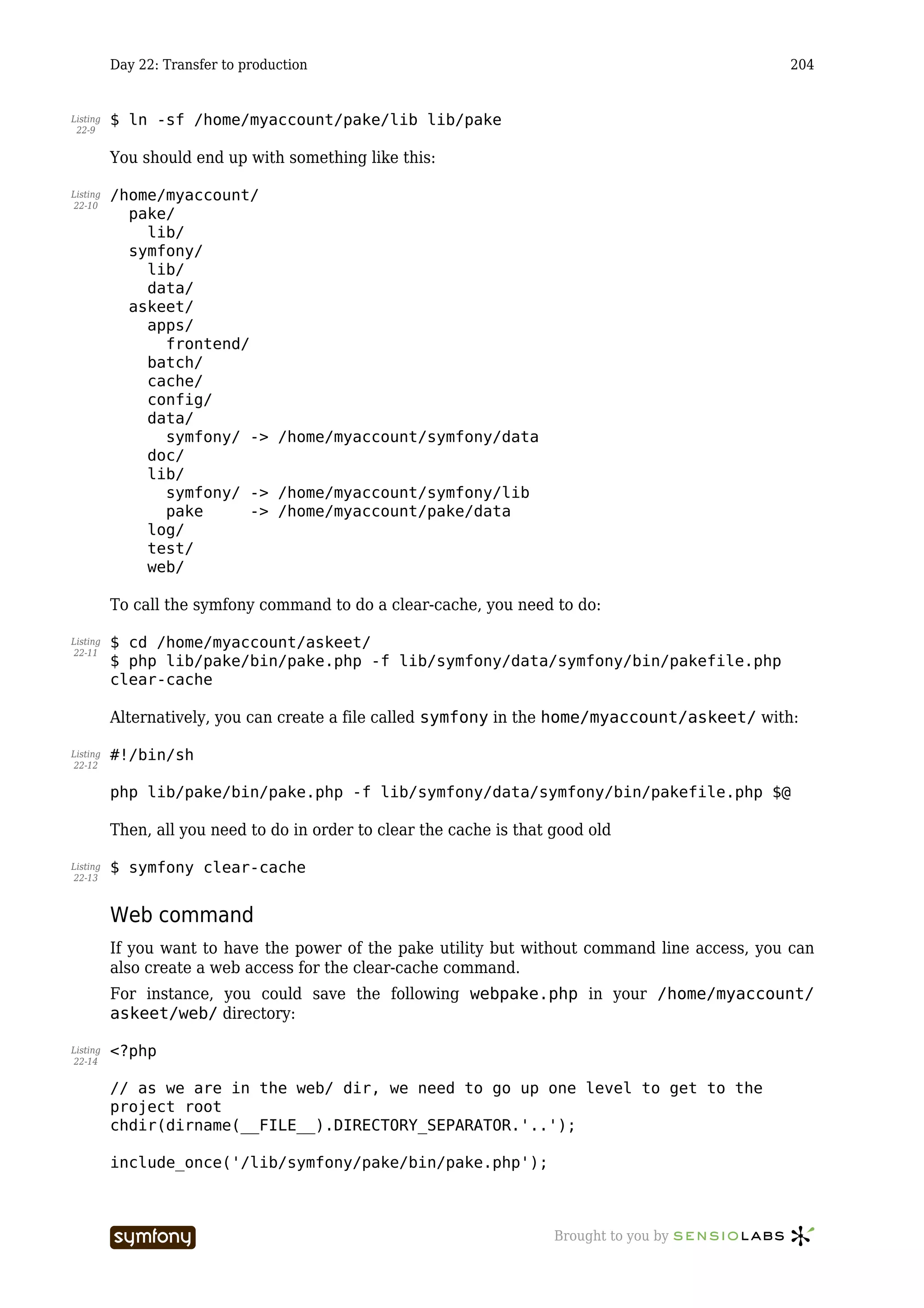 Day 22: Transfer to production                                                        204


Listing   $ ln -sf /home/myaccount/pake/lib lib/pake
 22-9


          You should end up with something like this:

Listing   /home/myaccount/
22-10
            pake/
              lib/
            symfony/
              lib/
              data/
            askeet/
              apps/
                frontend/
              batch/
              cache/
              config/
              data/
                symfony/ -> /home/myaccount/symfony/data
              doc/
              lib/
                symfony/ -> /home/myaccount/symfony/lib
                pake      -> /home/myaccount/pake/data
              log/
              test/
              web/

          To call the symfony command to do a clear-cache, you need to do:

Listing   $ cd /home/myaccount/askeet/
22-11
          $ php lib/pake/bin/pake.php -f lib/symfony/data/symfony/bin/pakefile.php
          clear-cache

          Alternatively, you can create a file called symfony in the home/myaccount/askeet/ with:

Listing   #!/bin/sh
22-12


          php lib/pake/bin/pake.php -f lib/symfony/data/symfony/bin/pakefile.php $@

          Then, all you need to do in order to clear the cache is that good old

Listing   $ symfony clear-cache
22-13



          Web command
          If you want to have the power of the pake utility but without command line access, you can
          also create a web access for the clear-cache command.
          For instance, you could save the following webpake.php in your /home/myaccount/
          askeet/web/ directory:

Listing   <?php
22-14


          // as we are in the web/ dir, we need to go up one level to get to the
          project root
          chdir(dirname(__FILE__).DIRECTORY_SEPARATOR.'..');

          include_once('/lib/symfony/pake/bin/pake.php');



                                    -----------------                  Brought to you by
 