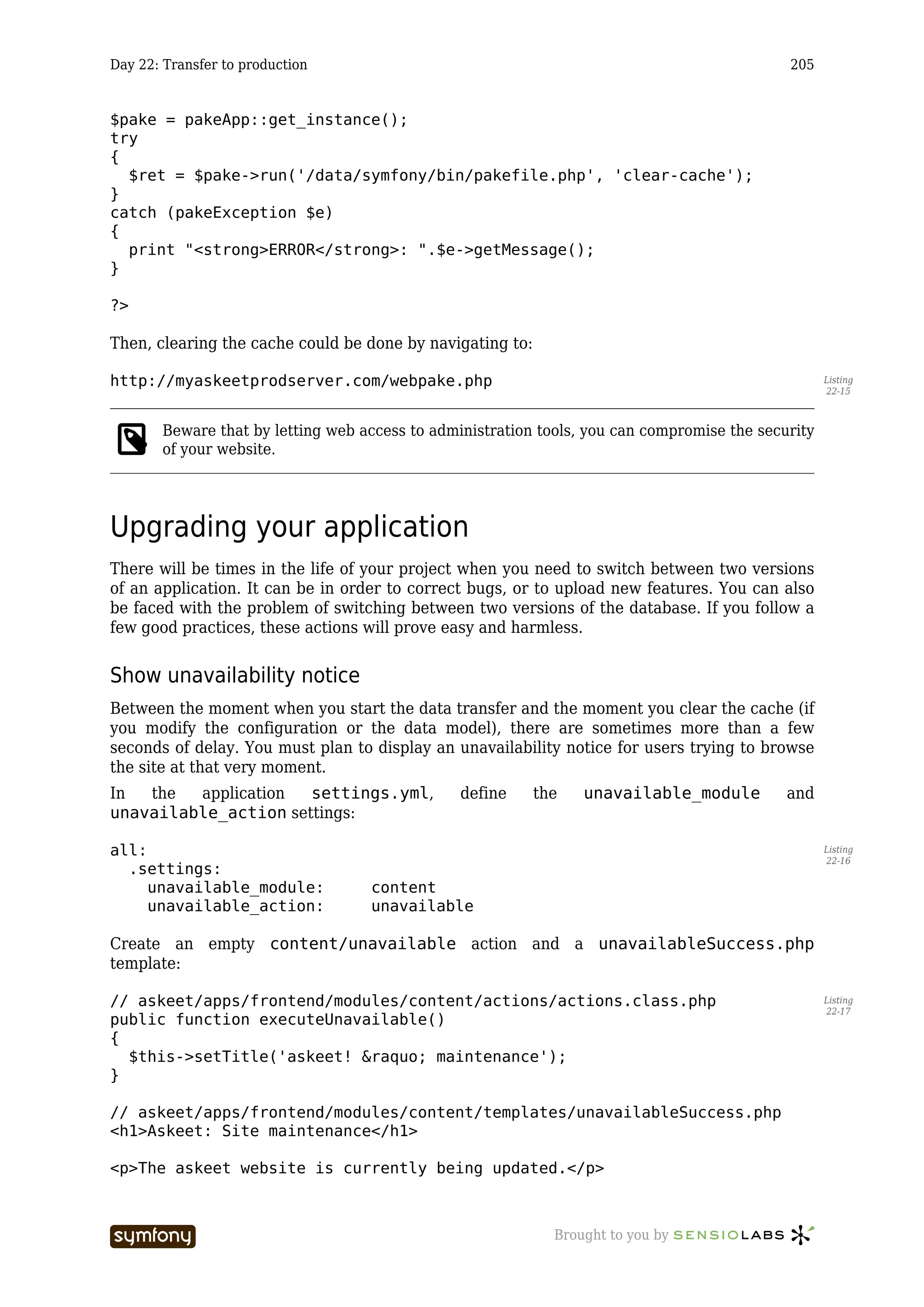 Day 22: Transfer to production                                                               205


$pake = pakeApp::get_instance();
try
{
  $ret = $pake->run('/data/symfony/bin/pakefile.php', 'clear-cache');
}
catch (pakeException $e)
{
  print "<strong>ERROR</strong>: ".$e->getMessage();
}

?>

Then, clearing the cache could be done by navigating to:

http://myaskeetprodserver.com/webpake.php                                                           Listing
                                                                                                    22-15



       Beware that by letting web access to administration tools, you can compromise the security
       of your website.




Upgrading your application
There will be times in the life of your project when you need to switch between two versions
of an application. It can be in order to correct bugs, or to upload new features. You can also
be faced with the problem of switching between two versions of the database. If you follow a
few good practices, these actions will prove easy and harmless.


Show unavailability notice
Between the moment when you start the data transfer and the moment you clear the cache (if
you modify the configuration or the data model), there are sometimes more than a few
seconds of delay. You must plan to display an unavailability notice for users trying to browse
the site at that very moment.
In  the  application  settings.yml,                    define   the   unavailable_module     and
unavailable_action settings:

all:                                                                                                Listing
                                                                                                    22-16
  .settings:
     unavailable_module:                      content
     unavailable_action:                      unavailable

Create an empty content/unavailable action and a unavailableSuccess.php
template:

// askeet/apps/frontend/modules/content/actions/actions.class.php                                   Listing
                                                                                                    22-17
public function executeUnavailable()
{
  $this->setTitle('askeet! &raquo; maintenance');
}

// askeet/apps/frontend/modules/content/templates/unavailableSuccess.php
<h1>Askeet: Site maintenance</h1>

<p>The askeet website is currently being updated.</p>



                          -----------------                       Brought to you by
 