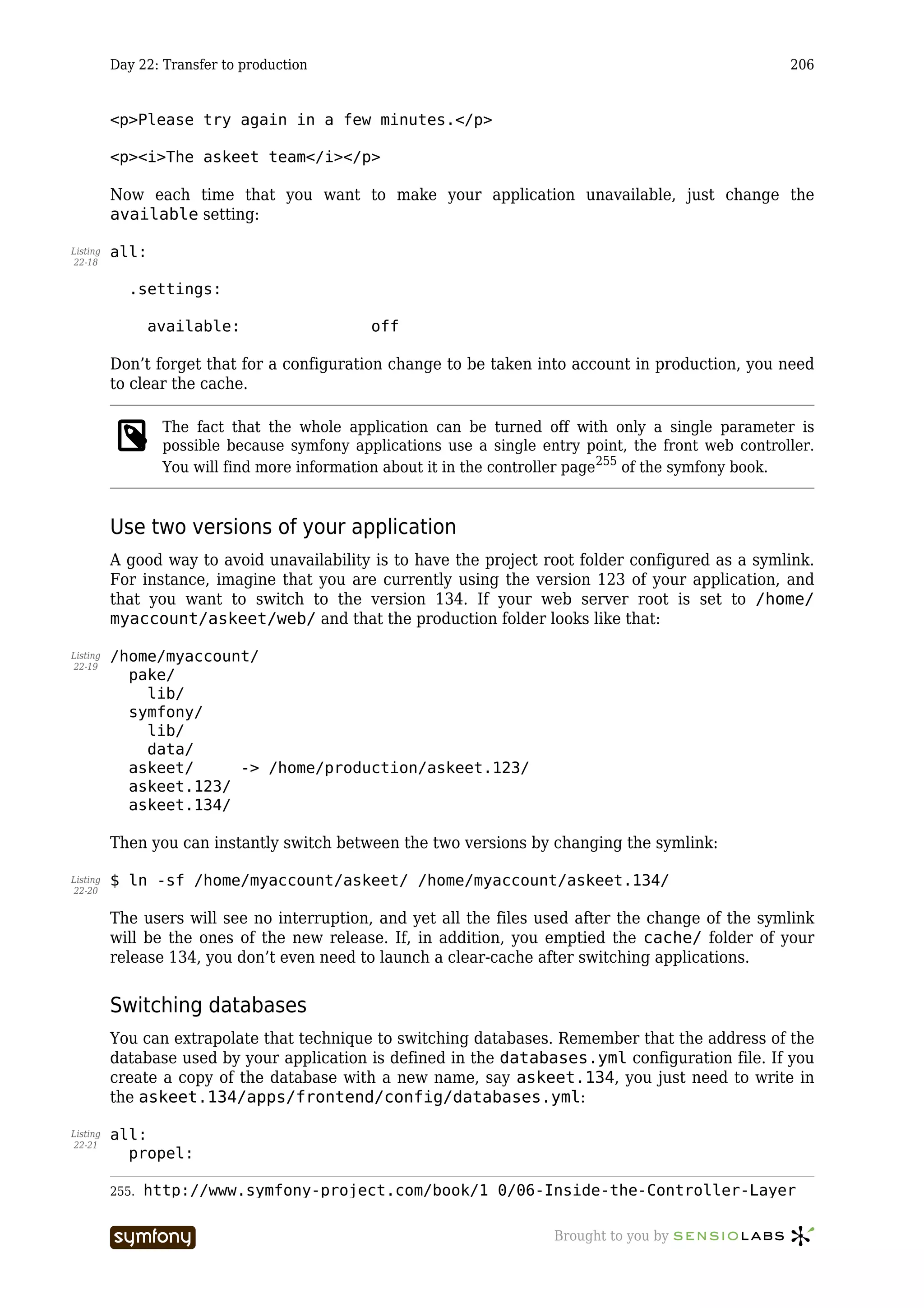Day 22: Transfer to production                                                                206


          <p>Please try again in a few minutes.</p>

          <p><i>The askeet team</i></p>

          Now each time that you want to make your application unavailable, just change the
          available setting:

Listing   all:
22-18


             .settings:

                 available:                             off

          Don’t forget that for a configuration change to be taken into account in production, you need
          to clear the cache.

                   The fact that the whole application can be turned off with only a single parameter is
                   possible because symfony applications use a single entry point, the front web controller.
                   You will find more information about it in the controller page255 of the symfony book.


          Use two versions of your application
          A good way to avoid unavailability is to have the project root folder configured as a symlink.
          For instance, imagine that you are currently using the version 123 of your application, and
          that you want to switch to the version 134. If your web server root is set to /home/
          myaccount/askeet/web/ and that the production folder looks like that:

Listing   /home/myaccount/
22-19
            pake/
              lib/
            symfony/
              lib/
              data/
            askeet/     -> /home/production/askeet.123/
            askeet.123/
            askeet.134/

          Then you can instantly switch between the two versions by changing the symlink:

Listing   $ ln -sf /home/myaccount/askeet/ /home/myaccount/askeet.134/
22-20


          The users will see no interruption, and yet all the files used after the change of the symlink
          will be the ones of the new release. If, in addition, you emptied the cache/ folder of your
          release 134, you don’t even need to launch a clear-cache after switching applications.


          Switching databases
          You can extrapolate that technique to switching databases. Remember that the address of the
          database used by your application is defined in the databases.yml configuration file. If you
          create a copy of the database with a new name, say askeet.134, you just need to write in
          the askeet.134/apps/frontend/config/databases.yml:

Listing   all:
22-21
            propel:

          255.   http://www.symfony-project.com/book/1_0/06-Inside-the-Controller-Layer

                                    -----------------                   Brought to you by
 