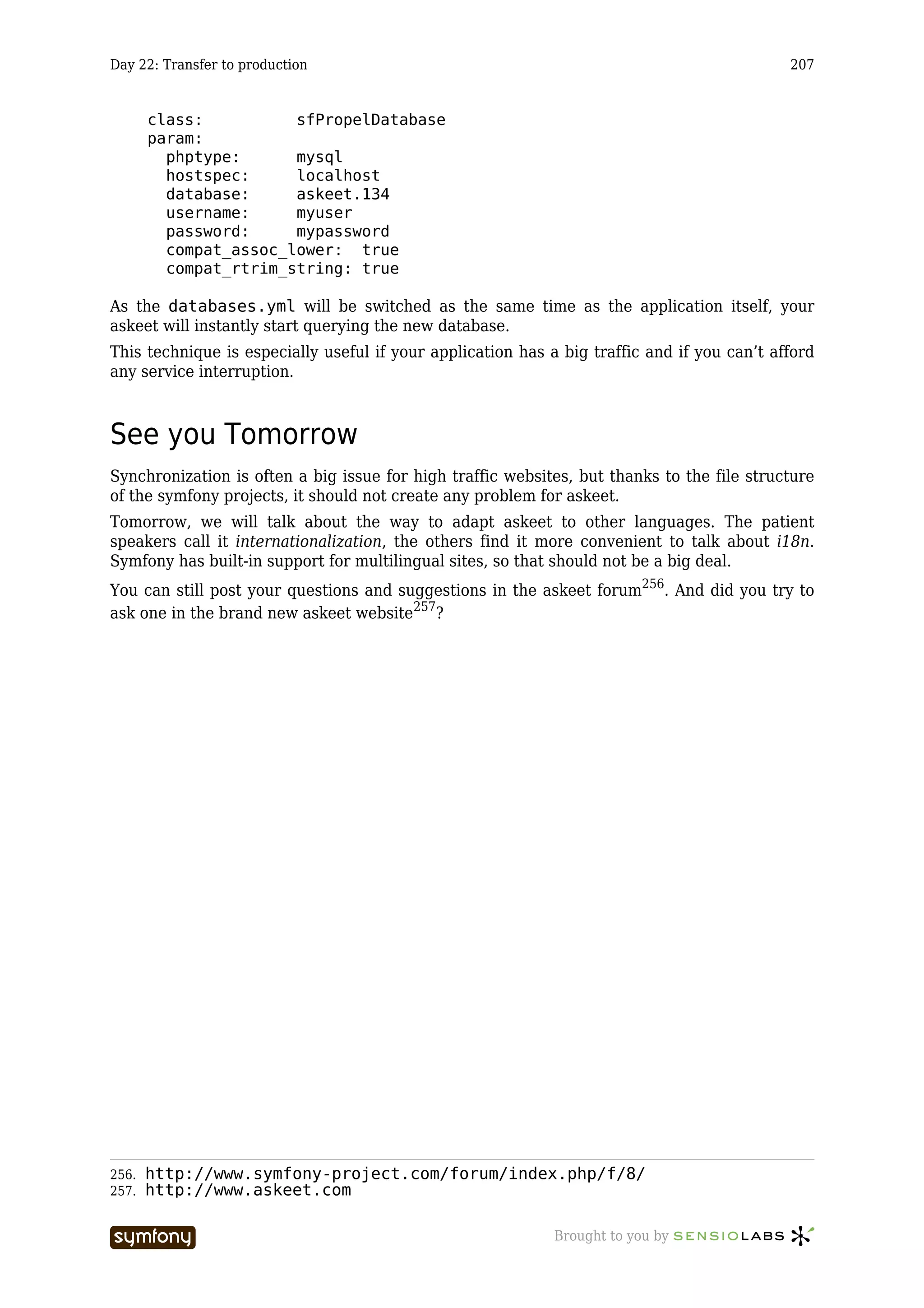 Day 22: Transfer to production                                                               207


       class:          sfPropelDatabase
       param:
         phptype:      mysql
         hostspec:     localhost
         database:     askeet.134
         username:     myuser
         password:     mypassword
         compat_assoc_lower: true
         compat_rtrim_string: true

As the databases.yml will be switched as the same time as the application itself, your
askeet will instantly start querying the new database.
This technique is especially useful if your application has a big traffic and if you can’t afford
any service interruption.



See you Tomorrow
Synchronization is often a big issue for high traffic websites, but thanks to the file structure
of the symfony projects, it should not create any problem for askeet.
Tomorrow, we will talk about the way to adapt askeet to other languages. The patient
speakers call it internationalization, the others find it more convenient to talk about i18n.
Symfony has built-in support for multilingual sites, so that should not be a big deal.
You can still post your questions and suggestions in the askeet forum256. And did you try to
ask one in the brand new askeet website257?




256.   http://www.symfony-project.com/forum/index.php/f/8/
257.   http://www.askeet.com

                          -----------------                  Brought to you by
 