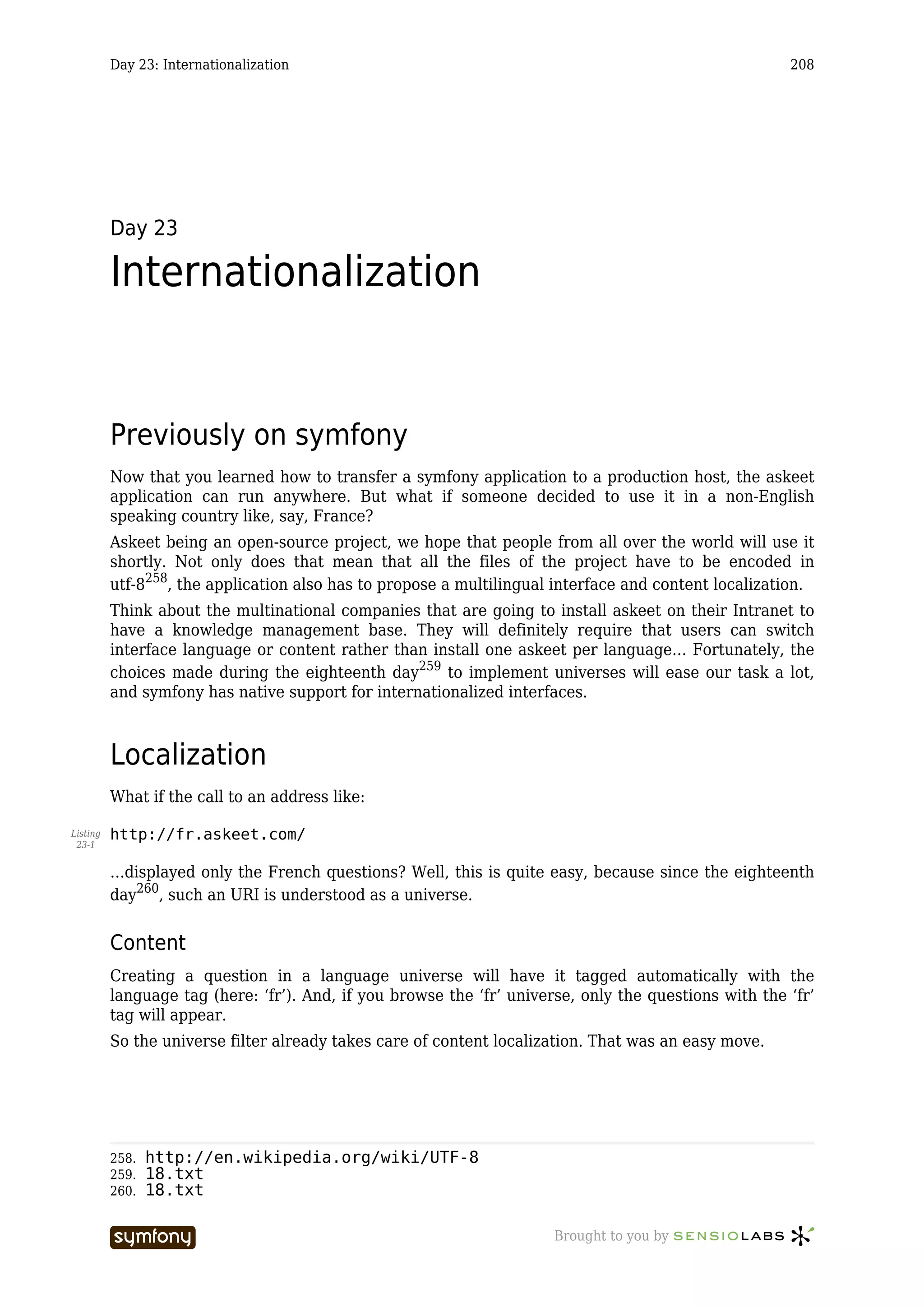 Day 23: Internationalization                                                                 208




          Day 23

          Internationalization


          Previously on symfony
          Now that you learned how to transfer a symfony application to a production host, the askeet
          application can run anywhere. But what if someone decided to use it in a non-English
          speaking country like, say, France?
          Askeet being an open-source project, we hope that people from all over the world will use it
          shortly. Not only does that mean that all the files of the project have to be encoded in
          utf-8258, the application also has to propose a multilingual interface and content localization.
          Think about the multinational companies that are going to install askeet on their Intranet to
          have a knowledge management base. They will definitely require that users can switch
          interface language or content rather than install one askeet per language… Fortunately, the
          choices made during the eighteenth day259 to implement universes will ease our task a lot,
          and symfony has native support for internationalized interfaces.



          Localization
          What if the call to an address like:

Listing   http://fr.askeet.com/
 23-1


          …displayed only the French questions? Well, this is quite easy, because since the eighteenth
          day260, such an URI is understood as a universe.


          Content
          Creating a question in a language universe will have it tagged automatically with the
          language tag (here: ‘fr’). And, if you browse the ‘fr’ universe, only the questions with the ‘fr’
          tag will appear.
          So the universe filter already takes care of content localization. That was an easy move.




          258.   http://en.wikipedia.org/wiki/UTF-8
          259.   18.txt
          260.   18.txt

                                     -----------------                 Brought to you by
 