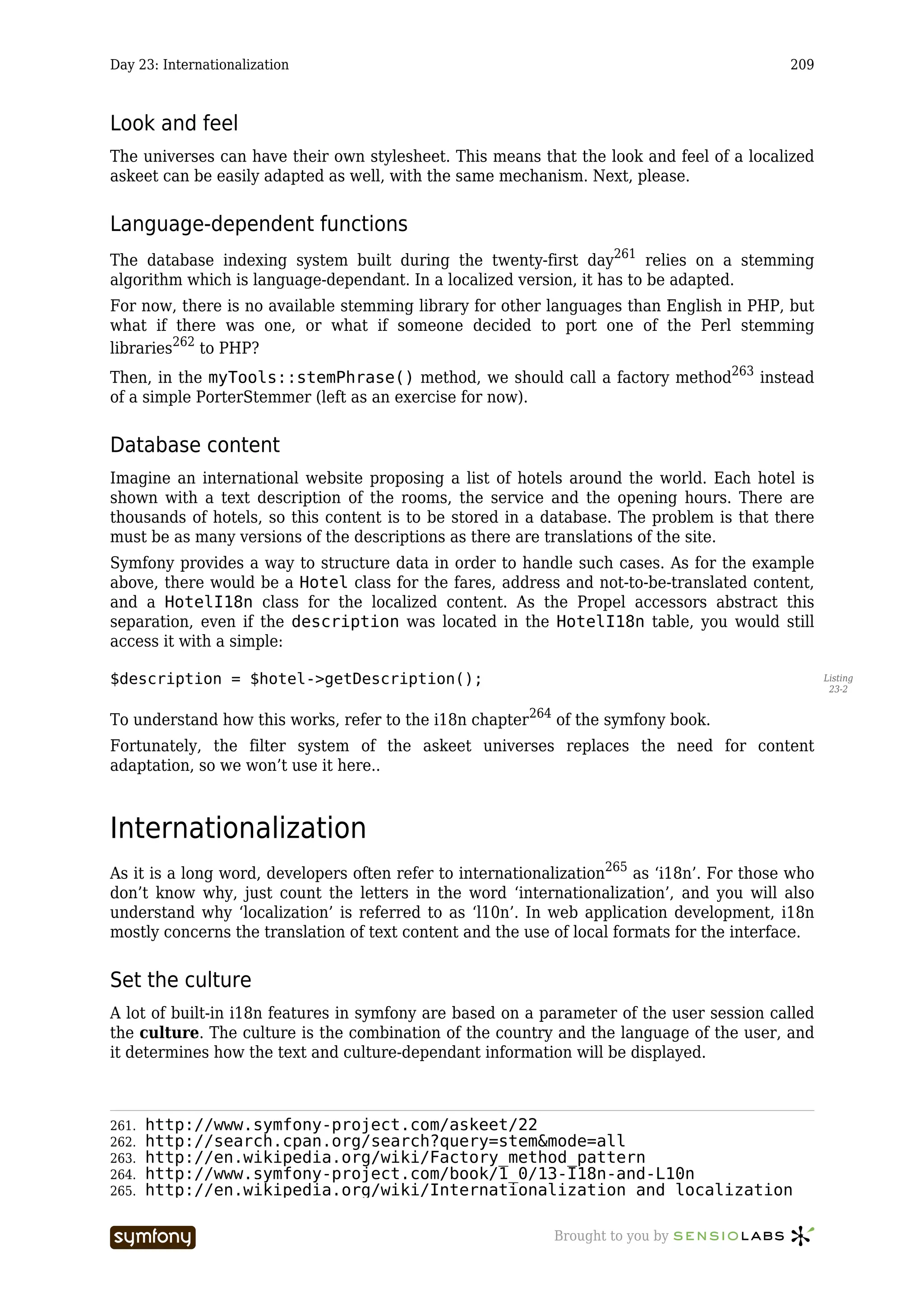 Day 23: Internationalization                                                                209



Look and feel
The universes can have their own stylesheet. This means that the look and feel of a localized
askeet can be easily adapted as well, with the same mechanism. Next, please.


Language-dependent functions
The database indexing system built during the twenty-first day261 relies on a stemming
algorithm which is language-dependant. In a localized version, it has to be adapted.
For now, there is no available stemming library for other languages than English in PHP, but
what if there was one, or what if someone decided to port one of the Perl stemming
libraries262 to PHP?
Then, in the myTools::stemPhrase() method, we should call a factory method263 instead
of a simple PorterStemmer (left as an exercise for now).


Database content
Imagine an international website proposing a list of hotels around the world. Each hotel is
shown with a text description of the rooms, the service and the opening hours. There are
thousands of hotels, so this content is to be stored in a database. The problem is that there
must be as many versions of the descriptions as there are translations of the site.
Symfony provides a way to structure data in order to handle such cases. As for the example
above, there would be a Hotel class for the fares, address and not-to-be-translated content,
and a HotelI18n class for the localized content. As the Propel accessors abstract this
separation, even if the description was located in the HotelI18n table, you would still
access it with a simple:

$description = $hotel->getDescription();                                                           Listing
                                                                                                    23-2


To understand how this works, refer to the i18n chapter264 of the symfony book.
Fortunately, the filter system of the askeet universes replaces the need for content
adaptation, so we won’t use it here..



Internationalization
As it is a long word, developers often refer to internationalization265 as ‘i18n’. For those who
don’t know why, just count the letters in the word ‘internationalization’, and you will also
understand why ‘localization’ is referred to as ‘l10n’. In web application development, i18n
mostly concerns the translation of text content and the use of local formats for the interface.


Set the culture
A lot of built-in i18n features in symfony are based on a parameter of the user session called
the culture. The culture is the combination of the country and the language of the user, and
it determines how the text and culture-dependant information will be displayed.



261.   http://www.symfony-project.com/askeet/22
262.   http://search.cpan.org/search?query=stem&mode=all
263.   http://en.wikipedia.org/wiki/Factory_method_pattern
264.   http://www.symfony-project.com/book/1_0/13-I18n-and-L10n
265.   http://en.wikipedia.org/wiki/Internationalization_and_localization

                           -----------------                Brought to you by
 