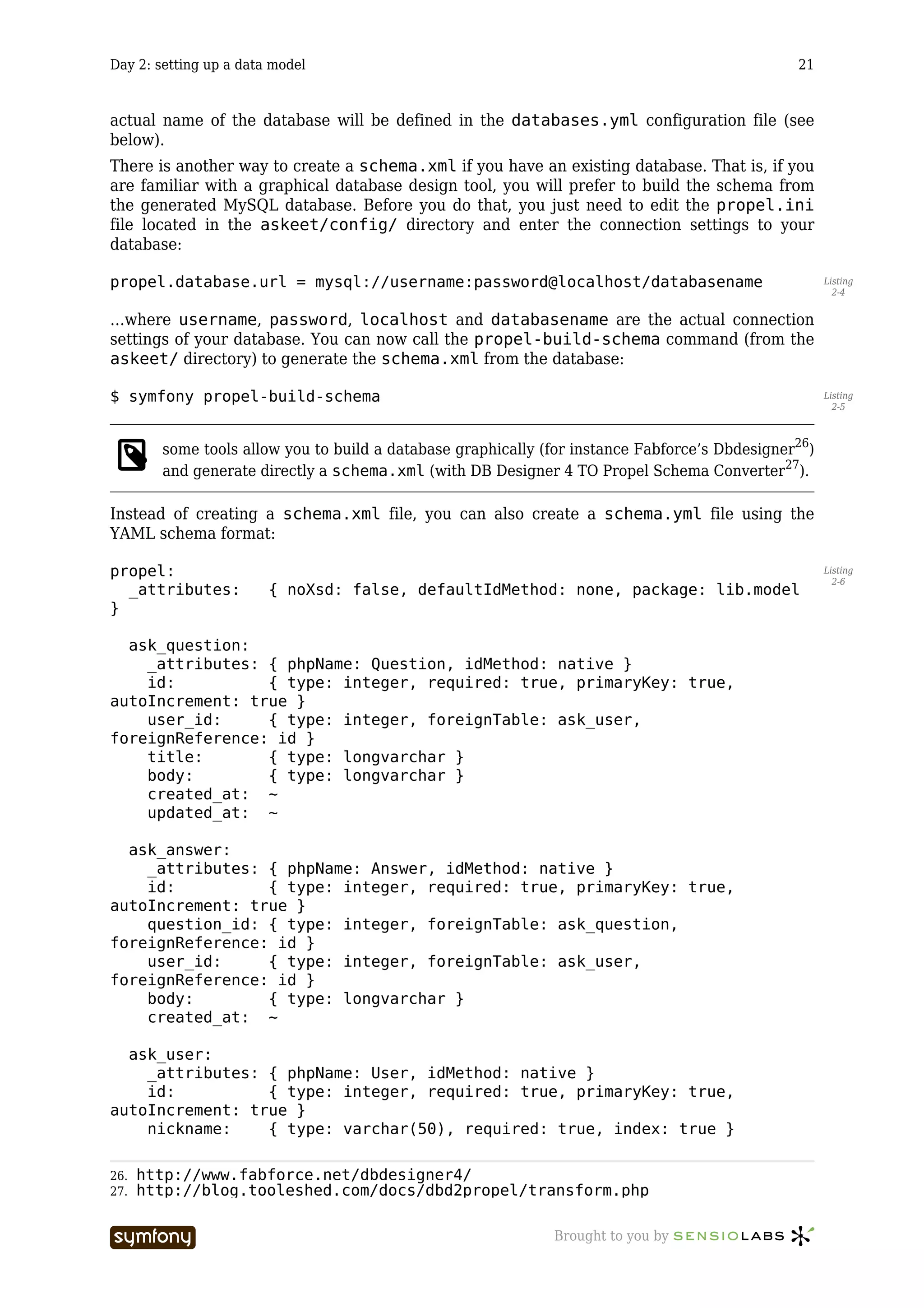 Day 2: setting up a data model                                                                  21



actual name of the database will be defined in the databases.yml configuration file (see
below).
There is another way to create a schema.xml if you have an existing database. That is, if you
are familiar with a graphical database design tool, you will prefer to build the schema from
the generated MySQL database. Before you do that, you just need to edit the propel.ini
file located in the askeet/config/ directory and enter the connection settings to your
database:

propel.database.url = mysql://username:password@localhost/databasename                                Listing
                                                                                                        2-4


…where username, password, localhost and databasename are the actual connection
settings of your database. You can now call the propel-build-schema command (from the
askeet/ directory) to generate the schema.xml from the database:

$ symfony propel-build-schema                                                                         Listing
                                                                                                        2-5



        some tools allow you to build a database graphically (for instance Fabforce’s Dbdesigner26)
        and generate directly a schema.xml (with DB Designer 4 TO Propel Schema Converter27).

Instead of creating a schema.xml file, you can also create a schema.yml file using the
YAML schema format:

propel:                                                                                               Listing
                                                                                                        2-6
  _attributes:          { noXsd: false, defaultIdMethod: none, package: lib.model
}

  ask_question:
    _attributes: { phpName: Question, idMethod: native }
    id:          { type: integer, required: true, primaryKey: true,
autoIncrement: true }
    user_id:     { type: integer, foreignTable: ask_user,
foreignReference: id }
    title:       { type: longvarchar }
    body:        { type: longvarchar }
    created_at: ~
    updated_at: ~

  ask_answer:
    _attributes: { phpName: Answer, idMethod: native }
    id:          { type: integer, required: true, primaryKey: true,
autoIncrement: true }
    question_id: { type: integer, foreignTable: ask_question,
foreignReference: id }
    user_id:     { type: integer, foreignTable: ask_user,
foreignReference: id }
    body:        { type: longvarchar }
    created_at: ~

  ask_user:
    _attributes: { phpName: User, idMethod: native }
    id:          { type: integer, required: true, primaryKey: true,
autoIncrement: true }
    nickname:    { type: varchar(50), required: true, index: true }

26.   http://www.fabforce.net/dbdesigner4/
27.   http://blog.tooleshed.com/docs/dbd2propel/transform.php

                          -----------------                   Brought to you by
 