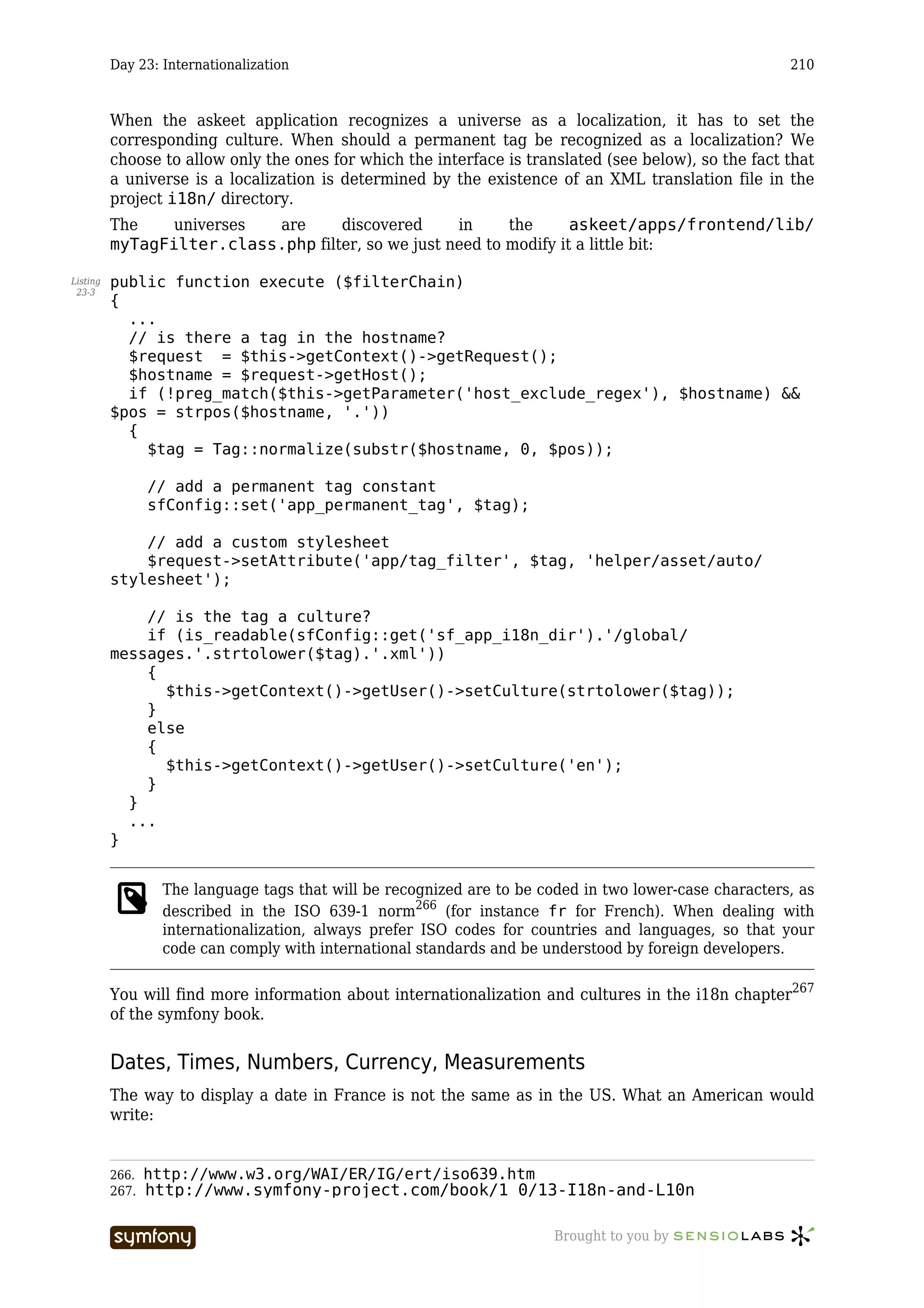 Day 23: Internationalization                                                                   210



          When the askeet application recognizes a universe as a localization, it has to set the
          corresponding culture. When should a permanent tag be recognized as a localization? We
          choose to allow only the ones for which the interface is translated (see below), so the fact that
          a universe is a localization is determined by the existence of an XML translation file in the
          project i18n/ directory.
          The    universes are      discovered      in     the      askeet/apps/frontend/lib/
          myTagFilter.class.php filter, so we just need to modify it a little bit:

Listing   public function execute ($filterChain)
 23-3
          {
            ...
            // is there a tag in the hostname?
            $request = $this->getContext()->getRequest();
            $hostname = $request->getHost();
            if (!preg_match($this->getParameter('host_exclude_regex'), $hostname) &&
          $pos = strpos($hostname, '.'))
            {
              $tag = Tag::normalize(substr($hostname, 0, $pos));

                 // add a permanent tag constant
                 sfConfig::set('app_permanent_tag', $tag);

              // add a custom stylesheet
              $request->setAttribute('app/tag_filter', $tag, 'helper/asset/auto/
          stylesheet');

              // is the tag a culture?
              if (is_readable(sfConfig::get('sf_app_i18n_dir').'/global/
          messages.'.strtolower($tag).'.xml'))
              {
                $this->getContext()->getUser()->setCulture(strtolower($tag));
              }
              else
              {
                $this->getContext()->getUser()->setCulture('en');
              }
            }
            ...
          }


                   The language tags that will be recognized are to be coded in two lower-case characters, as
                   described in the ISO 639-1 norm266 (for instance fr for French). When dealing with
                   internationalization, always prefer ISO codes for countries and languages, so that your
                   code can comply with international standards and be understood by foreign developers.

          You will find more information about internationalization and cultures in the i18n chapter267
          of the symfony book.


          Dates, Times, Numbers, Currency, Measurements
          The way to display a date in France is not the same as in the US. What an American would
          write:


          266.   http://www.w3.org/WAI/ER/IG/ert/iso639.htm
          267.   http://www.symfony-project.com/book/1_0/13-I18n-and-L10n

                                     -----------------                   Brought to you by
 