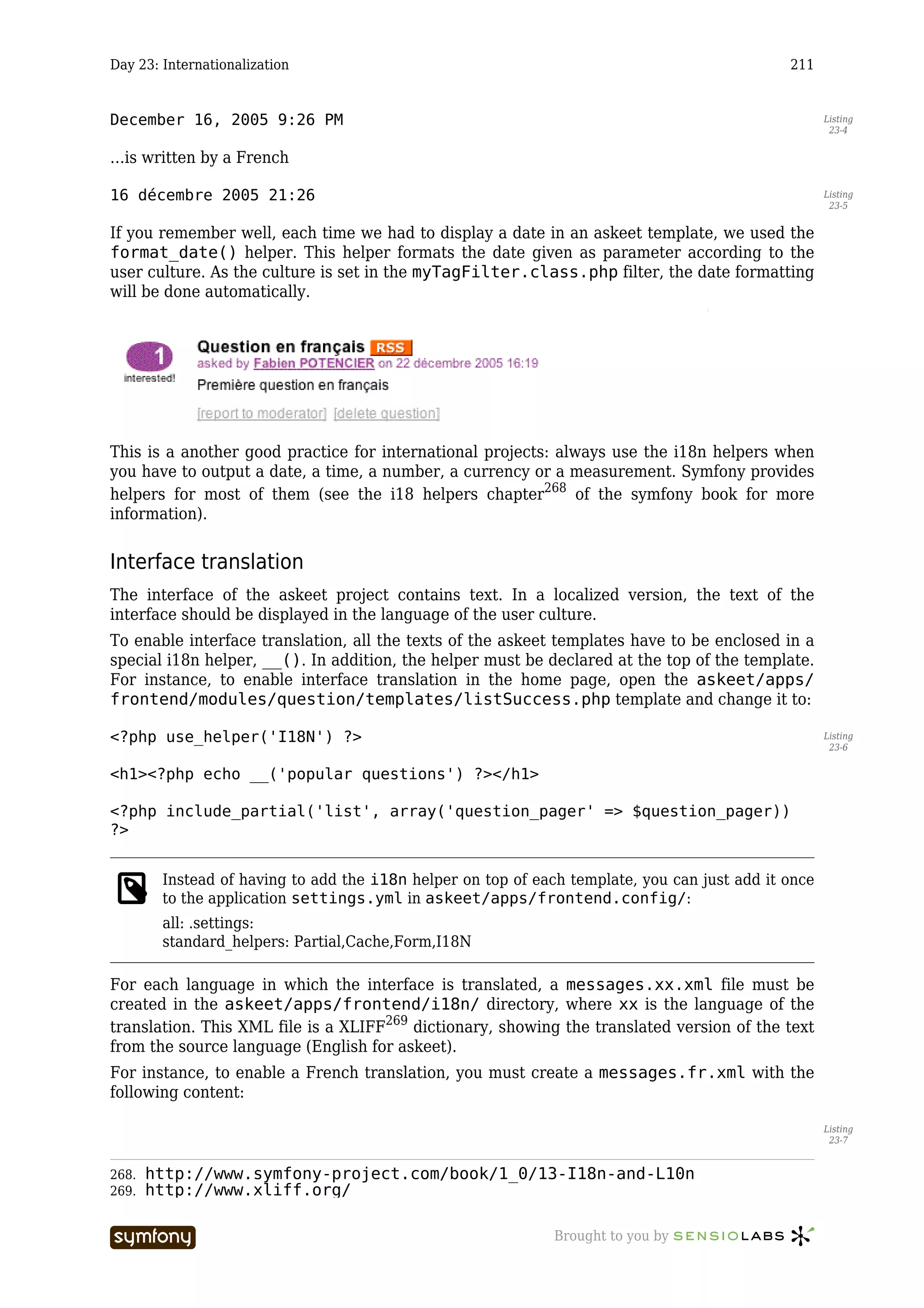 Day 23: Internationalization                                                                  211


December 16, 2005 9:26 PM                                                                            Listing
                                                                                                      23-4


…is written by a French

16 décembre 2005 21:26                                                                               Listing
                                                                                                      23-5


If you remember well, each time we had to display a date in an askeet template, we used the
format_date() helper. This helper formats the date given as parameter according to the
user culture. As the culture is set in the myTagFilter.class.php filter, the date formatting
will be done automatically.




This is a another good practice for international projects: always use the i18n helpers when
you have to output a date, a time, a number, a currency or a measurement. Symfony provides
helpers for most of them (see the i18 helpers chapter268 of the symfony book for more
information).


Interface translation
The interface of the askeet project contains text. In a localized version, the text of the
interface should be displayed in the language of the user culture.
To enable interface translation, all the texts of the askeet templates have to be enclosed in a
special i18n helper, __(). In addition, the helper must be declared at the top of the template.
For instance, to enable interface translation in the home page, open the askeet/apps/
frontend/modules/question/templates/listSuccess.php template and change it to:

<?php use_helper('I18N') ?>                                                                          Listing
                                                                                                      23-6


<h1><?php echo __('popular questions') ?></h1>

<?php include_partial('list', array('question_pager' => $question_pager))
?>


        Instead of having to add the i18n helper on top of each template, you can just add it once
        to the application settings.yml in askeet/apps/frontend.config/:
        all: .settings:
        standard_helpers: Partial,Cache,Form,I18N

For each language in which the interface is translated, a messages.xx.xml file must be
created in the askeet/apps/frontend/i18n/ directory, where xx is the language of the
translation. This XML file is a XLIFF269 dictionary, showing the translated version of the text
from the source language (English for askeet).
For instance, to enable a French translation, you must create a messages.fr.xml with the
following content:

                                                                                                     Listing
                                                                                                      23-7


268.   http://www.symfony-project.com/book/1_0/13-I18n-and-L10n
269.   http://www.xliff.org/

                           -----------------                  Brought to you by
 