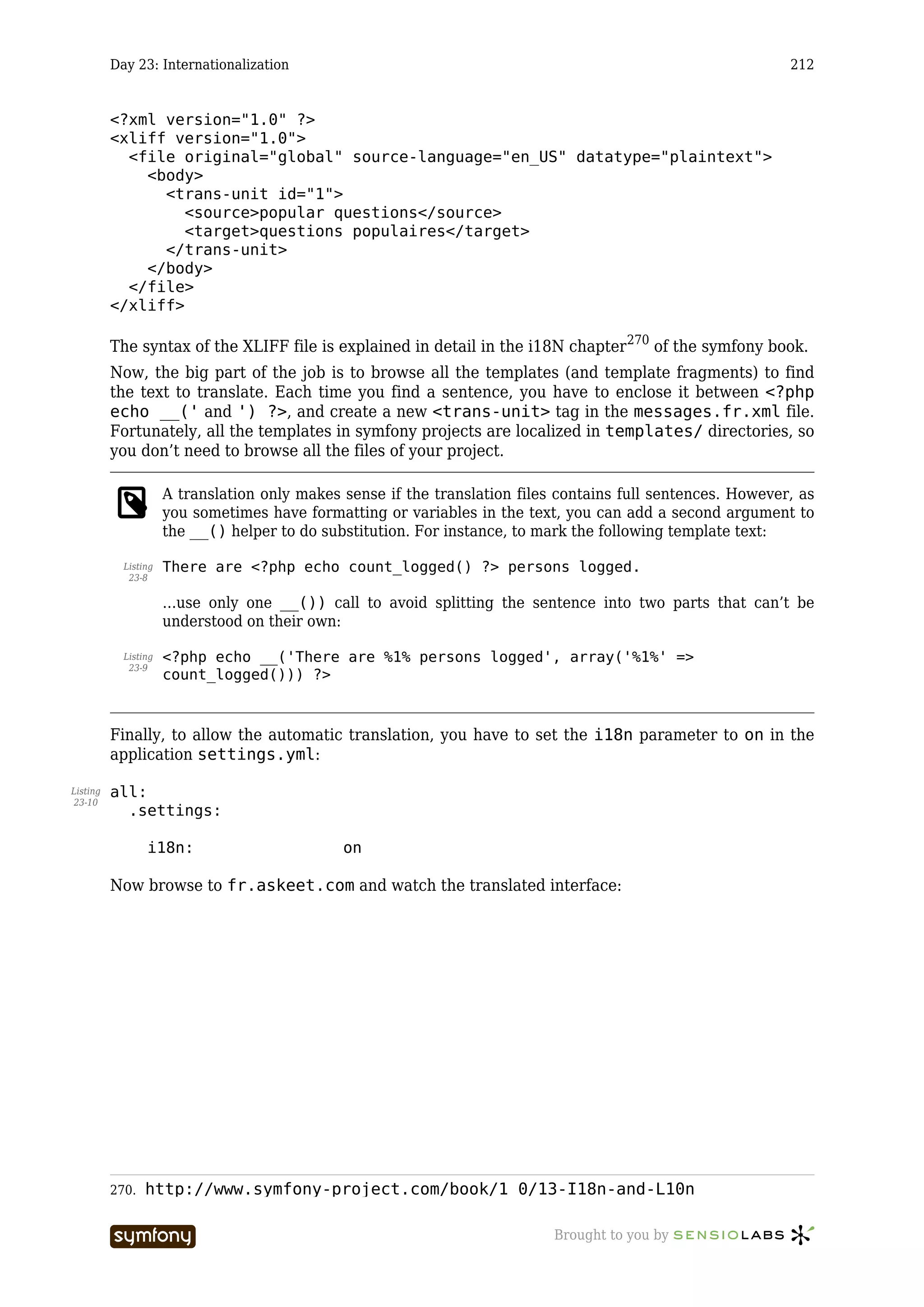 Day 23: Internationalization                                                                        212


          <?xml version="1.0" ?>
          <xliff version="1.0">
            <file original="global" source-language="en_US" datatype="plaintext">
              <body>
                <trans-unit id="1">
                   <source>popular questions</source>
                   <target>questions populaires</target>
                </trans-unit>
              </body>
            </file>
          </xliff>

          The syntax of the XLIFF file is explained in detail in the i18N chapter 270 of the symfony book.
          Now, the big part of the job is to browse all the templates (and template fragments) to find
          the text to translate. Each time you find a sentence, you have to enclose it between <?php
          echo __(' and ') ?>, and create a new <trans-unit> tag in the messages.fr.xml file.
          Fortunately, all the templates in symfony projects are localized in templates/ directories, so
          you don’t need to browse all the files of your project.

                      A translation only makes sense if the translation files contains full sentences. However, as
                      you sometimes have formatting or variables in the text, you can add a second argument to
                      the __() helper to do substitution. For instance, to mark the following template text:

            Listing   There are <?php echo count_logged() ?> persons logged.
             23-8

                      …use only one __()) call to avoid splitting the sentence into two parts that can’t be
                      understood on their own:

            Listing   <?php echo __('There are %1% persons logged', array('%1%' =>
             23-9
                      count_logged())) ?>



          Finally, to allow the automatic translation, you have to set the i18n parameter to on in the
          application settings.yml:

Listing   all:
23-10
            .settings:

                 i18n:                              on

          Now browse to fr.askeet.com and watch the translated interface:




          270.   http://www.symfony-project.com/book/1_0/13-I18n-and-L10n

                                       -----------------                     Brought to you by
 