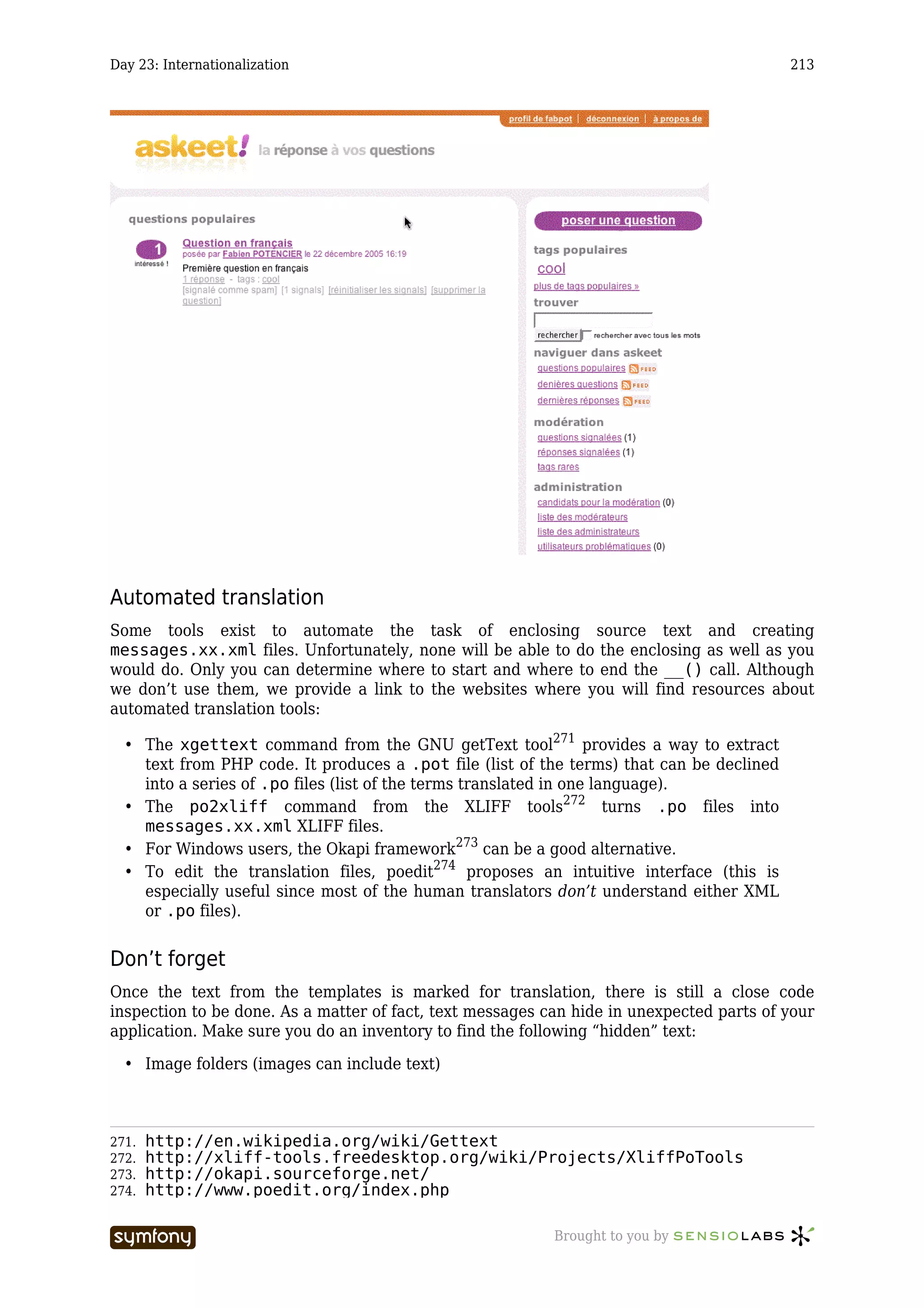 Day 23: Internationalization                                                               213




Automated translation
Some tools exist to automate the task of enclosing source text and creating
messages.xx.xml files. Unfortunately, none will be able to do the enclosing as well as you
would do. Only you can determine where to start and where to end the __() call. Although
we don’t use them, we provide a link to the websites where you will find resources about
automated translation tools:

  • The xgettext command from the GNU getText tool271 provides a way to extract
    text from PHP code. It produces a .pot file (list of the terms) that can be declined
    into a series of .po files (list of the terms translated in one language).
  • The po2xliff command from the XLIFF tools272 turns .po files into
    messages.xx.xml XLIFF files.
  • For Windows users, the Okapi framework273 can be a good alternative.
  • To edit the translation files, poedit274 proposes an intuitive interface (this is
    especially useful since most of the human translators don’t understand either XML
    or .po files).


Don’t forget
Once the text from the templates is marked for translation, there is still a close code
inspection to be done. As a matter of fact, text messages can hide in unexpected parts of your
application. Make sure you do an inventory to find the following “hidden” text:

  • Image folders (images can include text)



271.   http://en.wikipedia.org/wiki/Gettext
272.   http://xliff-tools.freedesktop.org/wiki/Projects/XliffPoTools
273.   http://okapi.sourceforge.net/
274.   http://www.poedit.org/index.php

                           -----------------               Brought to you by
 