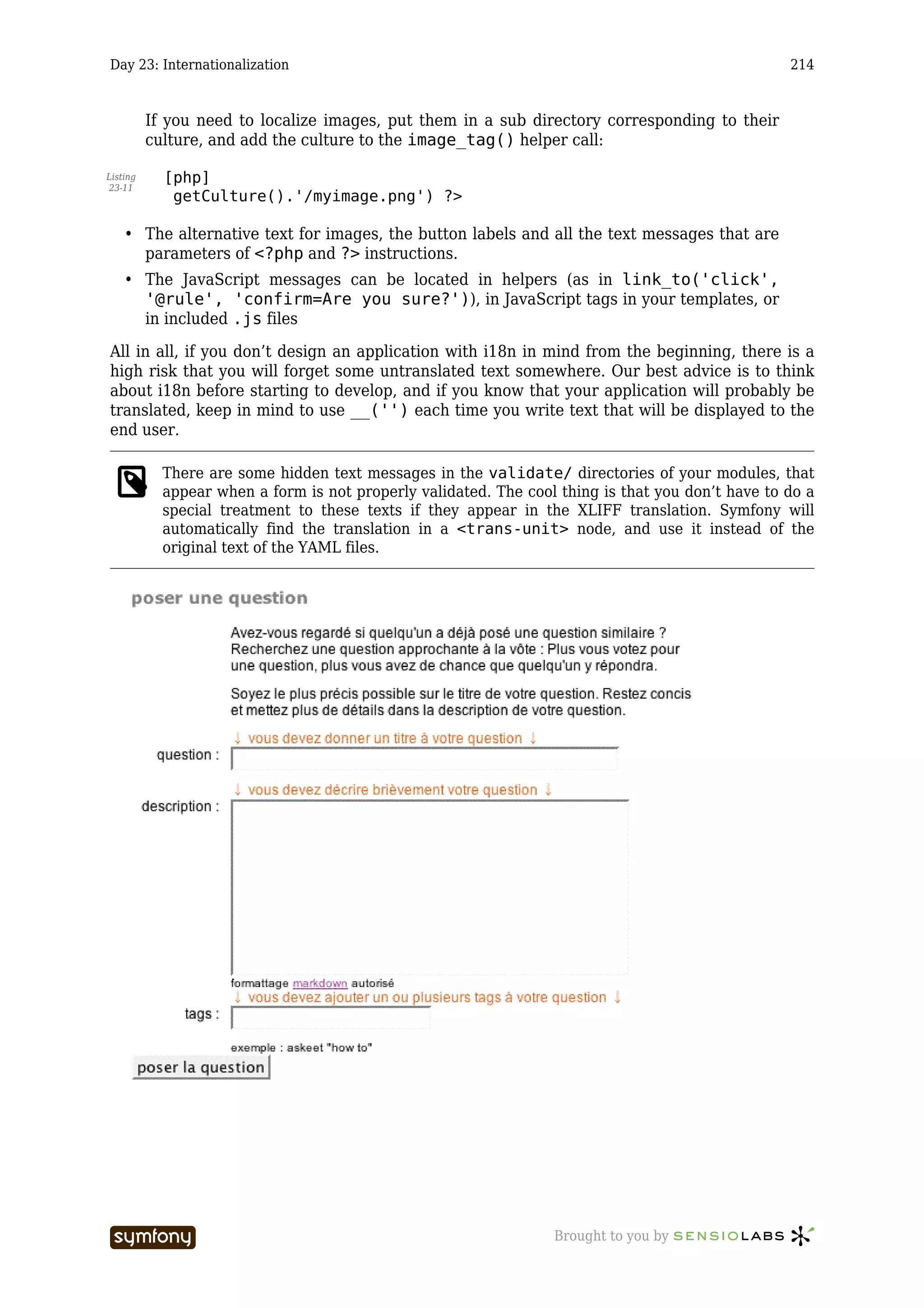 Day 23: Internationalization                                                                       214



          If you need to localize images, put them in a sub directory corresponding to their
          culture, and add the culture to the image_tag() helper call:

Listing     [php]
23-11
             getCulture().'/myimage.png') ?>

    • The alternative text for images, the button labels and all the text messages that are
      parameters of <?php and ?> instructions.
    • The JavaScript messages can be located in helpers (as in link_to('click',
      '@rule', 'confirm=Are you sure?')), in JavaScript tags in your templates, or
      in included .js files

All in all, if you don’t design an application with i18n in mind from the beginning, there is a
high risk that you will forget some untranslated text somewhere. Our best advice is to think
about i18n before starting to develop, and if you know that your application will probably be
translated, keep in mind to use __('') each time you write text that will be displayed to the
end user.

            There are some hidden text messages in the validate/ directories of your modules, that
            appear when a form is not properly validated. The cool thing is that you don’t have to do a
            special treatment to these texts if they appear in the XLIFF translation. Symfony will
            automatically find the translation in a <trans-unit> node, and use it instead of the
            original text of the YAML files.




                             -----------------                    Brought to you by
 