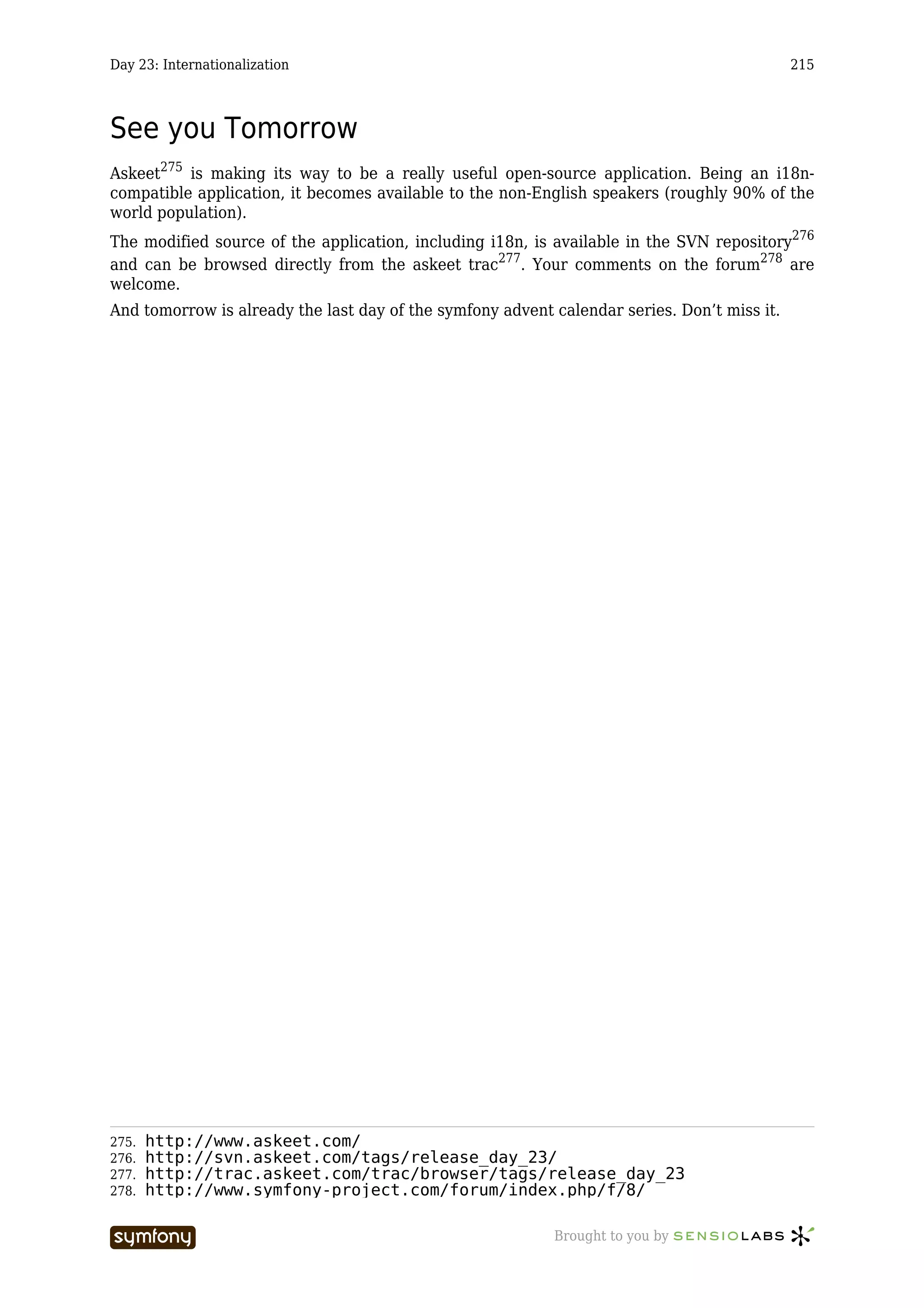 Day 23: Internationalization                                                                 215



See you Tomorrow
Askeet275 is making its way to be a really useful open-source application. Being an i18n-
compatible application, it becomes available to the non-English speakers (roughly 90% of the
world population).
The modified source of the application, including i18n, is available in the SVN repository276
and can be browsed directly from the askeet trac277. Your comments on the forum278 are
welcome.
And tomorrow is already the last day of the symfony advent calendar series. Don’t miss it.




275.   http://www.askeet.com/
276.   http://svn.askeet.com/tags/release_day_23/
277.   http://trac.askeet.com/trac/browser/tags/release_day_23
278.   http://www.symfony-project.com/forum/index.php/f/8/

                           -----------------               Brought to you by
 