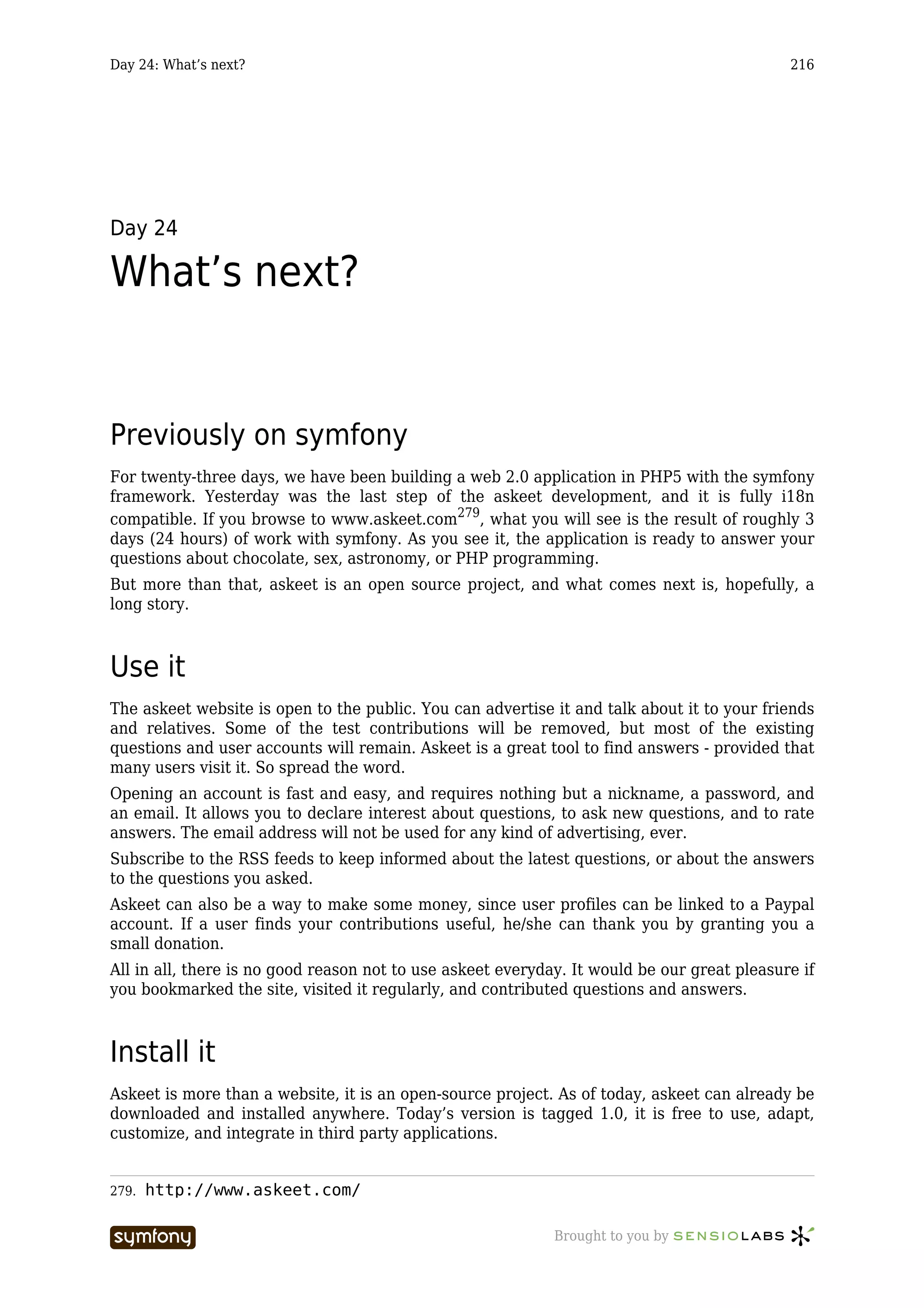 Day 24: What’s next?                                                                         216




Day 24

What’s next?


Previously on symfony
For twenty-three days, we have been building a web 2.0 application in PHP5 with the symfony
framework. Yesterday was the last step of the askeet development, and it is fully i18n
compatible. If you browse to www.askeet.com279, what you will see is the result of roughly 3
days (24 hours) of work with symfony. As you see it, the application is ready to answer your
questions about chocolate, sex, astronomy, or PHP programming.
But more than that, askeet is an open source project, and what comes next is, hopefully, a
long story.



Use it
The askeet website is open to the public. You can advertise it and talk about it to your friends
and relatives. Some of the test contributions will be removed, but most of the existing
questions and user accounts will remain. Askeet is a great tool to find answers - provided that
many users visit it. So spread the word.
Opening an account is fast and easy, and requires nothing but a nickname, a password, and
an email. It allows you to declare interest about questions, to ask new questions, and to rate
answers. The email address will not be used for any kind of advertising, ever.
Subscribe to the RSS feeds to keep informed about the latest questions, or about the answers
to the questions you asked.
Askeet can also be a way to make some money, since user profiles can be linked to a Paypal
account. If a user finds your contributions useful, he/she can thank you by granting you a
small donation.
All in all, there is no good reason not to use askeet everyday. It would be our great pleasure if
you bookmarked the site, visited it regularly, and contributed questions and answers.



Install it
Askeet is more than a website, it is an open-source project. As of today, askeet can already be
downloaded and installed anywhere. Today’s version is tagged 1.0, it is free to use, adapt,
customize, and integrate in third party applications.


279.   http://www.askeet.com/

                        -----------------                    Brought to you by
 