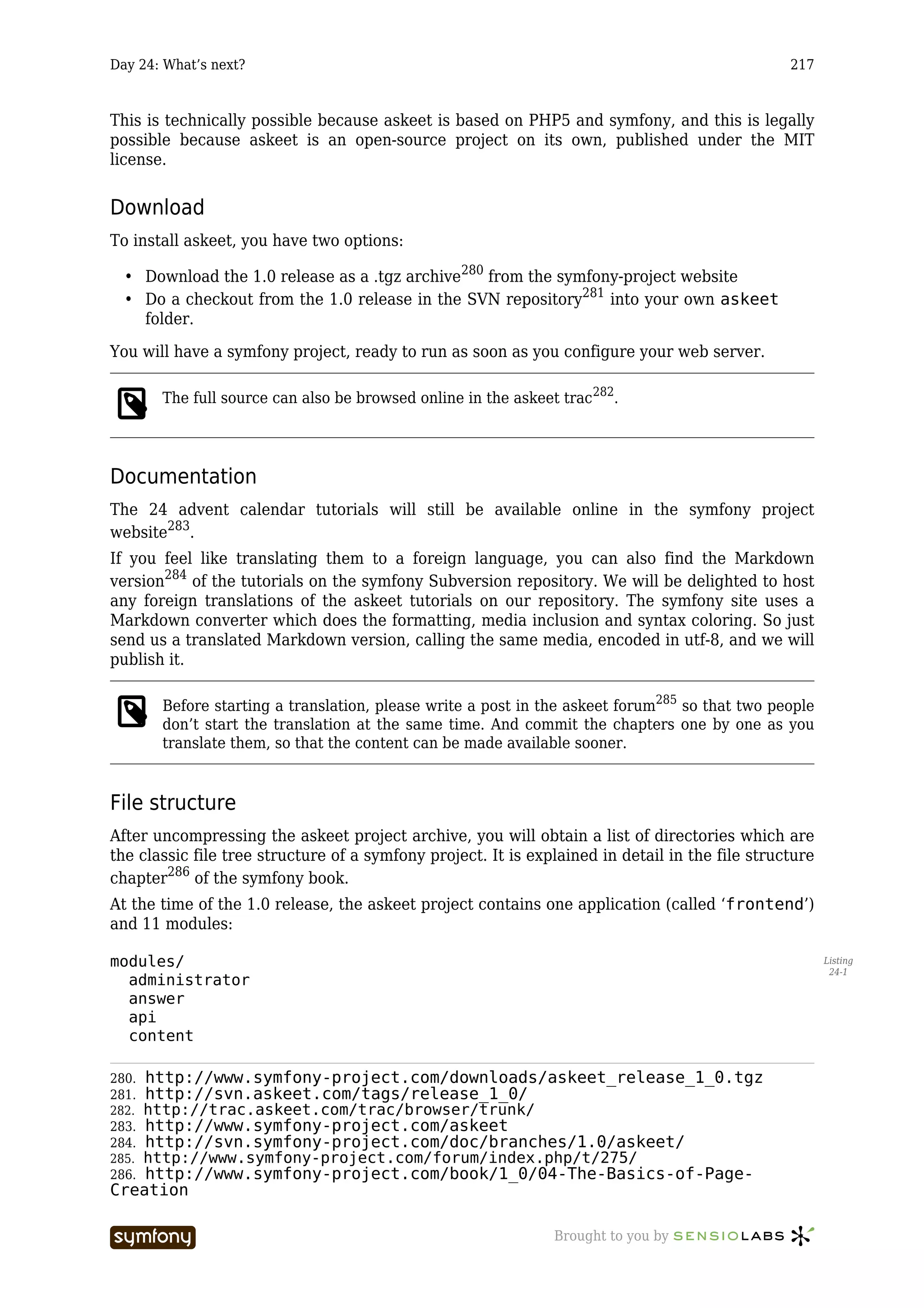 Day 24: What’s next?                                                                             217



This is technically possible because askeet is based on PHP5 and symfony, and this is legally
possible because askeet is an open-source project on its own, published under the MIT
license.


Download
To install askeet, you have two options:

  • Download the 1.0 release as a .tgz archive280 from the symfony-project website
  • Do a checkout from the 1.0 release in the SVN repository281 into your own askeet
    folder.

You will have a symfony project, ready to run as soon as you configure your web server.

       The full source can also be browsed online in the askeet trac282.




Documentation
The 24 advent calendar tutorials will still be available online in the symfony project
website283.
If you feel like translating them to a foreign language, you can also find the Markdown
version284 of the tutorials on the symfony Subversion repository. We will be delighted to host
any foreign translations of the askeet tutorials on our repository. The symfony site uses a
Markdown converter which does the formatting, media inclusion and syntax coloring. So just
send us a translated Markdown version, calling the same media, encoded in utf-8, and we will
publish it.

       Before starting a translation, please write a post in the askeet forum285 so that two people
       don’t start the translation at the same time. And commit the chapters one by one as you
       translate them, so that the content can be made available sooner.


File structure
After uncompressing the askeet project archive, you will obtain a list of directories which are
the classic file tree structure of a symfony project. It is explained in detail in the file structure
chapter286 of the symfony book.
At the time of the 1.0 release, the askeet project contains one application (called ‘frontend’)
and 11 modules:

modules/                                                                                                Listing
                                                                                                         24-1
  administrator
  answer
  api
  content

280. http://www.symfony-project.com/downloads/askeet_release_1_0.tgz
281. http://svn.askeet.com/tags/release_1_0/
282. http://trac.askeet.com/trac/browser/trunk/
283. http://www.symfony-project.com/askeet
284. http://svn.symfony-project.com/doc/branches/1.0/askeet/
285. http://www.symfony-project.com/forum/index.php/t/275/
286. http://www.symfony-project.com/book/1_0/04-The-Basics-of-Page-
Creation

                         -----------------                     Brought to you by
 