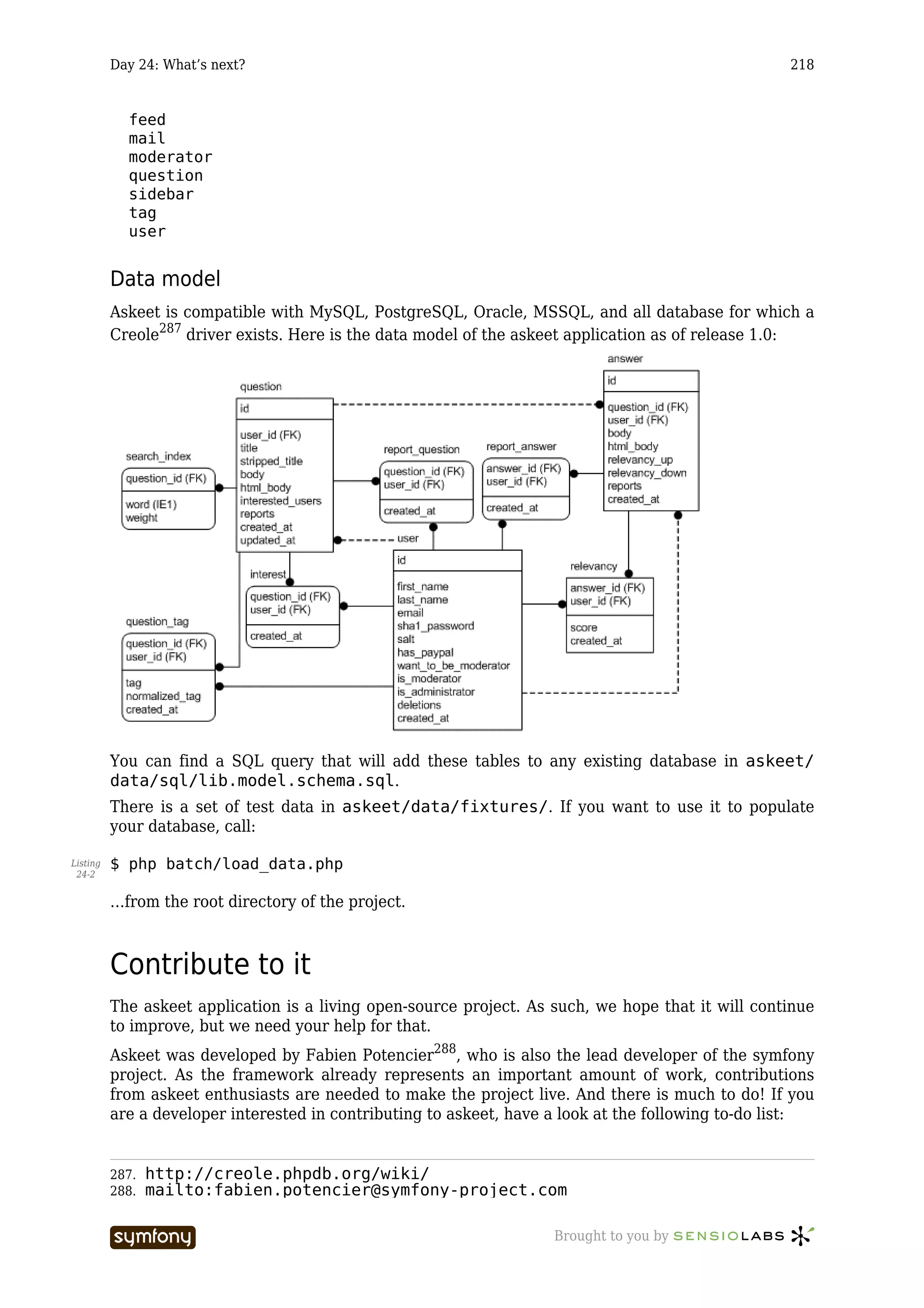 Day 24: What’s next?                                                                      218


            feed
            mail
            moderator
            question
            sidebar
            tag
            user


          Data model
          Askeet is compatible with MySQL, PostgreSQL, Oracle, MSSQL, and all database for which a
          Creole287 driver exists. Here is the data model of the askeet application as of release 1.0:




          You can find a SQL query that will add these tables to any existing database in askeet/
          data/sql/lib.model.schema.sql.
          There is a set of test data in askeet/data/fixtures/. If you want to use it to populate
          your database, call:

Listing   $ php batch/load_data.php
 24-2


          …from the root directory of the project.



          Contribute to it
          The askeet application is a living open-source project. As such, we hope that it will continue
          to improve, but we need your help for that.
          Askeet was developed by Fabien Potencier288, who is also the lead developer of the symfony
          project. As the framework already represents an important amount of work, contributions
          from askeet enthusiasts are needed to make the project live. And there is much to do! If you
          are a developer interested in contributing to askeet, have a look at the following to-do list:


          287.   http://creole.phpdb.org/wiki/
          288.   mailto:fabien.potencier@symfony-project.com

                                 -----------------                   Brought to you by
 