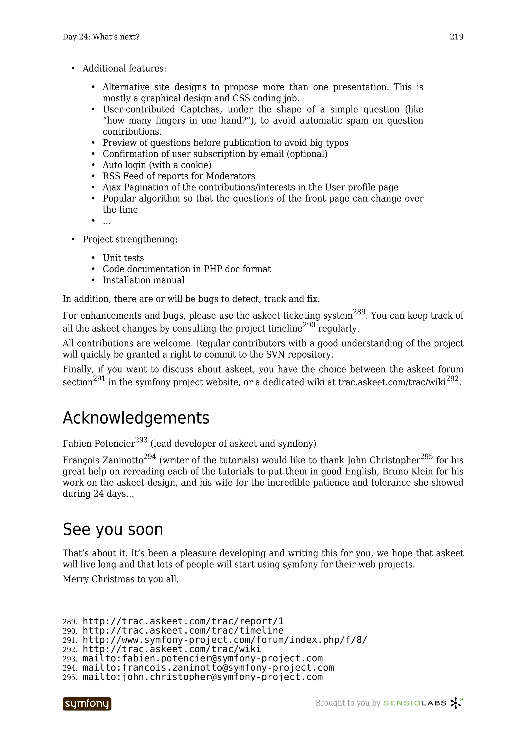 Day 24: What’s next?                                                                        219



  • Additional features:

        • Alternative site designs to propose more than one presentation. This is
          mostly a graphical design and CSS coding job.
        • User-contributed Captchas, under the shape of a simple question (like
          “how many fingers in one hand?”), to avoid automatic spam on question
          contributions.
        • Preview of questions before publication to avoid big typos
        • Confirmation of user subscription by email (optional)
        • Auto login (with a cookie)
        • RSS Feed of reports for Moderators
        • Ajax Pagination of the contributions/interests in the User profile page
        • Popular algorithm so that the questions of the front page can change over
          the time
        • …

  • Project strengthening:

        • Unit tests
        • Code documentation in PHP doc format
        • Installation manual

In addition, there are or will be bugs to detect, track and fix.
For enhancements and bugs, please use the askeet ticketing system289. You can keep track of
all the askeet changes by consulting the project timeline290 regularly.
All contributions are welcome. Regular contributors with a good understanding of the project
will quickly be granted a right to commit to the SVN repository.
Finally, if you want to discuss about askeet, you have the choice between the askeet forum
section291 in the symfony project website, or a dedicated wiki at trac.askeet.com/trac/wiki 292.



Acknowledgements
Fabien Potencier293 (lead developer of askeet and symfony)
François Zaninotto294 (writer of the tutorials) would like to thank John Christopher295 for his
great help on rereading each of the tutorials to put them in good English, Bruno Klein for his
work on the askeet design, and his wife for the incredible patience and tolerance she showed
during 24 days…



See you soon
That’s about it. It’s been a pleasure developing and writing this for you, we hope that askeet
will live long and that lots of people will start using symfony for their web projects.
Merry Christmas to you all.



289.   http://trac.askeet.com/trac/report/1
290.   http://trac.askeet.com/trac/timeline
291.   http://www.symfony-project.com/forum/index.php/f/8/
292.   http://trac.askeet.com/trac/wiki
293.   mailto:fabien.potencier@symfony-project.com
294.   mailto:francois.zaninotto@symfony-project.com
295.   mailto:john.christopher@symfony-project.com

                        -----------------                     Brought to you by
 