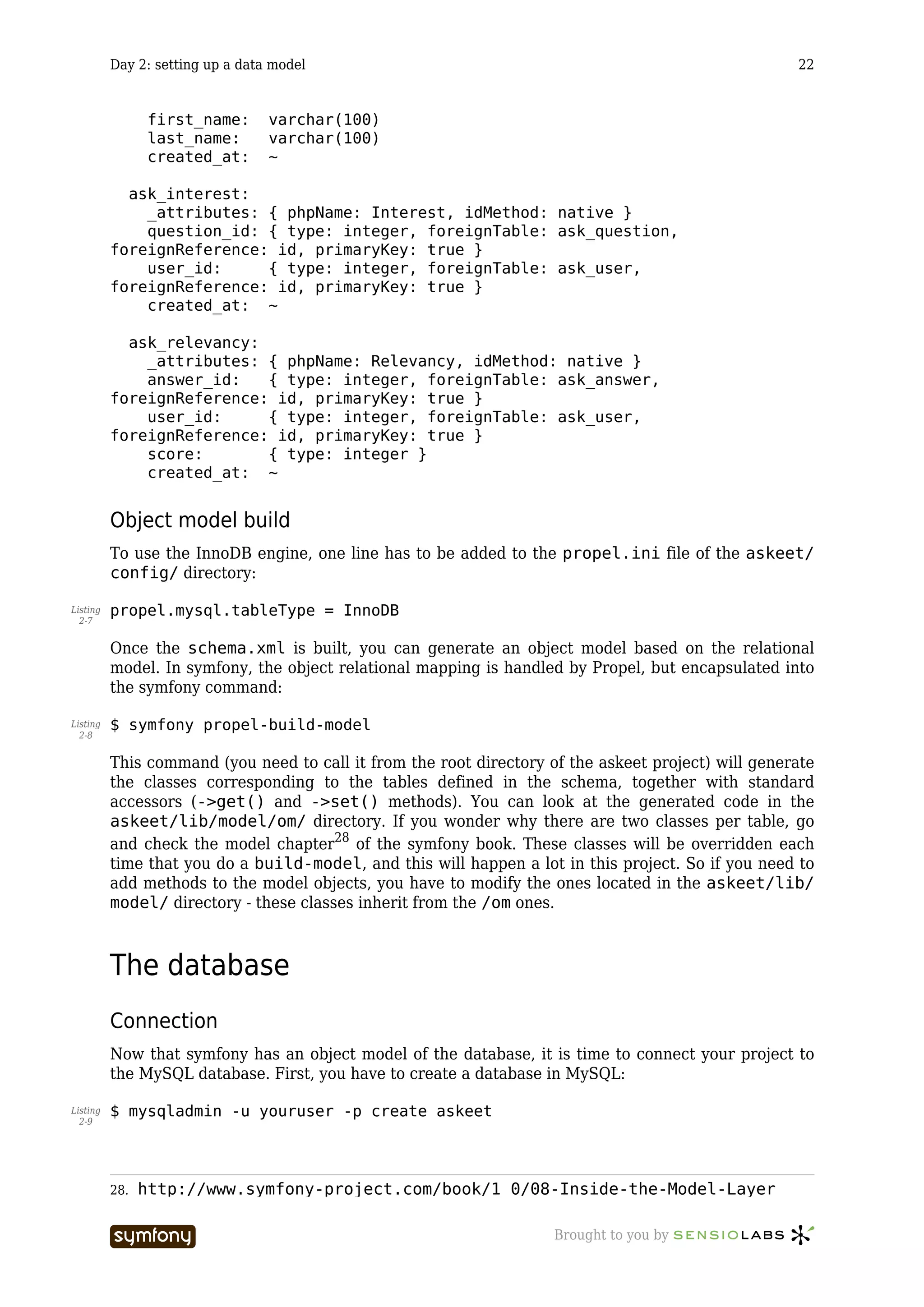 Day 2: setting up a data model                                                             22


                first_name:       varchar(100)
                last_name:        varchar(100)
                created_at:       ~

            ask_interest:
              _attributes: { phpName: Interest, idMethod: native }
              question_id: { type: integer, foreignTable: ask_question,
          foreignReference: id, primaryKey: true }
              user_id:     { type: integer, foreignTable: ask_user,
          foreignReference: id, primaryKey: true }
              created_at: ~

            ask_relevancy:
              _attributes: { phpName: Relevancy, idMethod: native }
              answer_id:   { type: integer, foreignTable: ask_answer,
          foreignReference: id, primaryKey: true }
              user_id:     { type: integer, foreignTable: ask_user,
          foreignReference: id, primaryKey: true }
              score:       { type: integer }
              created_at: ~


          Object model build
          To use the InnoDB engine, one line has to be added to the propel.ini file of the askeet/
          config/ directory:

Listing   propel.mysql.tableType = InnoDB
  2-7


          Once the schema.xml is built, you can generate an object model based on the relational
          model. In symfony, the object relational mapping is handled by Propel, but encapsulated into
          the symfony command:

Listing   $ symfony propel-build-model
  2-8


          This command (you need to call it from the root directory of the askeet project) will generate
          the classes corresponding to the tables defined in the schema, together with standard
          accessors (->get() and ->set() methods). You can look at the generated code in the
          askeet/lib/model/om/ directory. If you wonder why there are two classes per table, go
          and check the model chapter28 of the symfony book. These classes will be overridden each
          time that you do a build-model, and this will happen a lot in this project. So if you need to
          add methods to the model objects, you have to modify the ones located in the askeet/lib/
          model/ directory - these classes inherit from the /om ones.



          The database
          Connection
          Now that symfony has an object model of the database, it is time to connect your project to
          the MySQL database. First, you have to create a database in MySQL:

Listing   $ mysqladmin -u youruser -p create askeet
  2-9




          28.   http://www.symfony-project.com/book/1_0/08-Inside-the-Model-Layer

                                    -----------------                Brought to you by
 