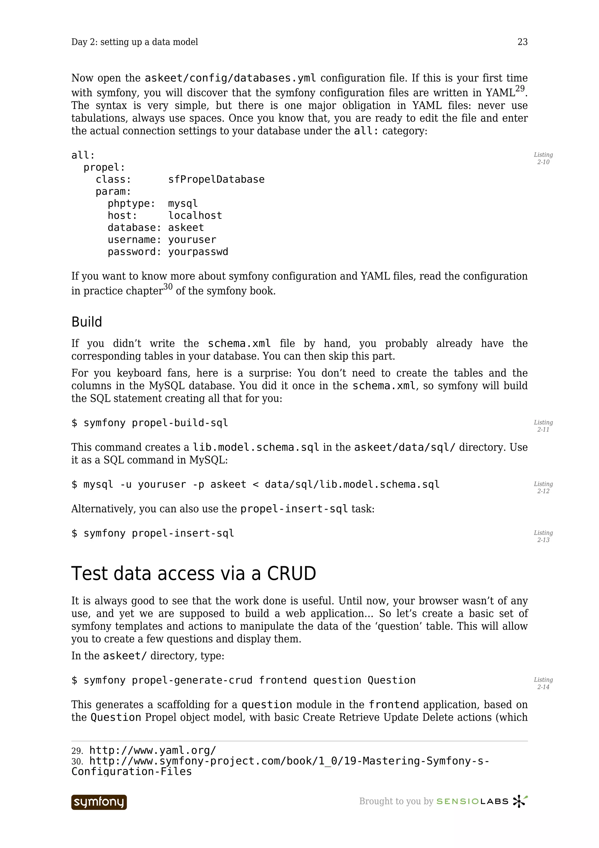 Day 2: setting up a data model                                                            23



Now open the askeet/config/databases.yml configuration file. If this is your first time
with symfony, you will discover that the symfony configuration files are written in YAML29.
The syntax is very simple, but there is one major obligation in YAML files: never use
tabulations, always use spaces. Once you know that, you are ready to edit the file and enter
the actual connection settings to your database under the all: category:

all:                                                                                            Listing
                                                                                                 2-10
  propel:
     class:           sfPropelDatabase
     param:
       phptype:       mysql
       host:          localhost
       database:      askeet
       username:      youruser
       password:      yourpasswd

If you want to know more about symfony configuration and YAML files, read the configuration
in practice chapter30 of the symfony book.


Build
If you didn’t write the schema.xml file by hand, you probably already have the
corresponding tables in your database. You can then skip this part.
For you keyboard fans, here is a surprise: You don’t need to create the tables and the
columns in the MySQL database. You did it once in the schema.xml, so symfony will build
the SQL statement creating all that for you:

$ symfony propel-build-sql                                                                      Listing
                                                                                                 2-11


This command creates a lib.model.schema.sql in the askeet/data/sql/ directory. Use
it as a SQL command in MySQL:

$ mysql -u youruser -p askeet < data/sql/lib.model.schema.sql                                   Listing
                                                                                                 2-12


Alternatively, you can also use the propel-insert-sql task:

$ symfony propel-insert-sql                                                                     Listing
                                                                                                 2-13




Test data access via a CRUD
It is always good to see that the work done is useful. Until now, your browser wasn’t of any
use, and yet we are supposed to build a web application… So let’s create a basic set of
symfony templates and actions to manipulate the data of the ‘question’ table. This will allow
you to create a few questions and display them.
In the askeet/ directory, type:

$ symfony propel-generate-crud frontend question Question                                       Listing
                                                                                                 2-14


This generates a scaffolding for a question module in the frontend application, based on
the Question Propel object model, with basic Create Retrieve Update Delete actions (which


29.http://www.yaml.org/
30.http://www.symfony-project.com/book/1_0/19-Mastering-Symfony-s-
Configuration-Files

                          -----------------               Brought to you by
 