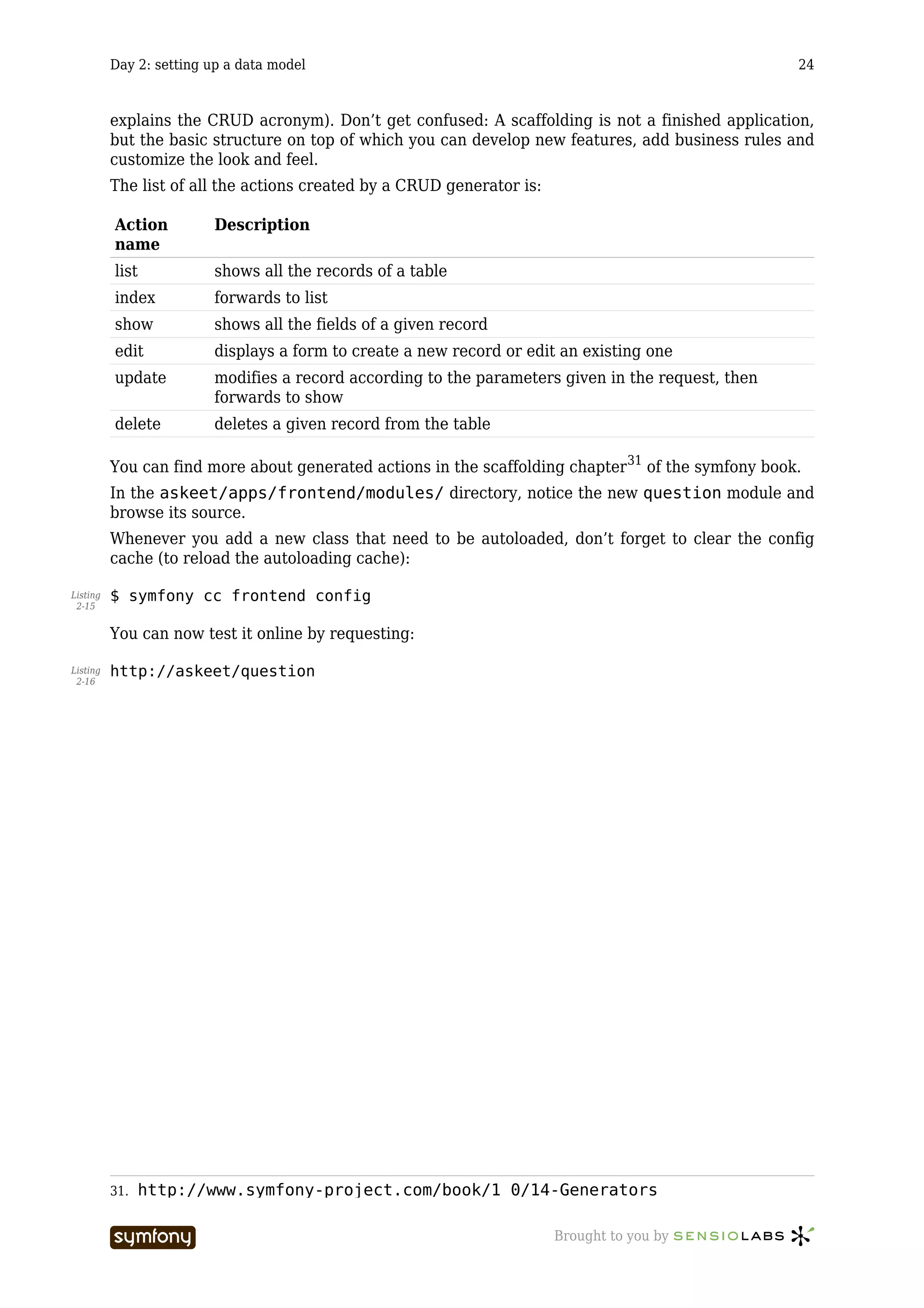 Day 2: setting up a data model                                                             24



          explains the CRUD acronym). Don’t get confused: A scaffolding is not a finished application,
          but the basic structure on top of which you can develop new features, add business rules and
          customize the look and feel.
          The list of all the actions created by a CRUD generator is:

          Action          Description
          name
          list            shows all the records of a table
          index           forwards to list
          show            shows all the fields of a given record
          edit            displays a form to create a new record or edit an existing one
          update          modifies a record according to the parameters given in the request, then
                          forwards to show
          delete          deletes a given record from the table

          You can find more about generated actions in the scaffolding chapter 31 of the symfony book.
          In the askeet/apps/frontend/modules/ directory, notice the new question module and
          browse its source.
          Whenever you add a new class that need to be autoloaded, don’t forget to clear the config
          cache (to reload the autoloading cache):

Listing   $ symfony cc frontend config
 2-15


          You can now test it online by requesting:

Listing   http://askeet/question
 2-16




          31.   http://www.symfony-project.com/book/1_0/14-Generators

                                    -----------------                   Brought to you by
 