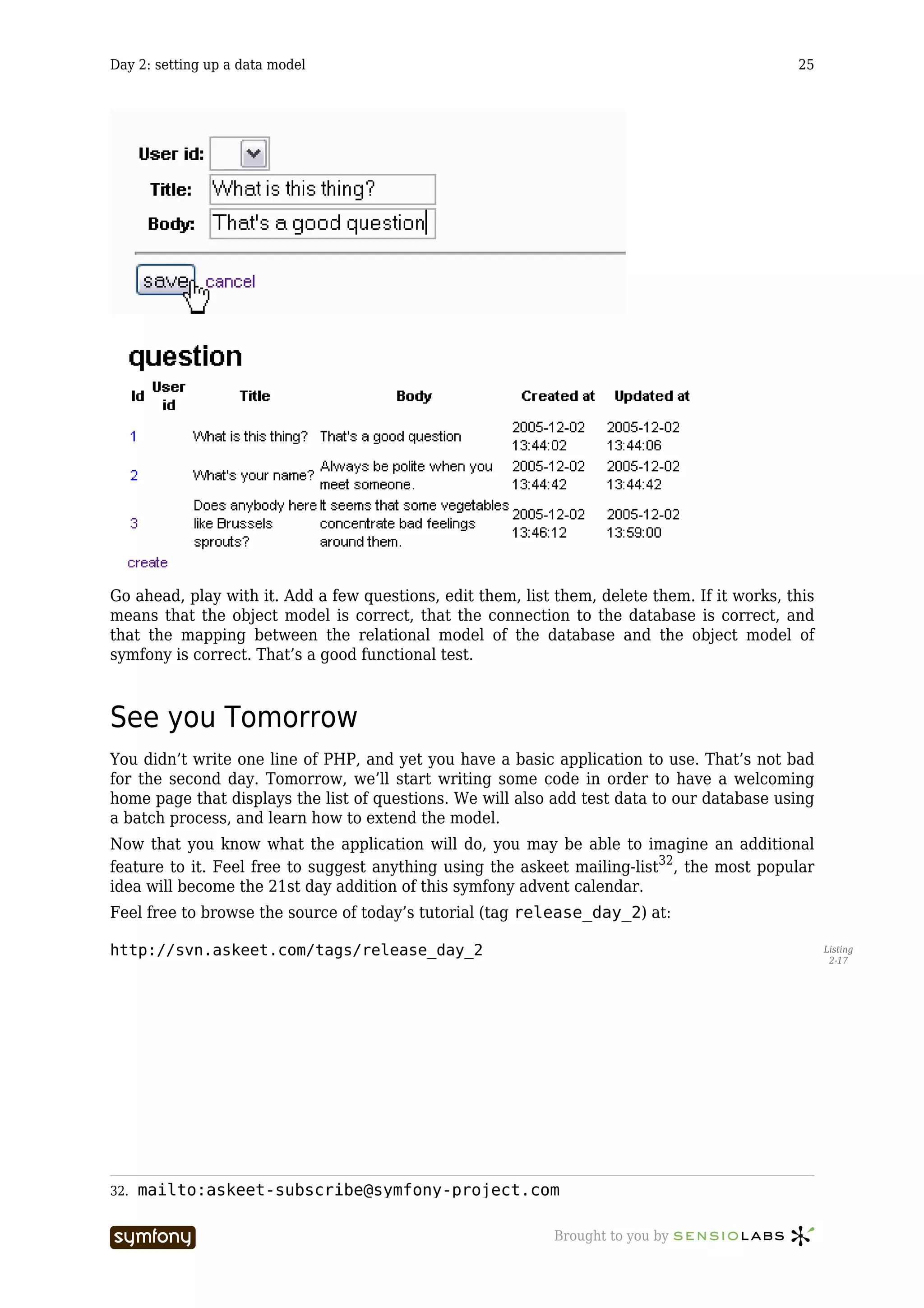 Day 2: setting up a data model                                                                25




Go ahead, play with it. Add a few questions, edit them, list them, delete them. If it works, this
means that the object model is correct, that the connection to the database is correct, and
that the mapping between the relational model of the database and the object model of
symfony is correct. That’s a good functional test.



See you Tomorrow
You didn’t write one line of PHP, and yet you have a basic application to use. That’s not bad
for the second day. Tomorrow, we’ll start writing some code in order to have a welcoming
home page that displays the list of questions. We will also add test data to our database using
a batch process, and learn how to extend the model.
Now that you know what the application will do, you may be able to imagine an additional
feature to it. Feel free to suggest anything using the askeet mailing-list32, the most popular
idea will become the 21st day addition of this symfony advent calendar.
Feel free to browse the source of today’s tutorial (tag release_day_2) at:

http://svn.askeet.com/tags/release_day_2                                                            Listing
                                                                                                     2-17




32.   mailto:askeet-subscribe@symfony-project.com

                          -----------------                  Brought to you by
 