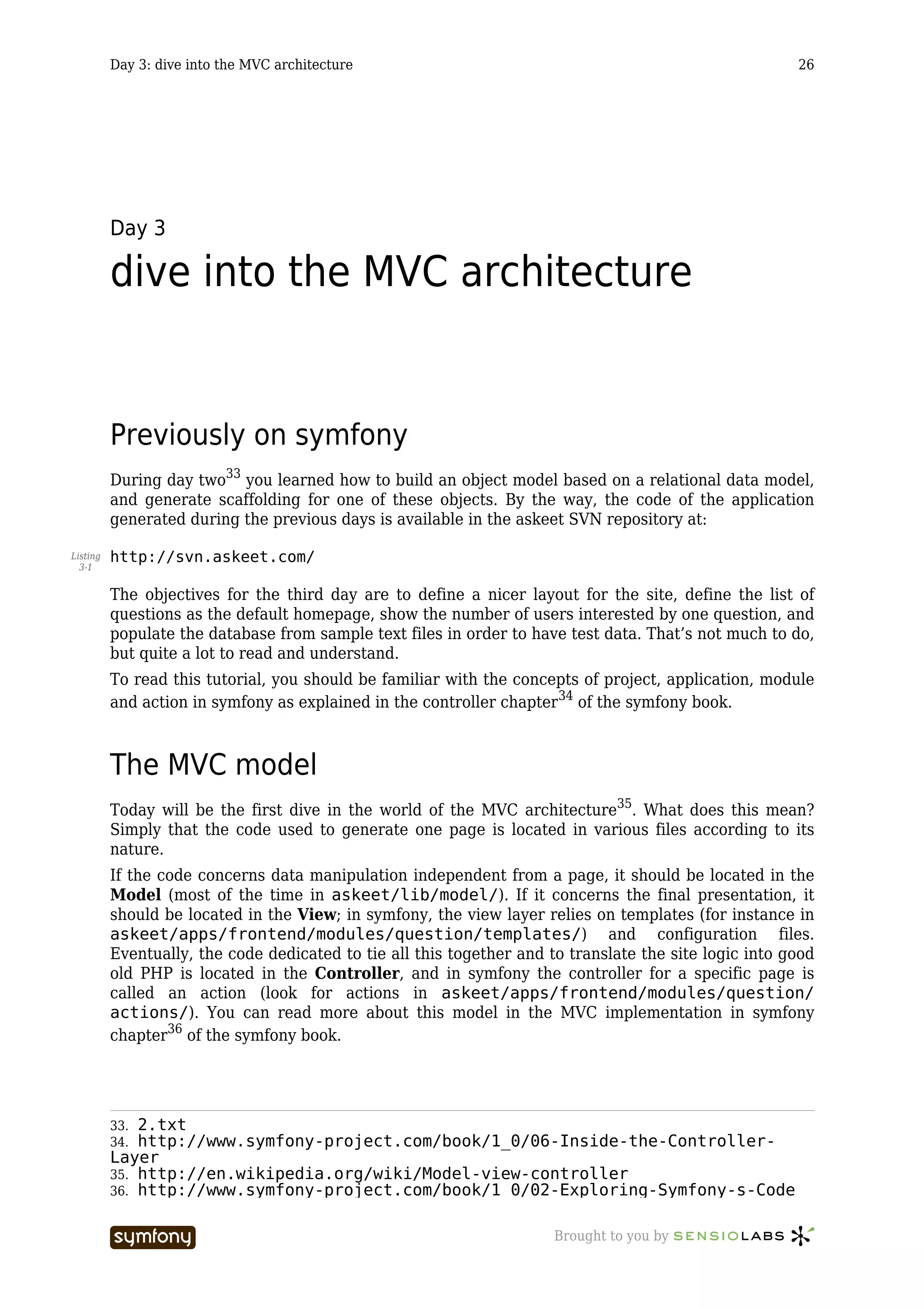 Day 3: dive into the MVC architecture                                                         26




          Day 3

          dive into the MVC architecture


          Previously on symfony
          During day two33 you learned how to build an object model based on a relational data model,
          and generate scaffolding for one of these objects. By the way, the code of the application
          generated during the previous days is available in the askeet SVN repository at:

Listing   http://svn.askeet.com/
  3-1


          The objectives for the third day are to define a nicer layout for the site, define the list of
          questions as the default homepage, show the number of users interested by one question, and
          populate the database from sample text files in order to have test data. That’s not much to do,
          but quite a lot to read and understand.
          To read this tutorial, you should be familiar with the concepts of project, application, module
          and action in symfony as explained in the controller chapter34 of the symfony book.



          The MVC model
          Today will be the first dive in the world of the MVC architecture35. What does this mean?
          Simply that the code used to generate one page is located in various files according to its
          nature.
          If the code concerns data manipulation independent from a page, it should be located in the
          Model (most of the time in askeet/lib/model/). If it concerns the final presentation, it
          should be located in the View; in symfony, the view layer relies on templates (for instance in
          askeet/apps/frontend/modules/question/templates/) and configuration files.
          Eventually, the code dedicated to tie all this together and to translate the site logic into good
          old PHP is located in the Controller, and in symfony the controller for a specific page is
          called an action (look for actions in askeet/apps/frontend/modules/question/
          actions/). You can read more about this model in the MVC implementation in symfony
          chapter36 of the symfony book.




          33. 2.txt
          34. http://www.symfony-project.com/book/1_0/06-Inside-the-Controller-
          Layer
          35. http://en.wikipedia.org/wiki/Model-view-controller
          36. http://www.symfony-project.com/book/1_0/02-Exploring-Symfony-s-Code


                                    -----------------                  Brought to you by
 