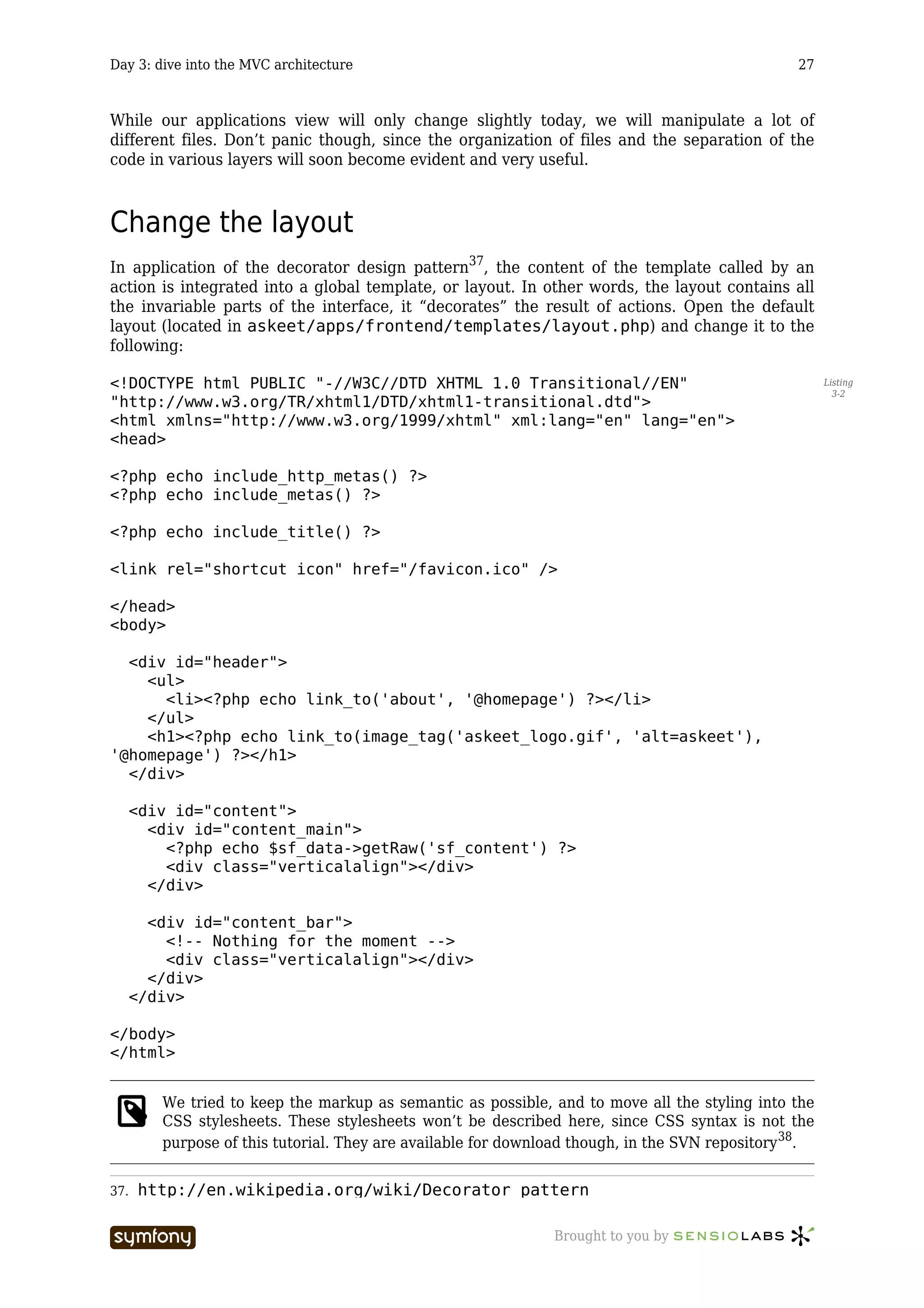 Day 3: dive into the MVC architecture                                                            27



While our applications view will only change slightly today, we will manipulate a lot of
different files. Don’t panic though, since the organization of files and the separation of the
code in various layers will soon become evident and very useful.



Change the layout
In application of the decorator design pattern37, the content of the template called by an
action is integrated into a global template, or layout. In other words, the layout contains all
the invariable parts of the interface, it “decorates” the result of actions. Open the default
layout (located in askeet/apps/frontend/templates/layout.php) and change it to the
following:

<!DOCTYPE html PUBLIC "-//W3C//DTD XHTML 1.0 Transitional//EN"                                         Listing
                                                                                                         3-2
"http://www.w3.org/TR/xhtml1/DTD/xhtml1-transitional.dtd">
<html xmlns="http://www.w3.org/1999/xhtml" xml:lang="en" lang="en">
<head>

<?php echo include_http_metas() ?>
<?php echo include_metas() ?>

<?php echo include_title() ?>

<link rel="shortcut icon" href="/favicon.ico" />

</head>
<body>

  <div id="header">
    <ul>
      <li><?php echo link_to('about', '@homepage') ?></li>
    </ul>
    <h1><?php echo link_to(image_tag('askeet_logo.gif', 'alt=askeet'),
'@homepage') ?></h1>
  </div>

      <div id="content">
        <div id="content_main">
          <?php echo $sf_data->getRaw('sf_content') ?>
          <div class="verticalalign"></div>
        </div>

        <div id="content_bar">
          <!-- Nothing for the moment -->
          <div class="verticalalign"></div>
        </div>
      </div>

</body>
</html>


         We tried to keep the markup as semantic as possible, and to move all the styling into the
         CSS stylesheets. These stylesheets won’t be described here, since CSS syntax is not the
         purpose of this tutorial. They are available for download though, in the SVN repository 38.


37.   http://en.wikipedia.org/wiki/Decorator_pattern

                          -----------------                    Brought to you by
 