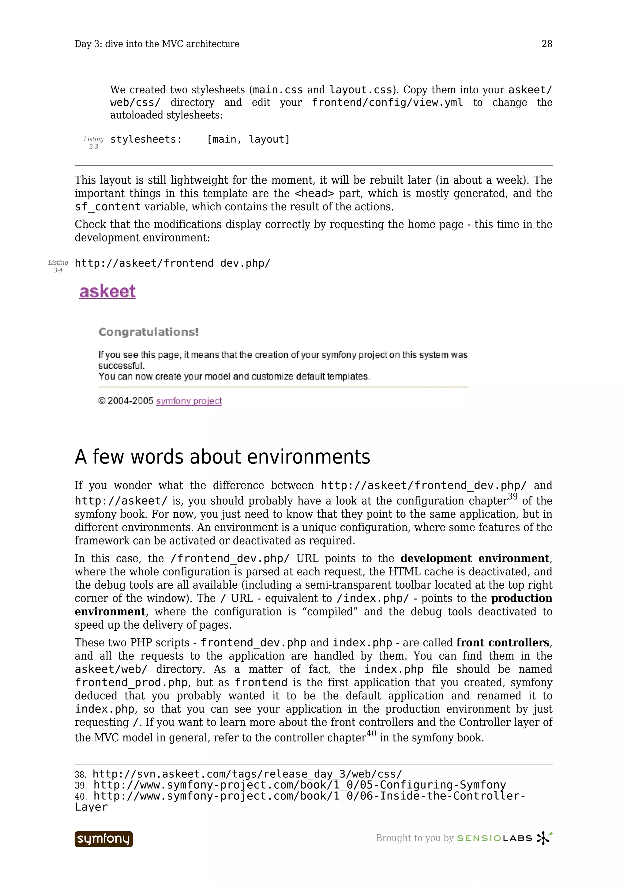 Day 3: dive into the MVC architecture                                                        28



                      We created two stylesheets (main.css and layout.css). Copy them into your askeet/
                      web/css/ directory and edit your frontend/config/view.yml to change the
                      autoloaded stylesheets:

            Listing   stylesheets:       [main, layout]
              3-3




          This layout is still lightweight for the moment, it will be rebuilt later (in about a week). The
          important things in this template are the <head> part, which is mostly generated, and the
          sf_content variable, which contains the result of the actions.
          Check that the modifications display correctly by requesting the home page - this time in the
          development environment:

Listing   http://askeet/frontend_dev.php/
  3-4




          A few words about environments
          If you wonder what the difference between http://askeet/frontend_dev.php/ and
          http://askeet/ is, you should probably have a look at the configuration chapter39 of the
          symfony book. For now, you just need to know that they point to the same application, but in
          different environments. An environment is a unique configuration, where some features of the
          framework can be activated or deactivated as required.
          In this case, the /frontend_dev.php/ URL points to the development environment,
          where the whole configuration is parsed at each request, the HTML cache is deactivated, and
          the debug tools are all available (including a semi-transparent toolbar located at the top right
          corner of the window). The / URL - equivalent to /index.php/ - points to the production
          environment, where the configuration is “compiled” and the debug tools deactivated to
          speed up the delivery of pages.
          These two PHP scripts - frontend_dev.php and index.php - are called front controllers,
          and all the requests to the application are handled by them. You can find them in the
          askeet/web/ directory. As a matter of fact, the index.php file should be named
          frontend_prod.php, but as frontend is the first application that you created, symfony
          deduced that you probably wanted it to be the default application and renamed it to
          index.php, so that you can see your application in the production environment by just
          requesting /. If you want to learn more about the front controllers and the Controller layer of
          the MVC model in general, refer to the controller chapter40 in the symfony book.


          38.   http://svn.askeet.com/tags/release_day_3/web/css/
          39.http://www.symfony-project.com/book/1_0/05-Configuring-Symfony
          40.http://www.symfony-project.com/book/1_0/06-Inside-the-Controller-
          Layer

                                     -----------------                Brought to you by
 