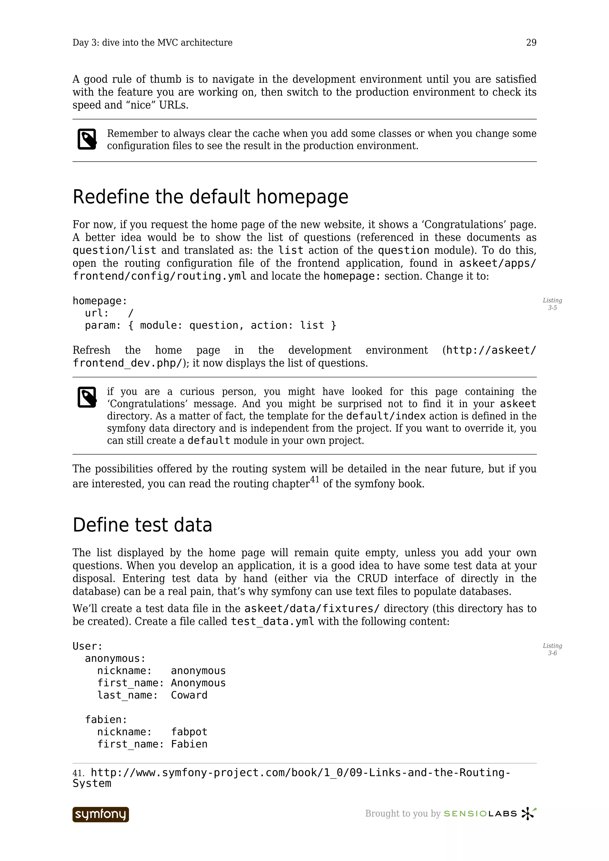 Day 3: dive into the MVC architecture                                                            29



A good rule of thumb is to navigate in the development environment until you are satisfied
with the feature you are working on, then switch to the production environment to check its
speed and “nice” URLs.

         Remember to always clear the cache when you add some classes or when you change some
         configuration files to see the result in the production environment.




Redefine the default homepage
For now, if you request the home page of the new website, it shows a ‘Congratulations’ page.
A better idea would be to show the list of questions (referenced in these documents as
question/list and translated as: the list action of the question module). To do this,
open the routing configuration file of the frontend application, found in askeet/apps/
frontend/config/routing.yml and locate the homepage: section. Change it to:

homepage:                                                                                              Listing
                                                                                                         3-5
  url:    /
  param: { module: question, action: list }

Refresh the home page in the development environment                               (http://askeet/
frontend_dev.php/); it now displays the list of questions.

         if you are a curious person, you might have looked for this page containing the
         ‘Congratulations’ message. And you might be surprised not to find it in your askeet
         directory. As a matter of fact, the template for the default/index action is defined in the
         symfony data directory and is independent from the project. If you want to override it, you
         can still create a default module in your own project.

The possibilities offered by the routing system will be detailed in the near future, but if you
are interested, you can read the routing chapter41 of the symfony book.



Define test data
The list displayed by the home page will remain quite empty, unless you add your own
questions. When you develop an application, it is a good idea to have some test data at your
disposal. Entering test data by hand (either via the CRUD interface of directly in the
database) can be a real pain, that’s why symfony can use text files to populate databases.
We’ll create a test data file in the askeet/data/fixtures/ directory (this directory has to
be created). Create a file called test_data.yml with the following content:

User:                                                                                                  Listing
                                                                                                         3-6
  anonymous:
    nickname:   anonymous
    first_name: Anonymous
    last_name: Coward

      fabien:
        nickname:   fabpot
        first_name: Fabien

41.http://www.symfony-project.com/book/1_0/09-Links-and-the-Routing-
System

                          -----------------                    Brought to you by
 