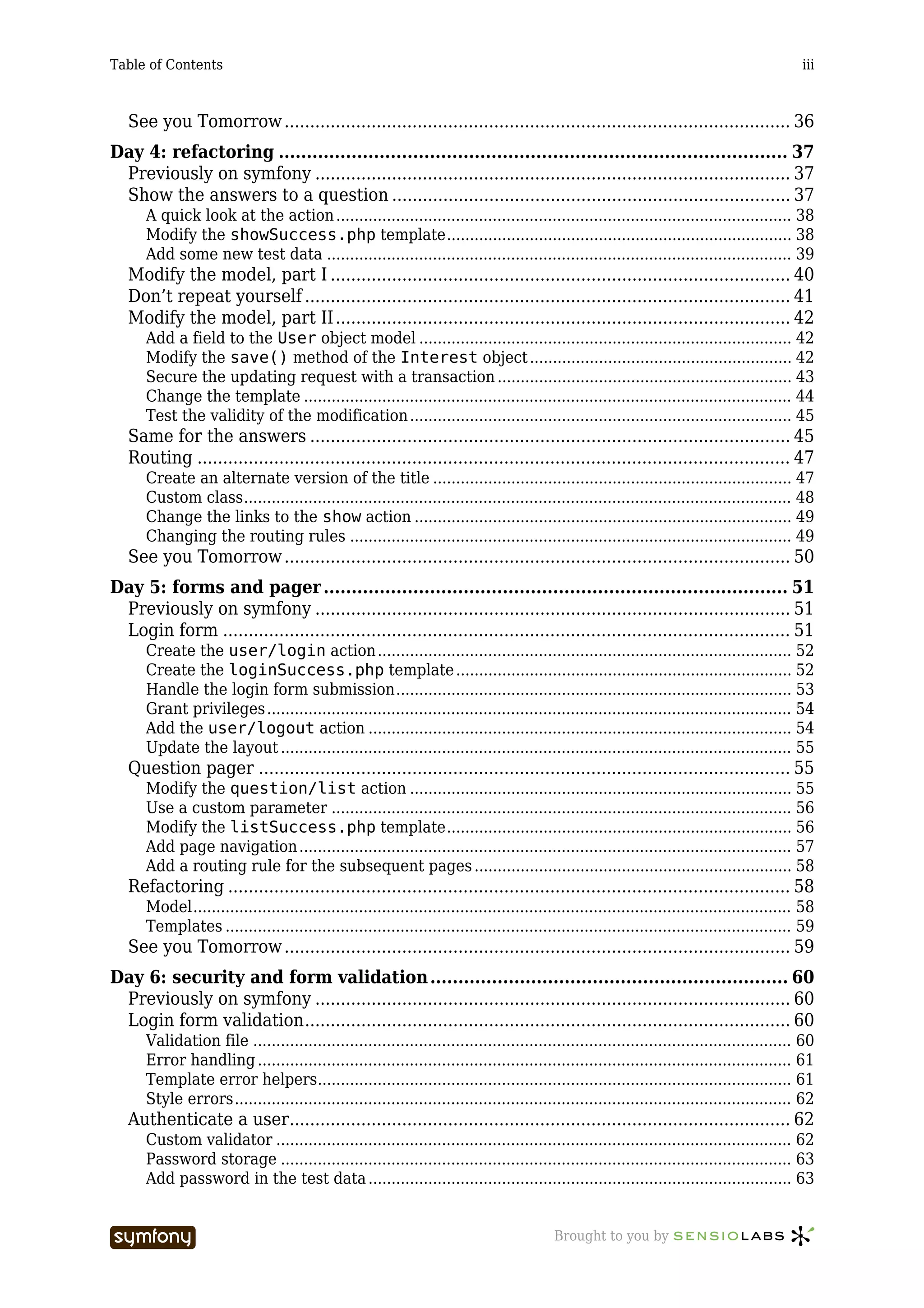 Table of Contents                                                                                                                            iii



   See you Tomorrow ................................................................................................... 36
Day 4: refactoring ........................................................................................... 37
 Previously on symfony ............................................................................................. 37
 Show the answers to a question .............................................................................. 37
      A quick look at the action ................................................................................................... 38
      Modify the showSuccess.php template........................................................................... 38
      Add some new test data ..................................................................................................... 39
   Modify the model, part I .......................................................................................... 40
   Don’t repeat yourself ............................................................................................... 41
   Modify the model, part II ......................................................................................... 42
      Add a field to the User object model ................................................................................. 42
      Modify the save() method of the Interest object ......................................................... 42
      Secure the updating request with a transaction ................................................................ 43
      Change the template .......................................................................................................... 44
      Test the validity of the modification ................................................................................... 45
   Same for the answers .............................................................................................. 45
   Routing .................................................................................................................... 47
      Create an alternate version of the title .............................................................................. 47
      Custom class....................................................................................................................... 48
      Change the links to the show action .................................................................................. 49
      Changing the routing rules ................................................................................................ 49
   See you Tomorrow ................................................................................................... 50
Day 5: forms and pager ................................................................................... 51
 Previously on symfony ............................................................................................. 51
 Login form ............................................................................................................... 51
      Create the user/login action .......................................................................................... 52
      Create the loginSuccess.php template ......................................................................... 52
      Handle the login form submission...................................................................................... 53
      Grant privileges .................................................................................................................. 54
      Add the user/logout action ............................................................................................ 54
      Update the layout ............................................................................................................... 55
   Question pager ........................................................................................................ 55
      Modify the question/list action ................................................................................... 55
      Use a custom parameter .................................................................................................... 56
      Modify the listSuccess.php template........................................................................... 56
      Add page navigation ........................................................................................................... 57
      Add a routing rule for the subsequent pages ..................................................................... 58
   Refactoring .............................................................................................................. 58
      Model.................................................................................................................................. 58
      Templates ........................................................................................................................... 59
   See you Tomorrow ................................................................................................... 59
Day 6: security and form validation ................................................................ 60
 Previously on symfony ............................................................................................. 60
 Login form validation............................................................................................... 60
      Validation file ..................................................................................................................... 60
      Error handling .................................................................................................................... 61
      Template error helpers....................................................................................................... 61
      Style errors......................................................................................................................... 62
   Authenticate a user.................................................................................................. 62
      Custom validator ................................................................................................................ 62
      Password storage ............................................................................................................... 63
      Add password in the test data ............................................................................................ 63


                                  -----------------                                       Brought to you by
 
