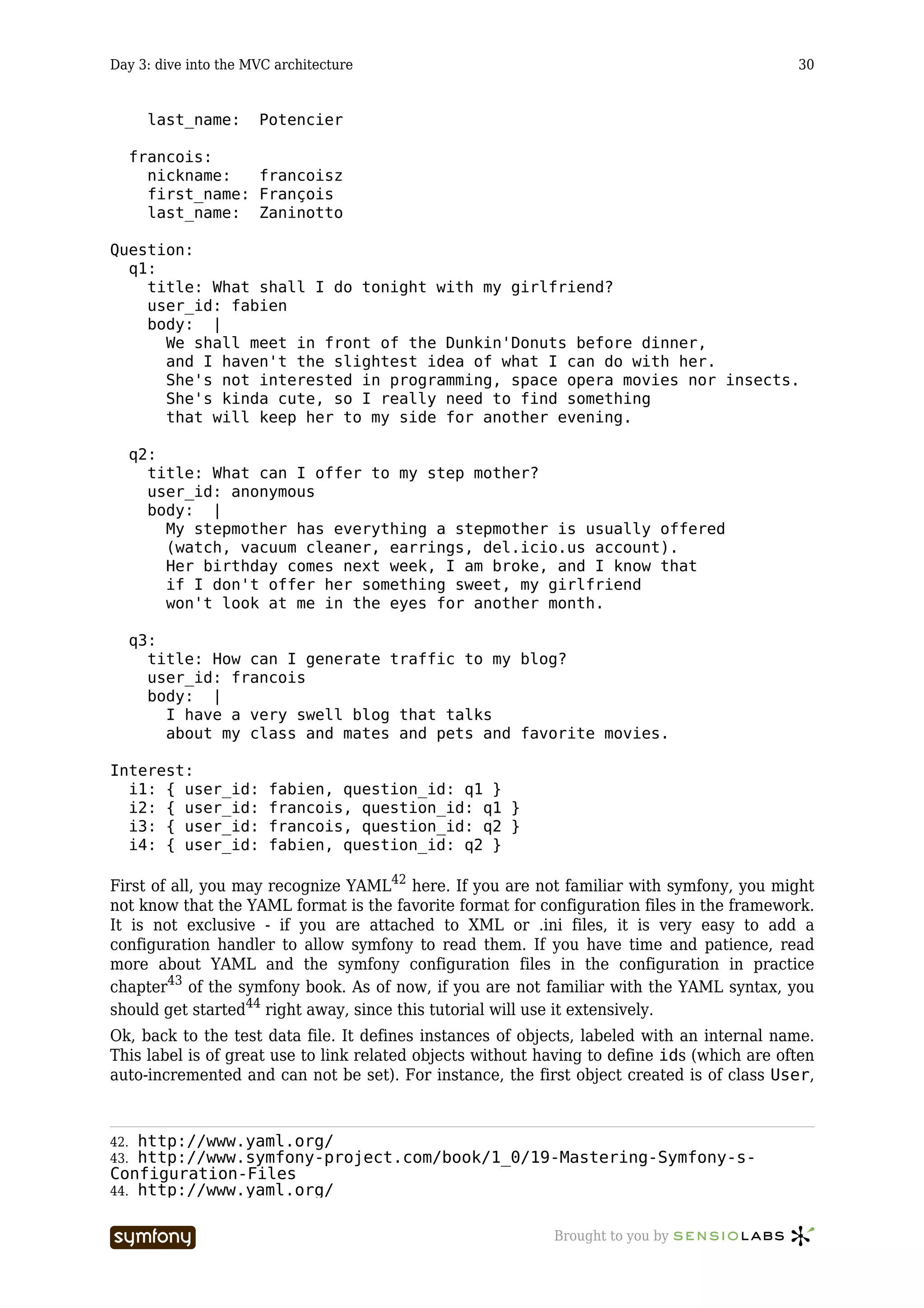 Day 3: dive into the MVC architecture                                                        30


        last_name:    Potencier

      francois:
        nickname:   francoisz
        first_name: François
        last_name: Zaninotto

Question:
  q1:
    title: What shall I do tonight with my girlfriend?
    user_id: fabien
    body: |
      We shall meet in front of the Dunkin'Donuts before dinner,
      and I haven't the slightest idea of what I can do with her.
      She's not interested in programming, space opera movies nor insects.
      She's kinda cute, so I really need to find something
      that will keep her to my side for another evening.

      q2:
        title: What can I offer to my step mother?
        user_id: anonymous
        body: |
          My stepmother has everything a stepmother is usually offered
          (watch, vacuum cleaner, earrings, del.icio.us account).
          Her birthday comes next week, I am broke, and I know that
          if I don't offer her something sweet, my girlfriend
          won't look at me in the eyes for another month.

      q3:
        title: How can I generate traffic to my blog?
        user_id: francois
        body: |
          I have a very swell blog that talks
          about my class and mates and pets and favorite movies.

Interest:
  i1: { user_id:        fabien, question_id: q1 }
  i2: { user_id:        francois, question_id: q1 }
  i3: { user_id:        francois, question_id: q2 }
  i4: { user_id:        fabien, question_id: q2 }

First of all, you may recognize YAML42 here. If you are not familiar with symfony, you might
not know that the YAML format is the favorite format for configuration files in the framework.
It is not exclusive - if you are attached to XML or .ini files, it is very easy to add a
configuration handler to allow symfony to read them. If you have time and patience, read
more about YAML and the symfony configuration files in the configuration in practice
chapter43 of the symfony book. As of now, if you are not familiar with the YAML syntax, you
should get started44 right away, since this tutorial will use it extensively.
Ok, back to the test data file. It defines instances of objects, labeled with an internal name.
This label is of great use to link related objects without having to define ids (which are often
auto-incremented and can not be set). For instance, the first object created is of class User,



42. http://www.yaml.org/
43. http://www.symfony-project.com/book/1_0/19-Mastering-Symfony-s-
Configuration-Files
44. http://www.yaml.org/


                          -----------------                 Brought to you by
 