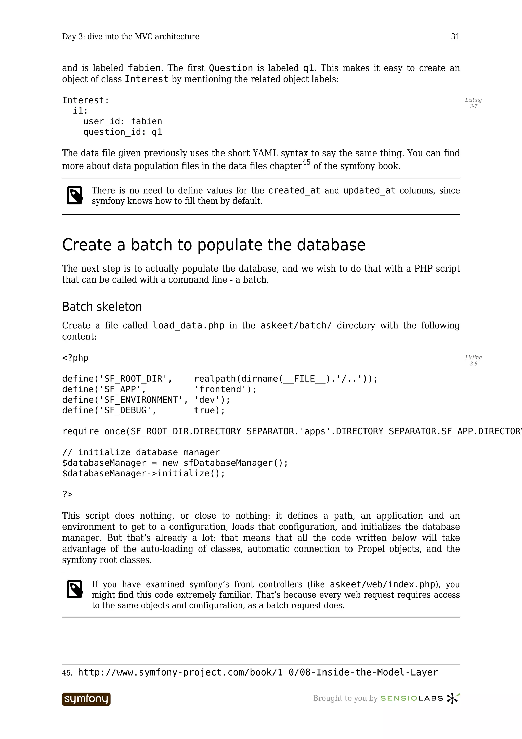 Day 3: dive into the MVC architecture                                                         31



and is labeled fabien. The first Question is labeled q1. This makes it easy to create an
object of class Interest by mentioning the related object labels:

Interest:                                                                                           Listing
                                                                                                      3-7
  i1:
    user_id: fabien
    question_id: q1

The data file given previously uses the short YAML syntax to say the same thing. You can find
more about data population files in the data files chapter45 of the symfony book.

        There is no need to define values for the created_at and updated_at columns, since
        symfony knows how to fill them by default.




Create a batch to populate the database
The next step is to actually populate the database, and we wish to do that with a PHP script
that can be called with a command line - a batch.


Batch skeleton
Create a file called load_data.php in the askeet/batch/ directory with the following
content:

<?php                                                                                               Listing
                                                                                                      3-8


define('SF_ROOT_DIR',                  realpath(dirname(__FILE__).'/..'));
define('SF_APP',                       'frontend');
define('SF_ENVIRONMENT',               'dev');
define('SF_DEBUG',                     true);

require_once(SF_ROOT_DIR.DIRECTORY_SEPARATOR.'apps'.DIRECTORY_SEPARATOR.SF_APP.DIRECTORY

// initialize database manager
$databaseManager = new sfDatabaseManager();
$databaseManager->initialize();

?>

This script does nothing, or close to nothing: it defines a path, an application and an
environment to get to a configuration, loads that configuration, and initializes the database
manager. But that’s already a lot: that means that all the code written below will take
advantage of the auto-loading of classes, automatic connection to Propel objects, and the
symfony root classes.

        If you have examined symfony’s front controllers (like askeet/web/index.php), you
        might find this code extremely familiar. That’s because every web request requires access
        to the same objects and configuration, as a batch request does.




45.   http://www.symfony-project.com/book/1_0/08-Inside-the-Model-Layer

                          -----------------                  Brought to you by
 