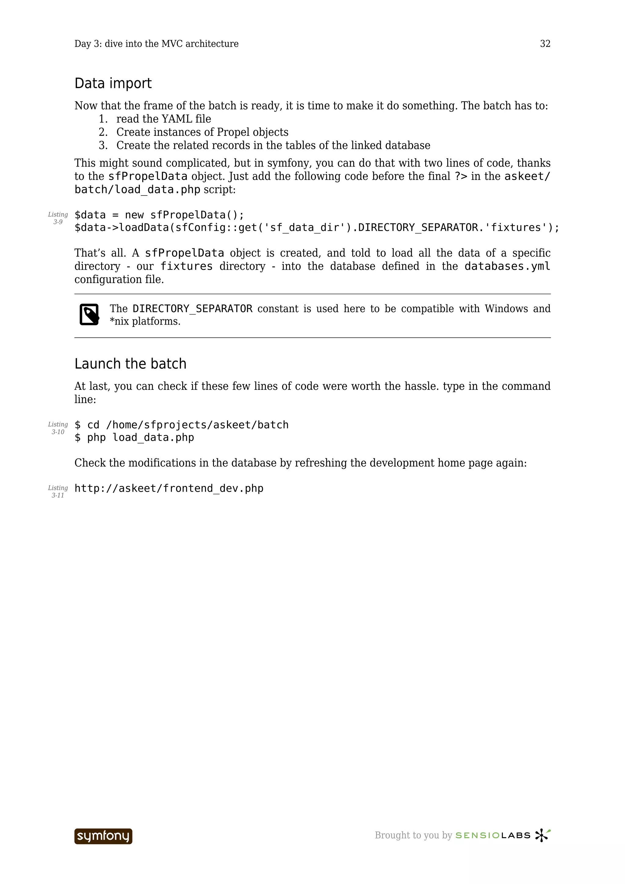Day 3: dive into the MVC architecture                                                        32



          Data import
          Now that the frame of the batch is ready, it is time to make it do something. The batch has to:
             1. read the YAML file
             2. Create instances of Propel objects
             3. Create the related records in the tables of the linked database
          This might sound complicated, but in symfony, you can do that with two lines of code, thanks
          to the sfPropelData object. Just add the following code before the final ?> in the askeet/
          batch/load_data.php script:

Listing   $data = new sfPropelData();
  3-9
          $data->loadData(sfConfig::get('sf_data_dir').DIRECTORY_SEPARATOR.'fixtures');

          That’s all. A sfPropelData object is created, and told to load all the data of a specific
          directory - our fixtures directory - into the database defined in the databases.yml
          configuration file.

                 The DIRECTORY_SEPARATOR constant is used here to be compatible with Windows and
                 *nix platforms.



          Launch the batch
          At last, you can check if these few lines of code were worth the hassle. type in the command
          line:

Listing   $ cd /home/sfprojects/askeet/batch
 3-10
          $ php load_data.php

          Check the modifications in the database by refreshing the development home page again:

Listing   http://askeet/frontend_dev.php
 3-11




                                    -----------------                 Brought to you by
 