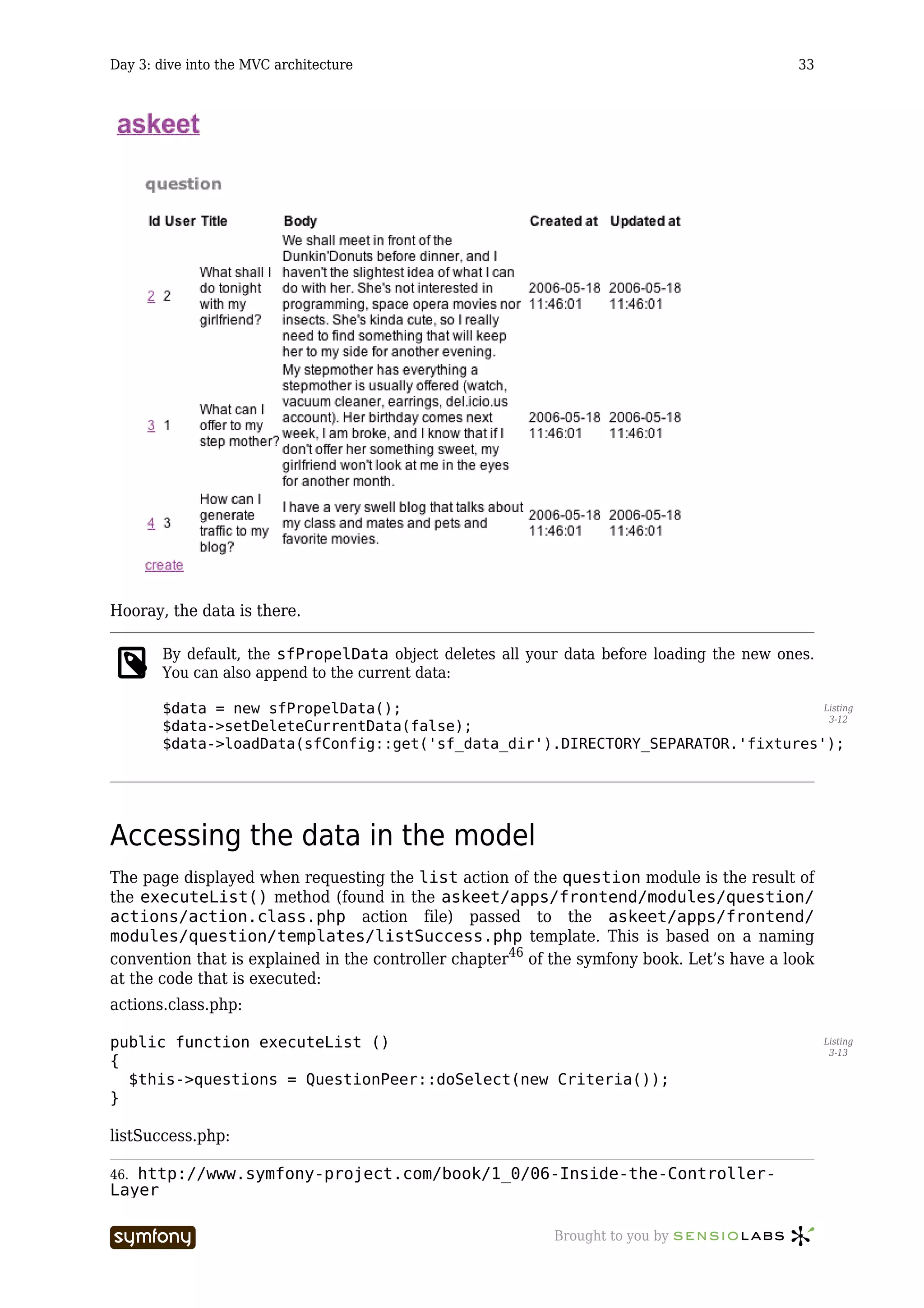 Day 3: dive into the MVC architecture                                                       33




Hooray, the data is there.

       By default, the sfPropelData object deletes all your data before loading the new ones.
       You can also append to the current data:

       $data = new sfPropelData();                                                Listing
                                                                                   3-12
       $data->setDeleteCurrentData(false);
       $data->loadData(sfConfig::get('sf_data_dir').DIRECTORY_SEPARATOR.'fixtures');




Accessing the data in the model
The page displayed when requesting the list action of the question module is the result of
the executeList() method (found in the askeet/apps/frontend/modules/question/
actions/action.class.php action file) passed to the askeet/apps/frontend/
modules/question/templates/listSuccess.php template. This is based on a naming
convention that is explained in the controller chapter46 of the symfony book. Let’s have a look
at the code that is executed:
actions.class.php:

public function executeList ()                                                                    Listing
                                                                                                   3-13
{
  $this->questions = QuestionPeer::doSelect(new Criteria());
}

listSuccess.php:

46.http://www.symfony-project.com/book/1_0/06-Inside-the-Controller-
Layer

                          -----------------                Brought to you by
 