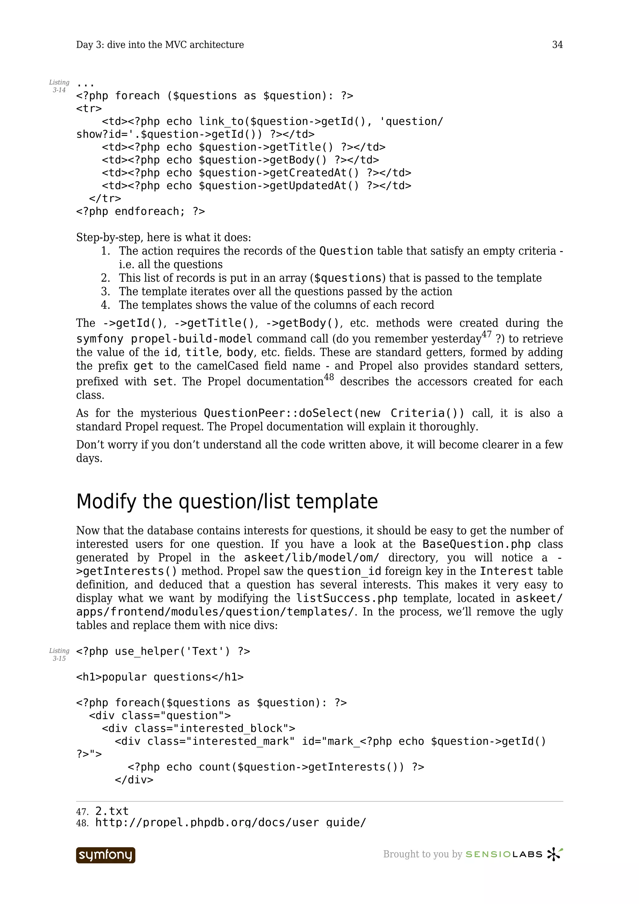 Day 3: dive into the MVC architecture                                                       34


Listing   ...
 3-14
          <?php foreach ($questions as $question): ?>
          <tr>
               <td><?php echo link_to($question->getId(), 'question/
          show?id='.$question->getId()) ?></td>
               <td><?php echo $question->getTitle() ?></td>
               <td><?php echo $question->getBody() ?></td>
               <td><?php echo $question->getCreatedAt() ?></td>
               <td><?php echo $question->getUpdatedAt() ?></td>
            </tr>
          <?php endforeach; ?>

          Step-by-step, here is what it does:
              1. The action requires the records of the Question table that satisfy an empty criteria -
                  i.e. all the questions
              2. This list of records is put in an array ($questions) that is passed to the template
              3. The template iterates over all the questions passed by the action
              4. The templates shows the value of the columns of each record
          The ->getId(), ->getTitle(), ->getBody(), etc. methods were created during the
          symfony propel-build-model command call (do you remember yesterday47 ?) to retrieve
          the value of the id, title, body, etc. fields. These are standard getters, formed by adding
          the prefix get to the camelCased field name - and Propel also provides standard setters,
          prefixed with set. The Propel documentation48 describes the accessors created for each
          class.
          As for the mysterious QuestionPeer::doSelect(new Criteria()) call, it is also a
          standard Propel request. The Propel documentation will explain it thoroughly.
          Don’t worry if you don’t understand all the code written above, it will become clearer in a few
          days.



          Modify the question/list template
          Now that the database contains interests for questions, it should be easy to get the number of
          interested users for one question. If you have a look at the BaseQuestion.php class
          generated by Propel in the askeet/lib/model/om/ directory, you will notice a -
          >getInterests() method. Propel saw the question_id foreign key in the Interest table
          definition, and deduced that a question has several interests. This makes it very easy to
          display what we want by modifying the listSuccess.php template, located in askeet/
          apps/frontend/modules/question/templates/. In the process, we’ll remove the ugly
          tables and replace them with nice divs:

Listing   <?php use_helper('Text') ?>
 3-15


          <h1>popular questions</h1>

          <?php foreach($questions as $question): ?>
            <div class="question">
               <div class="interested_block">
                 <div class="interested_mark" id="mark_<?php echo $question->getId()
          ?>">
                   <?php echo count($question->getInterests()) ?>
                 </div>

          47.   2.txt
          48.   http://propel.phpdb.org/docs/user_guide/

                                    -----------------                Brought to you by
 