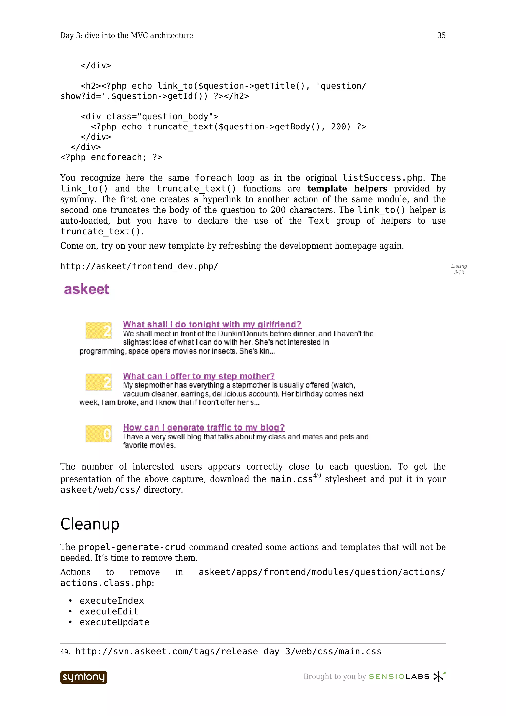 Day 3: dive into the MVC architecture                                                     35


      </div>

    <h2><?php echo link_to($question->getTitle(), 'question/
show?id='.$question->getId()) ?></h2>

    <div class="question_body">
      <?php echo truncate_text($question->getBody(), 200) ?>
    </div>
  </div>
<?php endforeach; ?>

You recognize here the same foreach loop as in the original listSuccess.php. The
link_to() and the truncate_text() functions are template helpers provided by
symfony. The first one creates a hyperlink to another action of the same module, and the
second one truncates the body of the question to 200 characters. The link_to() helper is
auto-loaded, but you have to declare the use of the Text group of helpers to use
truncate_text().
Come on, try on your new template by refreshing the development homepage again.

http://askeet/frontend_dev.php/                                                                Listing
                                                                                                3-16




The number of interested users appears correctly close to each question. To get the
presentation of the above capture, download the main.css49 stylesheet and put it in your
askeet/web/css/ directory.



Cleanup
The propel-generate-crud command created some actions and templates that will not be
needed. It’s time to remove them.
Actions  to  remove               in          askeet/apps/frontend/modules/question/actions/
actions.class.php:

  • executeIndex
  • executeEdit
  • executeUpdate


49.   http://svn.askeet.com/tags/release_day_3/web/css/main.css

                          -----------------                      Brought to you by
 