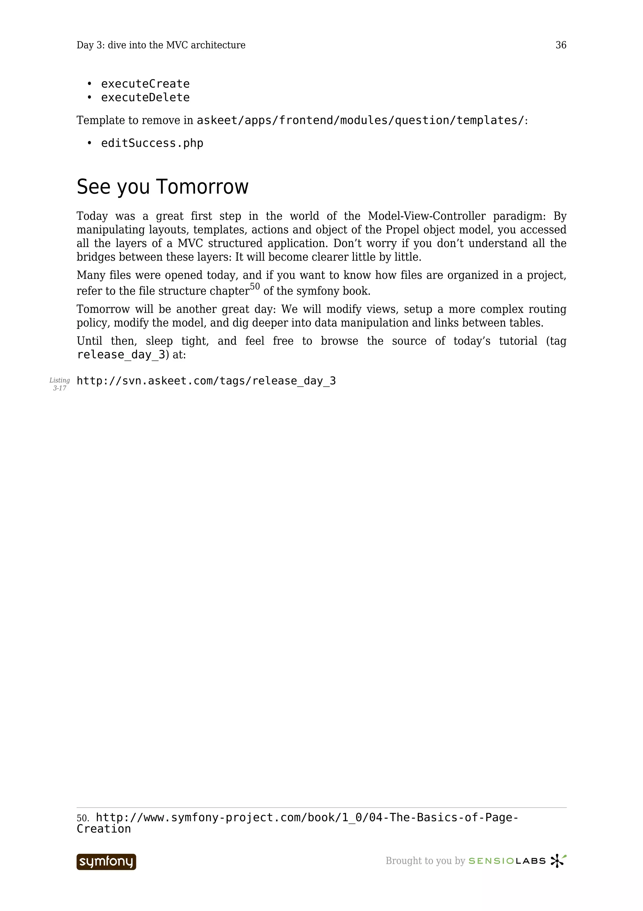 Day 3: dive into the MVC architecture                                                    36



            • executeCreate
            • executeDelete

          Template to remove in askeet/apps/frontend/modules/question/templates/:

            • editSuccess.php



          See you Tomorrow
          Today was a great first step in the world of the Model-View-Controller paradigm: By
          manipulating layouts, templates, actions and object of the Propel object model, you accessed
          all the layers of a MVC structured application. Don’t worry if you don’t understand all the
          bridges between these layers: It will become clearer little by little.
          Many files were opened today, and if you want to know how files are organized in a project,
          refer to the file structure chapter50 of the symfony book.
          Tomorrow will be another great day: We will modify views, setup a more complex routing
          policy, modify the model, and dig deeper into data manipulation and links between tables.
          Until then, sleep tight, and feel free to browse the source of today’s tutorial (tag
          release_day_3) at:

Listing   http://svn.askeet.com/tags/release_day_3
 3-17




          50.http://www.symfony-project.com/book/1_0/04-The-Basics-of-Page-
          Creation

                                    -----------------               Brought to you by
 