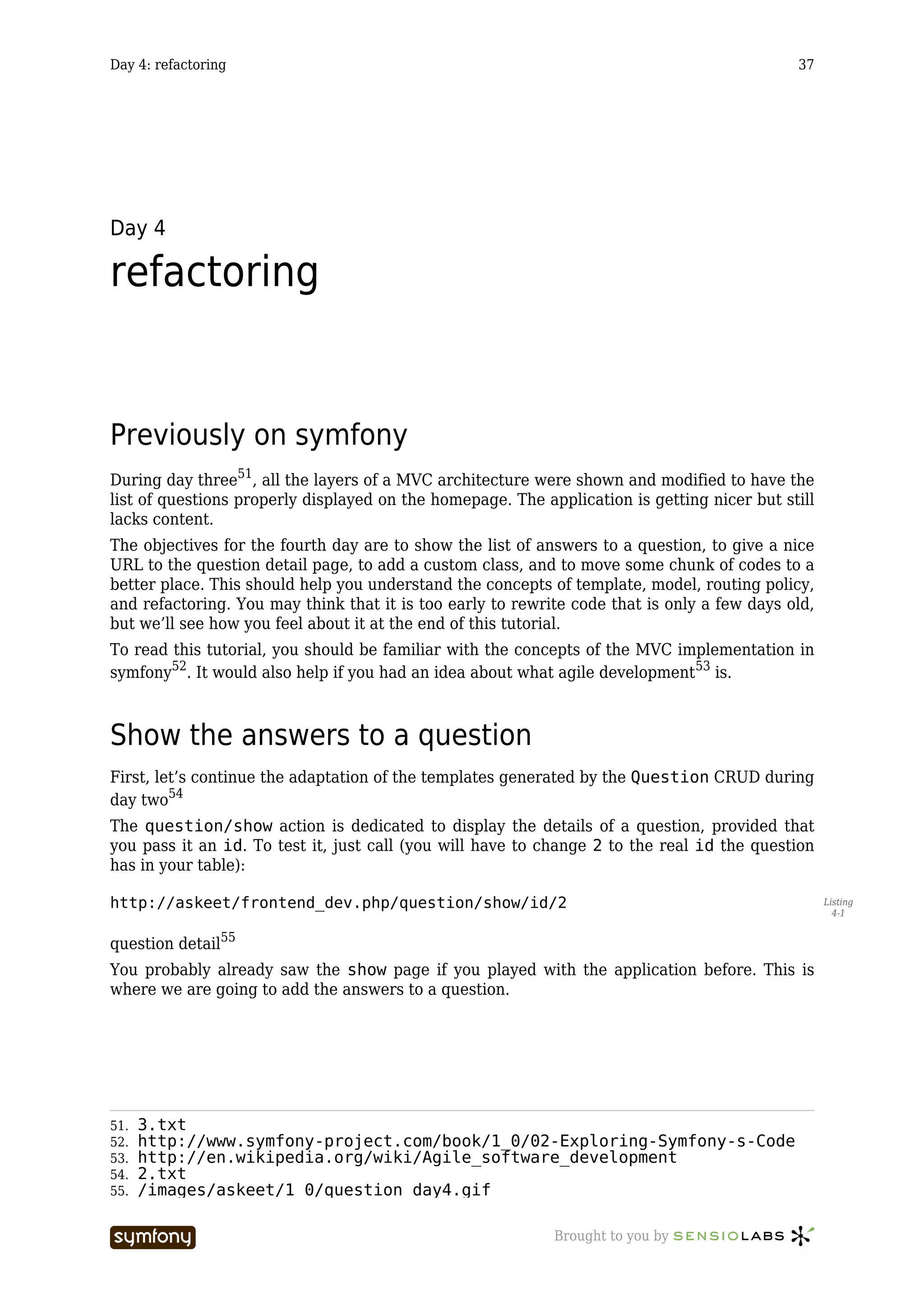 Day 4: refactoring                                                                           37




Day 4

refactoring


Previously on symfony
During day three51, all the layers of a MVC architecture were shown and modified to have the
list of questions properly displayed on the homepage. The application is getting nicer but still
lacks content.
The objectives for the fourth day are to show the list of answers to a question, to give a nice
URL to the question detail page, to add a custom class, and to move some chunk of codes to a
better place. This should help you understand the concepts of template, model, routing policy,
and refactoring. You may think that it is too early to rewrite code that is only a few days old,
but we’ll see how you feel about it at the end of this tutorial.
To read this tutorial, you should be familiar with the concepts of the MVC implementation in
symfony52. It would also help if you had an idea about what agile development 53 is.



Show the answers to a question
First, let’s continue the adaptation of the templates generated by the Question CRUD during
day two54
The question/show action is dedicated to display the details of a question, provided that
you pass it an id. To test it, just call (you will have to change 2 to the real id the question
has in your table):

http://askeet/frontend_dev.php/question/show/id/2                                                  Listing
                                                                                                     4-1


question detail55
You probably already saw the show page if you played with the application before. This is
where we are going to add the answers to a question.




51.   3.txt
52.   http://www.symfony-project.com/book/1_0/02-Exploring-Symfony-s-Code
53.   http://en.wikipedia.org/wiki/Agile_software_development
54.   2.txt
55.   /images/askeet/1_0/question_day4.gif

                       -----------------                    Brought to you by
 