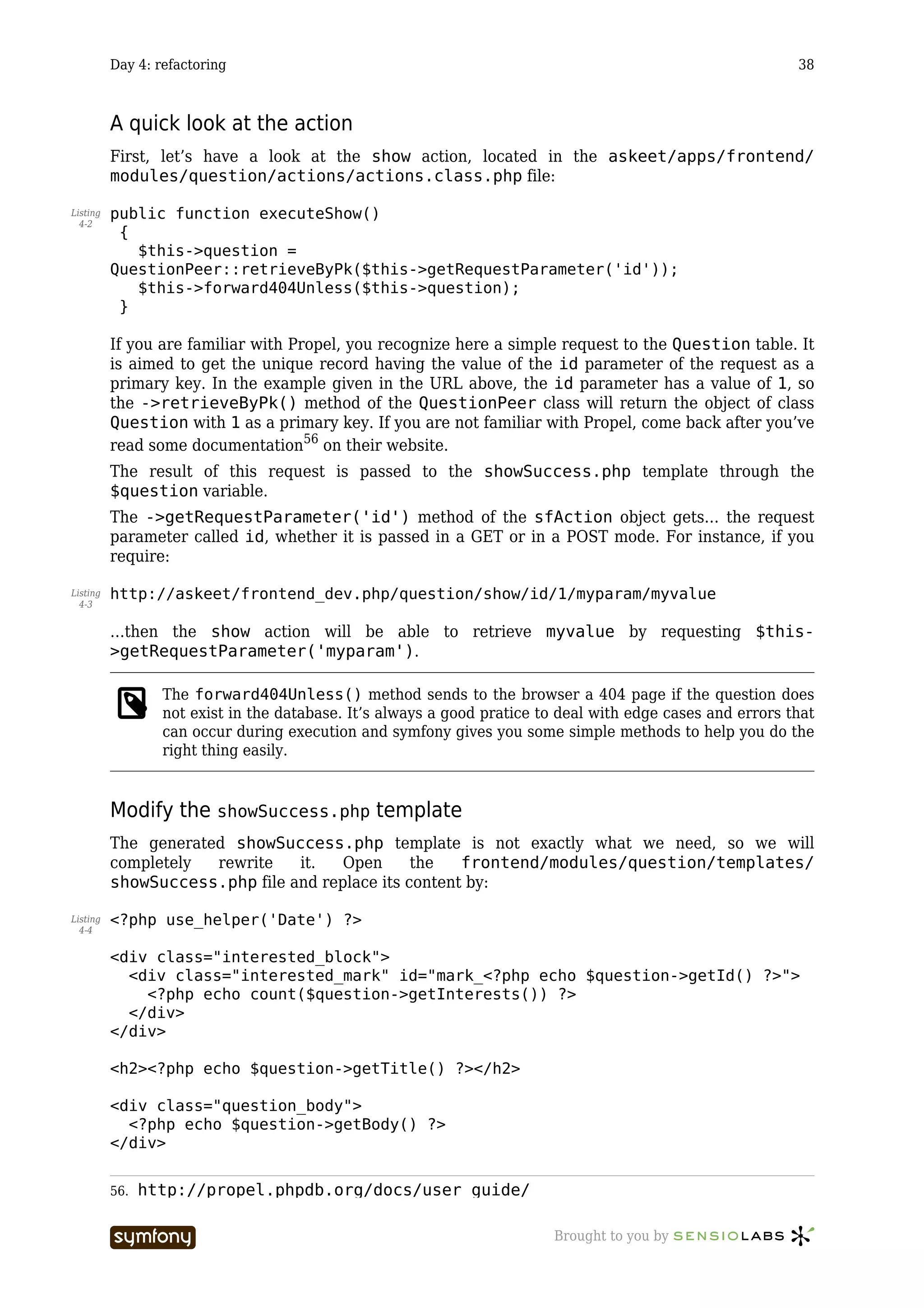 Day 4: refactoring                                                                                38



          A quick look at the action
          First, let’s have a look at the show action, located in the askeet/apps/frontend/
          modules/question/actions/actions.class.php file:

Listing   public function executeShow()
  4-2
           {
             $this->question =
          QuestionPeer::retrieveByPk($this->getRequestParameter('id'));
             $this->forward404Unless($this->question);
           }

          If you are familiar with Propel, you recognize here a simple request to the Question table. It
          is aimed to get the unique record having the value of the id parameter of the request as a
          primary key. In the example given in the URL above, the id parameter has a value of 1, so
          the ->retrieveByPk() method of the QuestionPeer class will return the object of class
          Question with 1 as a primary key. If you are not familiar with Propel, come back after you’ve
          read some documentation56 on their website.
          The result of this request is passed to the showSuccess.php template through the
          $question variable.
          The ->getRequestParameter('id') method of the sfAction object gets… the request
          parameter called id, whether it is passed in a GET or in a POST mode. For instance, if you
          require:

Listing   http://askeet/frontend_dev.php/question/show/id/1/myparam/myvalue
  4-3


          …then the show action will be able to retrieve myvalue by requesting $this-
          >getRequestParameter('myparam').

                  The forward404Unless() method sends to the browser a 404 page if the question does
                  not exist in the database. It’s always a good pratice to deal with edge cases and errors that
                  can occur during execution and symfony gives you some simple methods to help you do the
                  right thing easily.


          Modify the showSuccess.php template
          The generated showSuccess.php template is not exactly what we need, so we will
          completely  rewrite   it.   Open      the   frontend/modules/question/templates/
          showSuccess.php file and replace its content by:

Listing   <?php use_helper('Date') ?>
  4-4


          <div class="interested_block">
            <div class="interested_mark" id="mark_<?php echo $question->getId() ?>">
              <?php echo count($question->getInterests()) ?>
            </div>
          </div>

          <h2><?php echo $question->getTitle() ?></h2>

          <div class="question_body">
            <?php echo $question->getBody() ?>
          </div>


          56.   http://propel.phpdb.org/docs/user_guide/

                                   -----------------                     Brought to you by
 