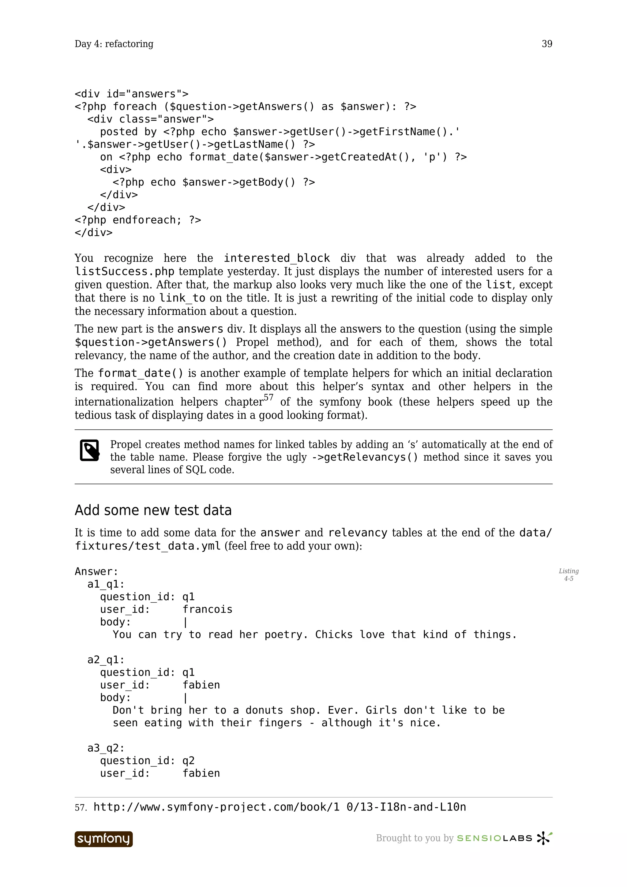 Day 4: refactoring                                                                              39




<div id="answers">
<?php foreach ($question->getAnswers() as $answer): ?>
  <div class="answer">
    posted by <?php echo $answer->getUser()->getFirstName().'
'.$answer->getUser()->getLastName() ?>
    on <?php echo format_date($answer->getCreatedAt(), 'p') ?>
    <div>
       <?php echo $answer->getBody() ?>
    </div>
  </div>
<?php endforeach; ?>
</div>

You recognize here the interested_block div that was already added to the
listSuccess.php template yesterday. It just displays the number of interested users for a
given question. After that, the markup also looks very much like the one of the list, except
that there is no link_to on the title. It is just a rewriting of the initial code to display only
the necessary information about a question.
The new part is the answers div. It displays all the answers to the question (using the simple
$question->getAnswers() Propel method), and for each of them, shows the total
relevancy, the name of the author, and the creation date in addition to the body.
The format_date() is another example of template helpers for which an initial declaration
is required. You can find more about this helper’s syntax and other helpers in the
internationalization helpers chapter57 of the symfony book (these helpers speed up the
tedious task of displaying dates in a good looking format).

         Propel creates method names for linked tables by adding an ‘s’ automatically at the end of
         the table name. Please forgive the ugly ->getRelevancys() method since it saves you
         several lines of SQL code.


Add some new test data
It is time to add some data for the answer and relevancy tables at the end of the data/
fixtures/test_data.yml (feel free to add your own):

Answer:                                                                                               Listing
                                                                                                        4-5
  a1_q1:
    question_id: q1
    user_id:     francois
    body:        |
      You can try to read her poetry. Chicks love that kind of things.

      a2_q1:
        question_id: q1
        user_id:     fabien
        body:        |
          Don't bring her to a donuts shop. Ever. Girls don't like to be
          seen eating with their fingers - although it's nice.

      a3_q2:
        question_id: q2
        user_id:     fabien


57.   http://www.symfony-project.com/book/1_0/13-I18n-and-L10n

                         -----------------                     Brought to you by
 