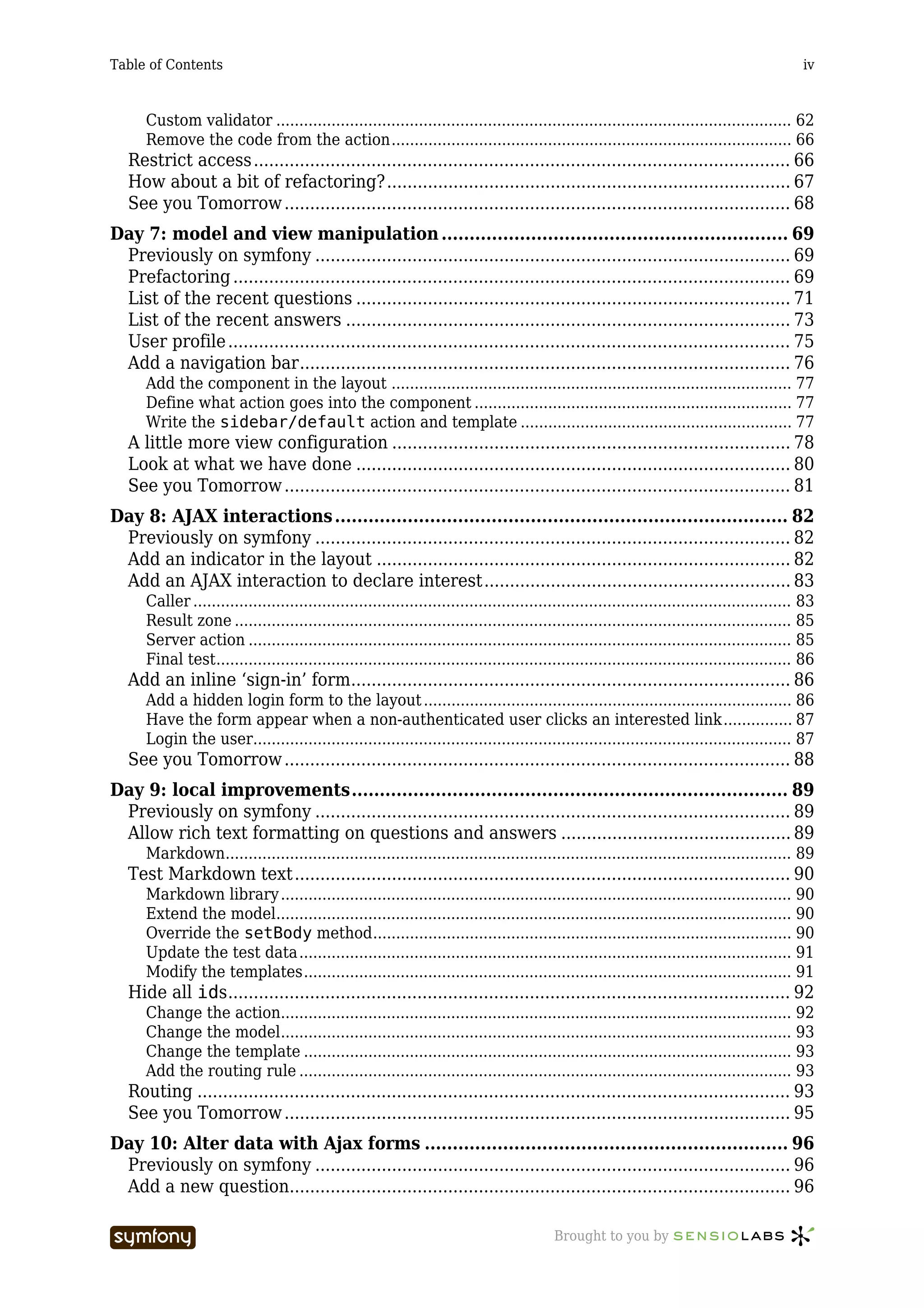 Table of Contents                                                                                                                              iv



      Custom validator ................................................................................................................ 62
      Remove the code from the action....................................................................................... 66
   Restrict access ......................................................................................................... 66
   How about a bit of refactoring?............................................................................... 67
   See you Tomorrow ................................................................................................... 68
Day 7: model and view manipulation .............................................................. 69
 Previously on symfony ............................................................................................. 69
 Prefactoring ............................................................................................................. 69
 List of the recent questions ..................................................................................... 71
 List of the recent answers ....................................................................................... 73
 User profile .............................................................................................................. 75
 Add a navigation bar................................................................................................ 76
      Add the component in the layout ....................................................................................... 77
      Define what action goes into the component ..................................................................... 77
      Write the sidebar/default action and template ........................................................... 77
   A little more view configuration .............................................................................. 78
   Look at what we have done ..................................................................................... 80
   See you Tomorrow ................................................................................................... 81
Day 8: AJAX interactions ................................................................................. 82
 Previously on symfony ............................................................................................. 82
 Add an indicator in the layout ................................................................................. 82
 Add an AJAX interaction to declare interest............................................................ 83
      Caller .................................................................................................................................. 83
      Result zone ......................................................................................................................... 85
      Server action ...................................................................................................................... 85
      Final test............................................................................................................................. 86
   Add an inline ‘sign-in’ form...................................................................................... 86
      Add a hidden login form to the layout ................................................................................ 86
      Have the form appear when a non-authenticated user clicks an interested link............... 87
      Login the user..................................................................................................................... 87
   See you Tomorrow ................................................................................................... 88
Day 9: local improvements.............................................................................. 89
 Previously on symfony ............................................................................................. 89
 Allow rich text formatting on questions and answers ............................................. 89
      Markdown........................................................................................................................... 89
   Test Markdown text ................................................................................................. 90
      Markdown library ............................................................................................................... 90
      Extend the model................................................................................................................ 90
      Override the setBody method........................................................................................... 90
      Update the test data ........................................................................................................... 91
      Modify the templates.......................................................................................................... 91
   Hide all ids.............................................................................................................. 92
      Change the action............................................................................................................... 92
      Change the model............................................................................................................... 93
      Change the template .......................................................................................................... 93
      Add the routing rule ........................................................................................................... 93
   Routing .................................................................................................................... 93
   See you Tomorrow ................................................................................................... 95
Day 10: Alter data with Ajax forms ................................................................. 96
 Previously on symfony ............................................................................................. 96
 Add a new question.................................................................................................. 96

                                   -----------------                                       Brought to you by
 