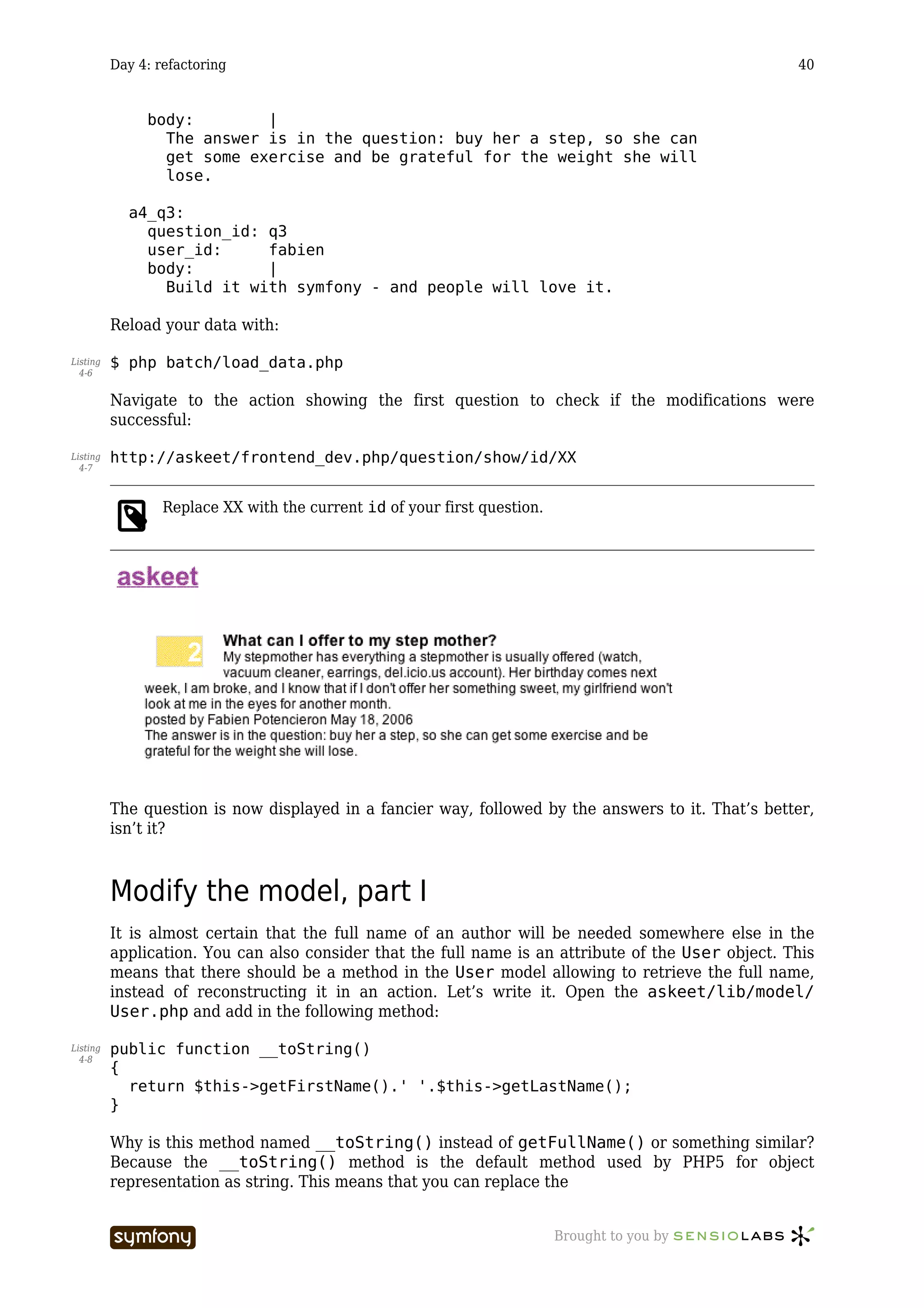 Day 4: refactoring                                                                         40


               body:        |
                 The answer is in the question: buy her a step, so she can
                 get some exercise and be grateful for the weight she will
                 lose.

            a4_q3:
              question_id: q3
              user_id:     fabien
              body:        |
                Build it with symfony - and people will love it.

          Reload your data with:

Listing   $ php batch/load_data.php
  4-6


          Navigate to the action showing the first question to check if the modifications were
          successful:

Listing   http://askeet/frontend_dev.php/question/show/id/XX
  4-7



                  Replace XX with the current id of your first question.




          The question is now displayed in a fancier way, followed by the answers to it. That’s better,
          isn’t it?



          Modify the model, part I
          It is almost certain that the full name of an author will be needed somewhere else in the
          application. You can also consider that the full name is an attribute of the User object. This
          means that there should be a method in the User model allowing to retrieve the full name,
          instead of reconstructing it in an action. Let’s write it. Open the askeet/lib/model/
          User.php and add in the following method:

Listing   public function __toString()
  4-8
          {
            return $this->getFirstName().' '.$this->getLastName();
          }

          Why is this method named __toString() instead of getFullName() or something similar?
          Because the __toString() method is the default method used by PHP5 for object
          representation as string. This means that you can replace the


                                   -----------------                       Brought to you by
 