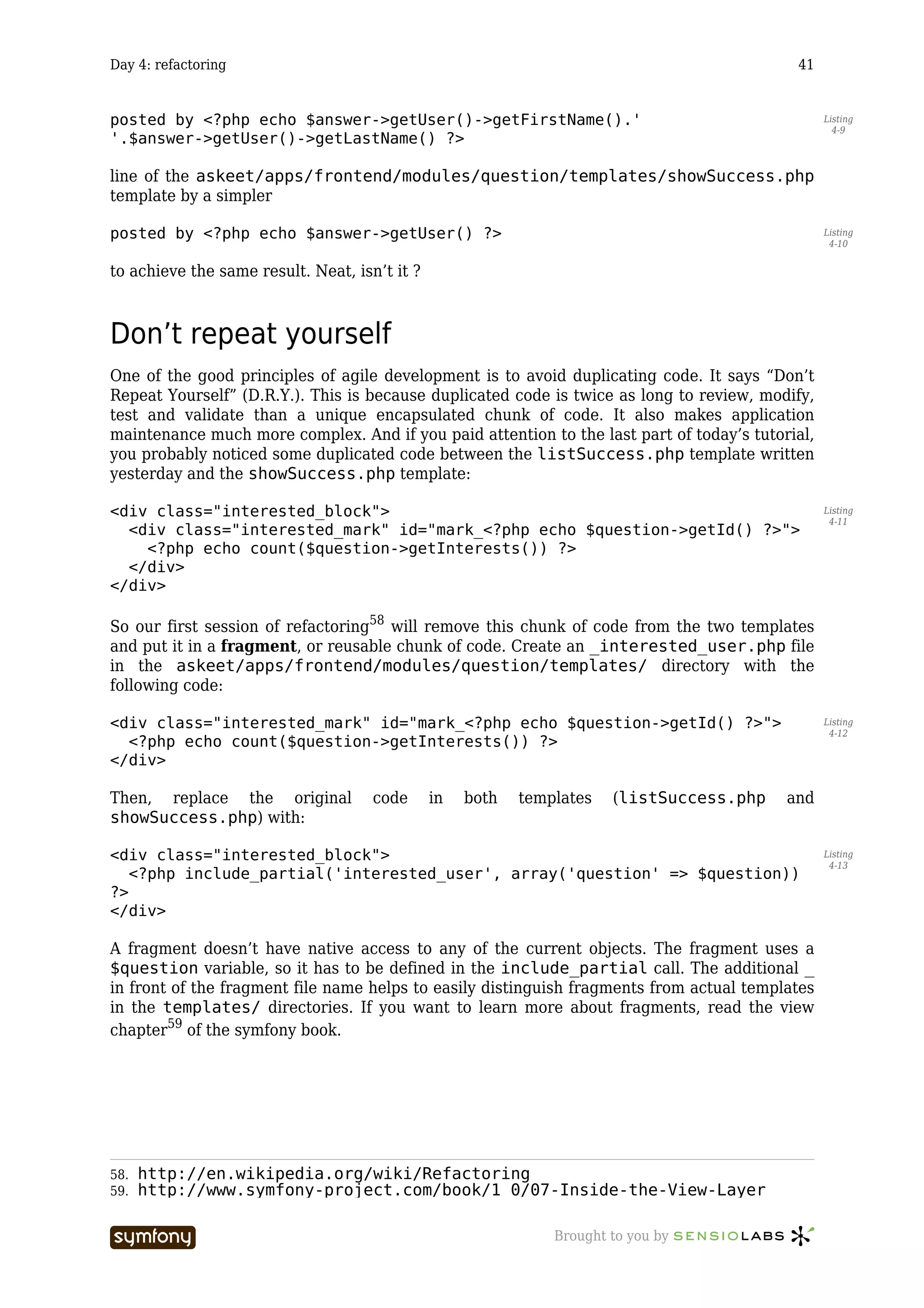 Day 4: refactoring                                                                             41


posted by <?php echo $answer->getUser()->getFirstName().'                                           Listing
                                                                                                      4-9
'.$answer->getUser()->getLastName() ?>

line of the askeet/apps/frontend/modules/question/templates/showSuccess.php
template by a simpler

posted by <?php echo $answer->getUser() ?>                                                          Listing
                                                                                                     4-10


to achieve the same result. Neat, isn’t it ?



Don’t repeat yourself
One of the good principles of agile development is to avoid duplicating code. It says “Don’t
Repeat Yourself” (D.R.Y.). This is because duplicated code is twice as long to review, modify,
test and validate than a unique encapsulated chunk of code. It also makes application
maintenance much more complex. And if you paid attention to the last part of today’s tutorial,
you probably noticed some duplicated code between the listSuccess.php template written
yesterday and the showSuccess.php template:

<div class="interested_block">                                                                      Listing
                                                                                                     4-11
  <div class="interested_mark" id="mark_<?php echo $question->getId() ?>">
    <?php echo count($question->getInterests()) ?>
  </div>
</div>

So our first session of refactoring58 will remove this chunk of code from the two templates
and put it in a fragment, or reusable chunk of code. Create an _interested_user.php file
in the askeet/apps/frontend/modules/question/templates/ directory with the
following code:

<div class="interested_mark" id="mark_<?php echo $question->getId() ?>">                            Listing
                                                                                                     4-12
  <?php echo count($question->getInterests()) ?>
</div>

Then, replace the original                  code   in   both   templates   (listSuccess.php   and
showSuccess.php) with:

<div class="interested_block">                                                                      Listing
                                                                                                     4-13
   <?php include_partial('interested_user', array('question' => $question))
?>
</div>

A fragment doesn’t have native access to any of the current objects. The fragment uses a
$question variable, so it has to be defined in the include_partial call. The additional _
in front of the fragment file name helps to easily distinguish fragments from actual templates
in the templates/ directories. If you want to learn more about fragments, read the view
chapter59 of the symfony book.




58.   http://en.wikipedia.org/wiki/Refactoring
59.   http://www.symfony-project.com/book/1_0/07-Inside-the-View-Layer

                        -----------------                          Brought to you by
 